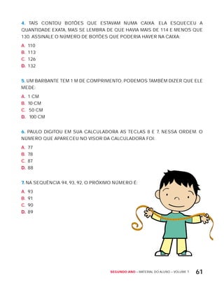 Segundo ano – MATERIAL DO ALUNO – VOLUME 1 61
4. TAíS CONTOU BOTõES QUE ESTAVAM NUMA CAIxA. ELA ESQUECEU A
QUANTIDADE ExATA, MAS SE LEMBRA DE QUE HAVIA MAIS DE 114 E MENOS QUE
130. ASSINALE O NÚMERO DE BOTõES QUE PODERIA HAVER NA CAIxA:
A. 110
B. 113
C. 126
D. 132
5. UM BARBANTE TEM 1 M DE COMPRIMENTO. PODEMOS TAMBÉM DIZER QUE ELE
MEDE:
A. 1 CM
B. 10 CM
C. 50 CM
D. 100 CM
6. PAULO DIGITOU EM SUA CALCULADORA AS TECLAS 8 E 7, NESSA ORDEM. O
NÚMERO QUE APARECEU NO VISOR DA CALCULADORA FOI:
A. 77
B. 78
C. 87
D. 88
7. NA SEQUÊNCIA 94, 93, 92, O PRóxIMO NÚMERO É:
A. 93
B. 91
C. 90
D. 89
 