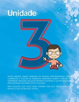 Unidade
NESTA UNIDADE VAMOS AVANÇAR EM NOSSAS APRENDIZAGENS SOBRE
CONTAGENS E ESCRITA DE NÚMEROS, APRENDER SOBRE A ADIÇÃO E A
SUBTRAÇÃO, REALIZAR CÁLCULOS MENTAIS E ESCRITOS, E LER INFORMAÇÕES
APRESENTADAS EM GRÁFICOS DE COLUNAS.
NÃO ESQUEÇA QUE VOCÊ PODE CONTAR COM SEU PROFESSOR PARA
AUXILIÁ-LO NA LEITURA DOS TEXTOS.
 