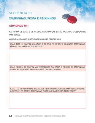 EDUCAÇÃO MATEMÁTICA NOS ANOS INICIAIS DO ENSINO FUNDAMENTAL – EMAI64
AtiVidAdE 10.1
NA TURMA DE JOÃO E DE PEDRO, AS CRIANÇAS ESTÃO FAZENDO COLEÇÃO DE
TAMPINHAS.
VAMOS AJUDÁ-LOS A RESOLVER ALGUNS PROBLEMAS.
JOÃO TEM 16 TAMPINHAS AZUIS E PEDRO, 15 VERDES. QUANTAS TAMPINHAS
TÊM OS DOIS MENINOS JUNTOS?
JOÃO PEGOU 18 TAMPINHAS VERMELHAS NA CAIxA E PEDRO, 14 TAMPINHAS
BRANCAS. QUANTAS TAMPINHAS OS DOIS PEGARAM?
JOÃO TEM 13 TAMPINHAS BRANCAS E PEDRO TEM ALGUMAS TAMPINHAS PRETAS.
JUNTOS, ELES TÊM 35 TAMPINHAS. QUANTAS TAMPINHAS TEM PEDRO?
SEQuÊNCIa 10
tAMPinHAS, FEStA E PEixinHOS
 