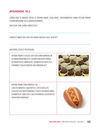 Segundo ano – MATERIAL DO ALUNO – VOLUME 1 65
AtiVidAdE 10.2
JOÃO FAZ 8 ANOS HOJE E DONA NAIR, SUA AVó, ORGANIZOU UMA FESTA PARA
COMEMORAR SEU ANIVERSÁRIO.
EM QUE DIA JOÃO NASCEU?
JOÃO É MAIS VELHO OU MAIS NOVO QUE VOCÊ?
AGORA, LEIA E RESOLVA:
DONA NAIR COLOCOU EM UMA BANDEJA
50 BRIGADEIROS E 40 BEIJINHOS PARA
SERVIR AOS AMIGOS. QUANTOS DOCES
FORAM COLOCADOS NA BANDEJA?
DONA NAIR PREPAROU 38
CACHORROS-QUENTES. EM 8 DELES
COLOCOU MOSTARDA E NOS DEMAIS NÃO.
QUANTOS SÃO OS CACHORROS-QUENTES
SEM MOSTARDA?
 