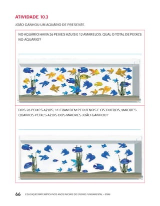 EDUCAÇÃO MATEMÁTICA NOS ANOS INICIAIS DO ENSINO FUNDAMENTAL – EMAI66
AtiVidAdE 10.3
JOÃO GANHOU UM AQUÁRIO DE PRESENTE.
NO AQUÁRIO HAVIA 26 PEIxES AZUIS E 12 AMARELOS. QUAL O TOTAL DE PEIxES
NO AQUÁRIO?
DOS 26 PEIxES AZUIS, 11 ERAM BEM PEQUENOS E OS OUTROS, MAIORES.
QUANTOS PEIxES AZUIS DOS MAIORES JOÃO GANHOU?
 