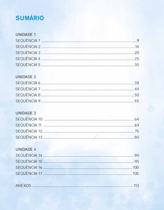 Unidade 1
UNIDADE 1
SEQuÊNCIa 1 ....................................................................................................................................................9
SEQuÊNCIa 2 .................................................................................................................................................14
SEQuÊNCIa 3 ................................................................................................................................................20
SEQuÊNCIa 4 ................................................................................................................................................25
SEQuÊNCIa 5 ................................................................................................................................................30
UNIDADE 2
SEQuÊNCIa 6 ................................................................................................................................................38
SEQuÊNCIa 7 ................................................................................................................................................44
SEQuÊNCIa 8 ................................................................................................................................................50
SEQuÊNCIa 9 ................................................................................................................................................55
UNIDADE 3
SEQuÊNCIa 10 ............................................................................................................................................64
SEQuÊNCIa 11 .............................................................................................................................................69
SEQuÊNCIa 12 .............................................................................................................................................75
SEQuÊNCIa 13 .............................................................................................................................................80
UNIDADE 4
SEQuÊNCIa 14 .............................................................................................................................................90
SEQuÊNCIa 15 .............................................................................................................................................95
SEQuÊNCIa 16 ..........................................................................................................................................100
SEQuÊNCIa 17 ..........................................................................................................................................105
aNEXoS .............................................................................................................................................................113
SUMÁRIO
 