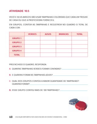 EDUCAÇÃO MATEMÁTICA NOS ANOS INICIAIS DO ENSINO FUNDAMENTAL – EMAI68
AtiVidAdE 10.5
VOCÊ E SEUS AMIGOS VÃO USAR TAMPINHAS COLORIDAS QUE CADA UM TROUxE
DE CASA OU QUE A PROFESSORA FORNECEU.
EM GRUPOS, CONTEM AS TAMPINHAS E REGISTREM NO QUADRO O TOTAL DE
CADA COR:
VErdES AZUiS BrAncAS tOtAL
GrUPO 1
GrUPO 2
GrUPO 3
GrUPO 4
tOtAL
PREENCHIDO O QUADRO, RESPONDA:
A. QUANTAS TAMPINHAS VERDES FORAM CONTADAS?
B. E QUANTAS FORAM AS TAMPINHAS AZUIS?
C. QUAL DOS GRUPOS CONTOU A MAIOR QUANTIDADE DE TAMPINHAS?
QUANTAS FORAM?
D. ESSE GRUPO CONTOU MAIS DE 100 TAMPINHAS?
 