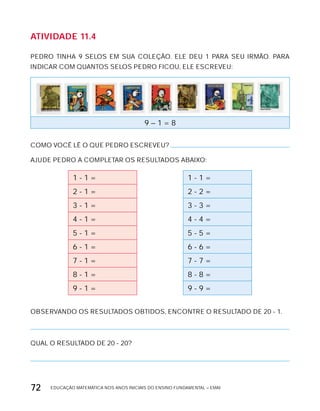 EDUCAÇÃO MATEMÁTICA NOS ANOS INICIAIS DO ENSINO FUNDAMENTAL – EMAI72
AtiVidAdE 11.4
PEDRO TINHA 9 SELOS EM SUA COLEÇÃO. ELE DEU 1 PARA SEU IRMÃO. PARA
INDICAR COM QUANTOS SELOS PEDRO FICOU, ELE ESCREVEU:
9 – 1 = 8
COMO VOCÊ LÊ O QUE PEDRO ESCREVEU?
AJUDE PEDRO A COMPLETAR OS RESULTADOS ABAIxO:
1 - 1 = 1 - 1 =
2 - 1 = 2 - 2 =
3 - 1 = 3 - 3 =
4 - 1 = 4 - 4 =
5 - 1 = 5 - 5 =
6 - 1 = 6 - 6 =
7 - 1 = 7 - 7 =
8 - 1 = 8 - 8 =
9 - 1 = 9 - 9 =
OBSERVANDO OS RESULTADOS OBTIDOS, ENCONTRE O RESULTADO DE 20 - 1.
QUAL O RESULTADO DE 20 - 20?
 