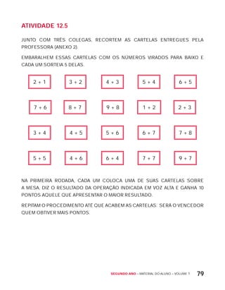 Segundo ano – MATERIAL DO ALUNO – VOLUME 1 79
AtiVidAdE 12.5
JUNTO COM TRÊS COLEGAS, RECORTEM AS CARTELAS ENTREGUES PELA
PROFESSORA (ANExO 2).
EMBARALHEM ESSAS CARTELAS COM OS NÚMEROS VIRADOS PARA BAIxO E
CADA UM SORTEIA 5 DELAS.
2 + 1 3 + 2 4 + 3 5 + 4 6 + 5
7 + 6 8 + 7 9 + 8 1 + 2 2 + 3
3 + 4 4 + 5 5 + 6 6 + 7 7 + 8
5 + 5 4 + 6 6 + 4 7 + 7 9 + 7
NA PRIMEIRA RODADA, CADA UM COLOCA UMA DE SUAS CARTELAS SOBRE
A MESA, DIZ O RESULTADO DA OPERAÇÃO INDICADA EM VOZ ALTA E GANHA 10
PONTOS AQUELE QUE APRESENTAR O MAIOR RESULTADO.
REPITAM O PROCEDIMENTO ATÉ QUE ACABEM AS CARTELAS. SERÁ O VENCEDOR
QUEM OBTIVER MAIS PONTOS.
 
