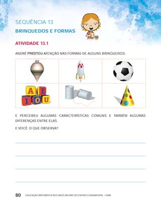 EDUCAÇÃO MATEMÁTICA NOS ANOS INICIAIS DO ENSINO FUNDAMENTAL – EMAI80
SEQuÊNCIa 13
BrinqUEdOS E FOrMAS
AtiVidAdE 13.1
ANDRÉ PRESTOU ATENÇÃO NAS FORMAS DE ALGUNS BRINQUEDOS:
E PERCEBEU ALGUMAS CARACTERíSTICAS COMUNS E TAMBÉM ALGUMAS
DIFERENÇAS ENTRE ELAS.
E VOCÊ, O QUE OBSERVA?
 