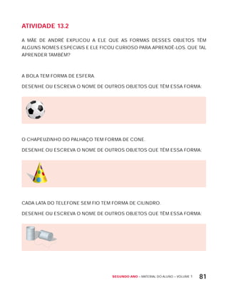 Segundo ano – MATERIAL DO ALUNO – VOLUME 1 81
AtiVidAdE 13.2
A MÃE DE ANDRÉ ExPLICOU A ELE QUE AS FORMAS DESSES OBJETOS TÊM
ALGUNS NOMES ESPECIAIS E ELE FICOU CURIOSO PARA APRENDÊ-LOS. QUE TAL
APRENDER TAMBÉM?
A BOLA TEM FORMA DE ESFERA.
DESENHE OU ESCREVA O NOME DE OUTROS OBJETOS QUE TÊM ESSA FORMA:
O CHAPEUZINHO DO PALHAÇO TEM FORMA DE CONE.
DESENHE OU ESCREVA O NOME DE OUTROS OBJETOS QUE TÊM ESSA FORMA:
CADA LATA DO TELEFONE SEM FIO TEM FORMA DE CILINDRO.
DESENHE OU ESCREVA O NOME DE OUTROS OBJETOS QUE TÊM ESSA FORMA:
 