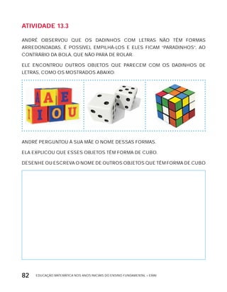 EDUCAÇÃO MATEMÁTICA NOS ANOS INICIAIS DO ENSINO FUNDAMENTAL – EMAI82
AtiVidAdE 13.3
ANDRÉ OBSERVOU QUE OS DADINHOS COM LETRAS NÃO TÊM FORMAS
ARREDONDADAS. É POSSíVEL EMPILHÁ-LOS E ELES FICAM “PARADINHOS”, AO
CONTRÁRIO DA BOLA, QUE NÃO PARA DE ROLAR.
ELE ENCONTROU OUTROS OBJETOS QUE PARECEM COM OS DADINHOS DE
LETRAS, COMO OS MOSTRADOS ABAIxO:
ANDRÉ PERGUNTOU à SUA MÃE O NOME DESSAS FORMAS.
ELA ExPLICOU QUE ESSES OBJETOS TÊM FORMA DE CUBO.
DESENHE OU ESCREVA O NOME DE OUTROS OBJETOS QUE TÊM FORMA DE CUBO
 