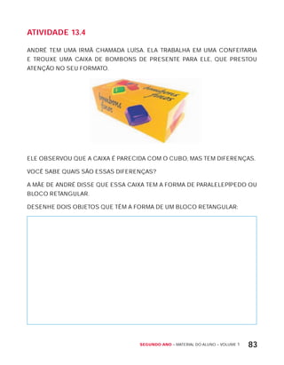 Segundo ano – MATERIAL DO ALUNO – VOLUME 1 83
AtiVidAdE 13.4
ANDRÉ TEM UMA IRMÃ CHAMADA LUíSA. ELA TRABALHA EM UMA CONFEITARIA
E TROUxE UMA CAIxA DE BOMBONS DE PRESENTE PARA ELE, QUE PRESTOU
ATENÇÃO NO SEU FORMATO.
ELE OBSERVOU QUE A CAIxA É PARECIDA COM O CUBO, MAS TEM DIFERENÇAS.
VOCÊ SABE QUAIS SÃO ESSAS DIFERENÇAS?
A MÃE DE ANDRÉ DISSE QUE ESSA CAIxA TEM A FORMA DE PARALELEPíPEDO OU
BLOCO RETANGULAR.
DESENHE DOIS OBJETOS QUE TÊM A FORMA DE UM BLOCO RETANGULAR:
 