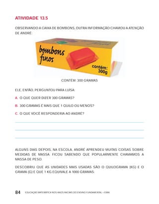 EDUCAÇÃO MATEMÁTICA NOS ANOS INICIAIS DO ENSINO FUNDAMENTAL – EMAI84
AtiVidAdE 13.5
OBSERVANDO A CAIxA DE BOMBONS, OUTRA INFORMAÇÃO CHAMOU A ATENÇÃO
DE ANDRÉ:
CONTÉM: 300 GRAMAS
ELE, ENTÃO, PERGUNTOU PARA LUíSA:
A. O QUE QUER DIZER 300 GRAMAS?
B. 300 GRAMAS É MAIS QUE 1 QUILO OU MENOS?
C. O QUE VOCÊ RESPONDERIA AO ANDRÉ?
ALGUNS DIAS DEPOIS, NA ESCOLA, ANDRÉ APRENDEU MUITAS COISAS SOBRE
MEDIDAS DE MASSA. FICOU SABENDO QUE POPULARMENTE CHAMAMOS A
MASSA DE PESO.
DESCOBRIU QUE AS UNIDADES MAIS USADAS SÃO O QUILOGRAMA (kG) E O
GRAMA (G) E QUE 1 kG EQUIVALE A 1000 GRAMAS.
 