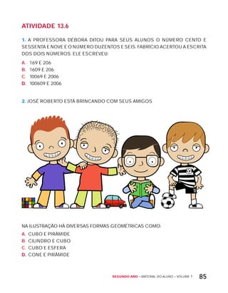 Segundo ano – MATERIAL DO ALUNO – VOLUME 1 85
AtiVidAdE 13.6
1. A PROFESSORA DÉBORA DITOU PARA SEUS ALUNOS O NÚMERO CENTO E
SESSENTA E NOVE E O NÚMERO DUZENTOS E SEIS. FABRíCIO ACERTOU A ESCRITA
DOS DOIS NÚMEROS. ELE ESCREVEU:
A. 169 E 206
B. 1609 E 206
C. 10069 E 2006
D. 100609 E 2006
2. JOSÉ ROBERTO ESTÁ BRINCANDO COM SEUS AMIGOS
NA ILUSTRAÇÃO HÁ DIVERSAS FORMAS GEOMÉTRICAS COMO:
A. CUBO E PIRÂMIDE
B. CILINDRO E CUBO
C. CUBO E ESFERA
D. CONE E PIRÂMIDE
 