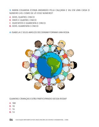 EDUCAÇÃO MATEMÁTICA NOS ANOS INICIAIS DO ENSINO FUNDAMENTAL – EMAI86
3. MARIA EDUARDA ESTAVA ANDANDO PELA CALÇADA E VIU EM UMA CASA O
NÚMERO 245. COMO SE LÊ ESSE NÚMERO?
A. DOIS, QUATRO, CINCO
B. VINTE E QUATRO, CINCO
C. DUZENTOS E QUARENTA E CINCO
D. DOIS, QUARENTA E CINCO
4. ISABELA E SEUS AMIGOS DECIDIRAM FORMAR UMA RODA
QUANTAS CRIANÇAS ESTÃO PARTICIPANDO DESSA RODA?
A. 108
B. 18
C. 16
D. 14
 