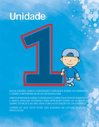 NESTA UNIDADE VAMOS CONVERSAR E APRENDER SOBRE OS NÚMEROS
E SOBRE A IMPORTÂNCIA DELES EM NOSSA VIDA.
VAMOS APRENDER SOBRE CONTAGENS E SOBRE A ESCRITA DE NÚMEROS,
E VAMOS REALIZAR ATIVIDADES PARA APRENDER SOBRE AS SEMANAS E
SOBRE OS MESES DO ANO, BEM COMO A UTILIZAÇÃO DE CALENDÁRIOS.
LEMBRE-SE QUE VOCÊ PODE SER AJUDADO NA LEITURA PELO SEU
PROFESSOR.
Unidade
 