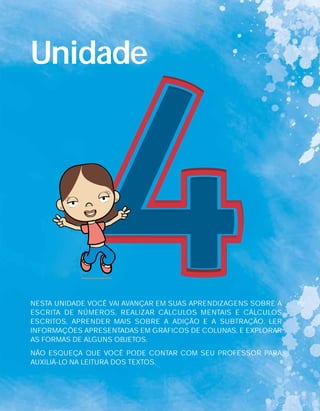 Unidade
NESTA UNIDADE VOCÊ VAI AVANÇAR EM SUAS APRENDIZAGENS SOBRE A
ESCRITA DE NÚMEROS, REALIZAR CÁLCULOS MENTAIS E CÁLCULOS
ESCRITOS, APRENDER MAIS SOBRE A ADIÇÃO E A SUBTRAÇÃO, LER
INFORMAÇÕES APRESENTADAS EM GRÁFICOS DE COLUNAS, E EXPLORAR
AS FORMAS DE ALGUNS OBJETOS.
NÃO ESQUEÇA QUE VOCÊ PODE CONTAR COM SEU PROFESSOR PARA
AUXILIÁ-LO NA LEITURA DOS TEXTOS.
 
