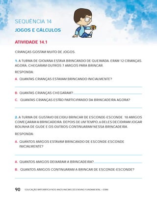 EDUCAÇÃO MATEMÁTICA NOS ANOS INICIAIS DO ENSINO FUNDAMENTAL – EMAI90
SEQuÊNCIa 14
JOGOS E cáLcULOS
AtiVidAdE 14.1
CRIANÇAS GOSTAM MUITO DE JOGOS.
1. A TURMA DE GIOVANA ESTAVA BRINCANDO DE QUEIMADA. ERAM 12 CRIANÇAS.
AGORA, CHEGARAM OUTROS 7 AMIGOS PARA BRINCAR.
RESPONDA:
A. QUANTAS CRIANÇAS ESTAVAM BRINCANDO INICIALMENTE?
B. QUANTAS CRIANÇAS CHEGARAM?
C. QUANTAS CRIANÇAS ESTÃO PARTICIPANDO DA BRINCADEIRA AGORA?
2. A TURMA DE GUSTAVO DECIDIU BRINCAR DE ESCONDE-ESCONDE. 18 AMIGOS
COMEÇARAM A BRINCADEIRA. DEPOIS DE UM TEMPO, 6 DELES DECIDIRAM JOGAR
BOLINHA DE GUDE E OS OUTROS CONTINUARAM NESSA BRINCADEIRA.
RESPONDA:
A. QUANTOS AMIGOS ESTAVAM BRINCANDO DE ESCONDE-ESCONDE
INICIALMENTE?
A. QUANTOS AMIGOS DEIxARAM A BRINCADEIRA?
B. QUANTOS AMIGOS CONTINUARAM A BRINCAR DE ESCONDE-ESCONDE?
 