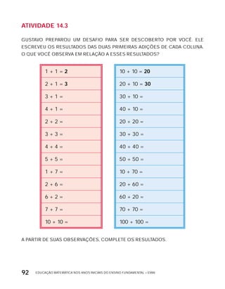 EDUCAÇÃO MATEMÁTICA NOS ANOS INICIAIS DO ENSINO FUNDAMENTAL – EMAI92
AtiVidAdE 14.3
GUSTAVO PREPAROU UM DESAFIO PARA SER DESCOBERTO POR VOCÊ. ELE
ESCREVEU OS RESULTADOS DAS DUAS PRIMEIRAS ADIÇõES DE CADA COLUNA.
O QUE VOCÊ OBSERVA EM RELAÇÃO A ESSES RESULTADOS?
1 + 1 = 2 10 + 10 = 20
2 + 1 = 3 20 + 10 = 30
3 + 1 = 30 + 10 =
4 + 1 = 40 + 10 =
2 + 2 = 20 + 20 =
3 + 3 = 30 + 30 =
4 + 4 = 40 + 40 =
5 + 5 = 50 + 50 =
1 + 7 = 10 + 70 =
2 + 6 = 20 + 60 =
6 + 2 = 60 + 20 =
7 + 7 = 70 + 70 =
10 + 10 = 100 + 100 =
A PARTIR DE SUAS OBSERVAÇõES, COMPLETE OS RESULTADOS.
 