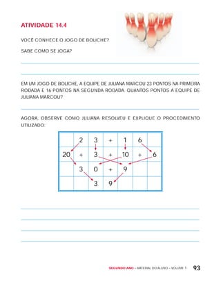 Segundo ano – MATERIAL DO ALUNO – VOLUME 1 93
AtiVidAdE 14.4
VOCÊ CONHECE O JOGO DE BOLICHE?
SABE COMO SE JOGA?
EM UM JOGO DE BOLICHE, A EQUIPE DE JULIANA MARCOU 23 PONTOS NA PRIMEIRA
RODADA E 16 PONTOS NA SEGUNDA RODADA. QUANTOS PONTOS A EQUIPE DE
JULIANA MARCOU?
AGORA, OBSERVE COMO JULIANA RESOLVEU E ExPLIQUE O PROCEDIMENTO
UTILIZADO:
2 3 + 1 6
20 + 3 + 10 + 6
3 0 + 9
3 9
 