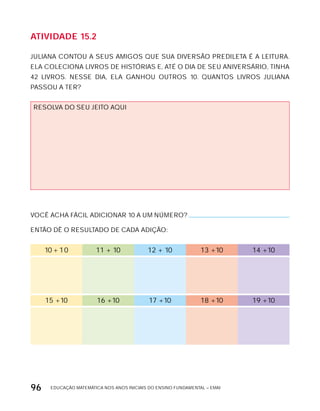 EDUCAÇÃO MATEMÁTICA NOS ANOS INICIAIS DO ENSINO FUNDAMENTAL – EMAI96
AtiVidAdE 15.2
JULIANA CONTOU A SEUS AMIGOS QUE SUA DIVERSÃO PREDILETA É A LEITURA.
ELA COLECIONA LIVROS DE HISTóRIAS E, ATÉ O DIA DE SEU ANIVERSÁRIO, TINHA
42 LIVROS. NESSE DIA, ELA GANHOU OUTROS 10. QUANTOS LIVROS JULIANA
PASSOU A TER?
RESOLVA DO SEU JEITO AQUI
VOCÊ ACHA FÁCIL ADICIONAR 10 A UM NÚMERO?
ENTÃO DÊ O RESULTADO DE CADA ADIÇÃO:
10 + 10 11 + 10 12 + 10 13 +10 14 +10
15 +10 16 +10 17 +10 18 +10 19 +10
 