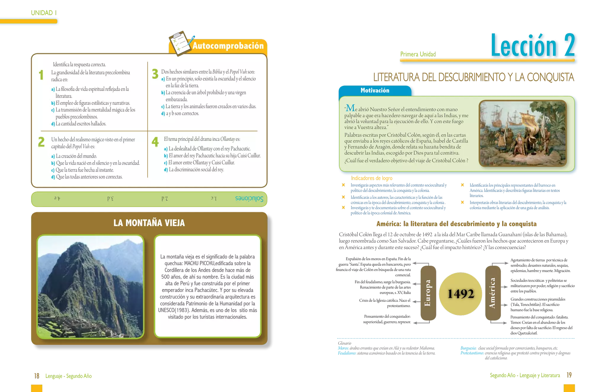 UNIDAD 1




 	
            Identifica la respuesta correcta.
                                                                                                 Autocomprobación
                                                                                                                                                                                     Primera Unidad                                          Lección 2
     1     La grandiosidad de la literatura precolombina
           radica en:                                               3 DosEnhechos similares entre la Biblia y el PopolelVuh son:
                                                                         a) un principio, solo existía la oscuridad y silencio                                   LITERATURA DEL DESCUBRIMIENTO Y LA CONQUISTA
                                                                              en la faz de la tierra.
           a)	La filosofía de vida espiritual reflejada en la                                                                                           Motivación
                                                                         b)	La creencia de un árbol prohibido y una virgen
              literatura.
                                                                              embarazada.
           b)	El empleo de figuras estilísticas y narrativas.
           c)	La transmisión de la mentalidad mágica de los
                                                                         c) La tierra y los animales fueron creados en varios días.
                                                                         d) a y b son correctos.
                                                                                                                                             “   Me abrió Nuestro Señor el entendimiento con mano
              pueblos precolombinos.                                                                                                         palpable a que era hacedero navegar de aquí a las Indias, y me
           d)	La cantidad escritos hallados.                                                                                                 abrió la voluntad para la ejecución de ello. Y con este fuego
                                                                                                                                             vine a Vuestra alteza.”
                                                                                                                                             Palabras escritas por Cristóbal Colón, según él, en las cartas
     2	 Un hechodeldelPopol Vuh es: visto en el primer
        capítulo
                       realismo mágico
                                                                    4	 El tema principaldedelOllantayinca Ollantay es:
                                                                          La deslealtad
                                                                           a)
                                                                                              drama
                                                                                                      con el rey Pachacutic.
                                                                                                                                             que enviaba a los reyes católicos de España, Isabel de Castilla
                                                                                                                                             y Fernando de Aragón, donde relata su hazaña bendita de
                                                                           b) El amor del rey Pachacutic hacia su hija Cuisi Cuillur.
                                                                                                                                             descubrir las Indias, escogido por Dios para tal comitiva.
           a) La creación del mundo.
           b) Que la vida nació en el silencio y en la oscuridad.          c) El amor entre Ollantay y Cuisi Cuillur.                        ¿Cuál fue el verdadero objetivo del viaje de Cristóbal Colón ?
           c) Que la tierra fue hecha al instante.                         d) La discriminación social del rey.
           d) Que las todas anteriores son correctas.                                                                                             Indicadores de logro
                                                                                                                                             	   Investigarás aspectos más relevantes del contexto sociocultural y         	   Identificarás los principales representantes del barroco en
                                                                                                                                                 político del descubrimiento, la conquista y la colonia.                       América. Identificarás y describirás figuras literarias en textos
             4. e          			               3. d          			           2. d              			          1. c          Soluciones             	   Identificarás a los autores, las características y la función de las          literarios.
                                                                                                                                                 crónicas en la época del descubrimiento, conquista y la colonia .         	   Interpretarás obras literarias del descubrimiento, la conquista y la
                                                                                                                                             	   Investigarás y te documentarás sobre el contexto sociocultural y              colonia mediante la aplicación de una guía de análisis.
                                                                                                                                                 político de la época colonial de América.

                                                LA MONTAÑA VIEJA                                                                                                   América: la literatura del descubrimiento y la conquista
                                                                                                                                          Cristóbal Colón llega el 12 de octubre de 1492 a la isla del Mar Caribe llamada Guanahaní (islas de las Bahamas),
                                                                                                                                          luego renombrada como San Salvador. Cabe preguntarse, ¿Cuáles fueron los hechos que acontecieron en Europa y
                                                                                                                                          en América antes y durante este suceso? ¿Cuál fue el impacto histórico? ¿Y las consecuencias?
                                                                        La montaña vieja es el significado de la palabra                       Expulsión de los moros en España. Fin de la                                                                 Agotamiento de tierras por técnica de
                                                                          quechua: MACHU PICCHU,edificada sobre la                        guerra “Santa”. España queda en bancarrota, pero                                                                 sembradío, desastres naturales, sequías,
                                                                          Cordillera de los Andes desde hace más de                     financia el viaje de Colón en búsqueda de una ruta                                                                 epidemias, hambre y muerte. Migración.
                                                                                                                                                                                comercial.
                                                                         500 años, de ahí su nombre. Es la ciudad más




                                                                                                                                                                                                                                           América
                                                                                                                                                    Fin del feudalismo, surge la burguesia.                                                                Sociedades teocráticas y politeístas se




                                                                                                                                                                                                   Europa
                                                                          alta de Perú y fue construida por el primer                                                                                                                                      militarizaron por poder, religión y sacrificio
                                                                                                                                                       Renacimiento de parte de las artes
                                                                         emperador inca Pachacútec. Y por su elevada
                                                                        construcción y su extraordinaria arquitectura es
                                                                                                                                                                     europeas, s. XV, Italia
                                                                                                                                                       Crisis de la Iglesia católica. Nace el
                                                                                                                                                                                                                        1492                               entre los pueblos.
                                                                                                                                                                                                                                                           Grandes construcciones piramidales
                                                                        considerada Patrimonio de la Humanidad por la                                                       protestantismo.                                                                (Tula, Tenochtitlán). El sacrificio
                                                                       UNESCO(1983). Además, es uno de los sitio más                                                                                                                                       humano fue la base religiosa.
                                                                            visitado por los turistas internacionales.                                     Pensamiento del conquistador:                                                                   Pensamiento del conquistado: fatalista.
                                                                                                                                                          superioridad, guerrero, represor.                                                                Temor. Creían en el abandono de los
                                                                                                                                                                                                                                                           dioses por falta de sacrificio. El regreso del
                                                                                                                                                                                                                                                           dios Quetzalcóatl.

                                                                                                                                         Glosario
                                                                                                                                         Moros: árabes errantes que creían en Alá y su redentor Mahoma.                  Burguesía:	 clase social formada por comerciantes, banqueros, etc.
                                                                                                                                         Feudalismo: sistema económico basado en la tenencia de la tierra.               Protestantísmo: creencia religiosa que protestó contra principios y dogmas
                                                                                                                                                                                                                                          del catolicismo.


18 Lenguaje - Segundo Año                                                                                                                                                                                                                    Segundo Año - Lenguaje y Literatura                      19
 
