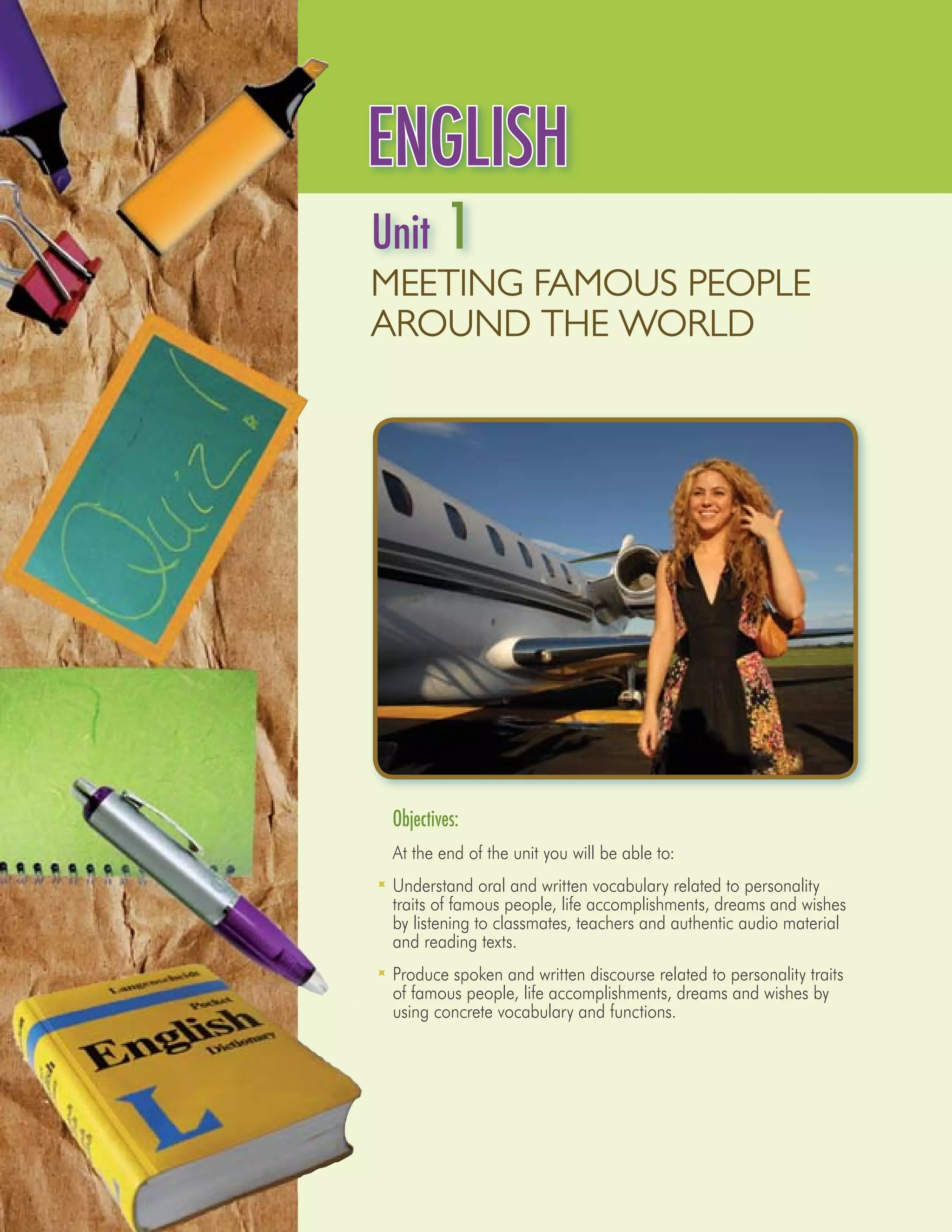 ENGLISH
Unit      1
MEETING FAMOUS PEOPLE
AROUND THE WORLD




	Objectives:
	 At the end of the unit you will be able to:
	 Understand oral and written vocabulary related to personality
  traits of famous people, life accomplishments, dreams and wishes
  by listening to classmates, teachers and authentic audio material
  and reading texts.
	 Produce spoken and written discourse related to personality traits
  of famous people, life accomplishments, dreams and wishes by
  using concrete vocabulary and functions.
 