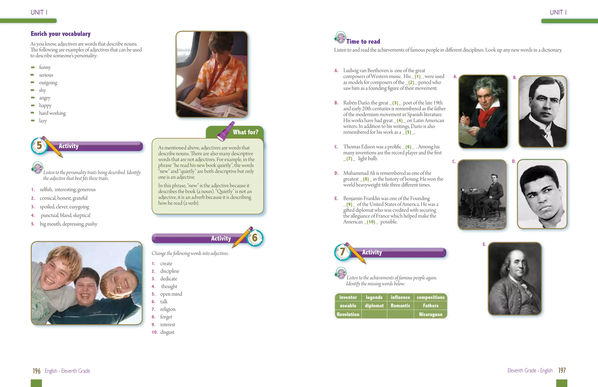 UNIT 1                                                                                                                                                                                                                                        UNIT 1


Enrich your vocabulary
As you know, adjectives are words that describe nouns.                                                                                Time to read
The following are examples of adjectives that can be used                                                                       Listen to and read the achievements of famous people in different disciplines. Look up any new words in a dictionary.
to describe someone’s personality:

	funny
                                                                                                                                A. 	 Ludwig van Beethoven is one of the great
	serious                                                                                                                             composers of Western music. His _(1)_ were used         A.                            B.
	outgoing                                                                                                                            as models for composers of the _(2)_ period who
	shy                                                                                                                                saw him as a founding figure of their movement.
	angry
                                                                                                                                B. 	 Rubén Darío, the great _(3)_ poet of the late 19th
	happy
                                                                                                                                    and early 20th centuries is remembered as the father
	 hard working                                                                                                                      of the modernism movement in Spanish literature.
	lazy                                                                                                                               His works have had great _(4)_ on Latin American
                                                                                                                                    writers. In addition to his writings, Darío is also
                                                                                                                    What for?       remembered for his work as a _(5)_.

   5            Activity                                                 As mentioned above, adjectives are words that          C. 	 Thomas Edison was a prolific _(6)_ . Among his
                                                                                                                                    many inventions are the record player and the first
                                                                         describe nouns. There are also many descriptive
                                                                         words that are not adjectives. For example, in the         _(7)_ light bulb.
                                                                                                                                                                                             C.                            D.
                                                                         phrase “he read his new book quietly”, the words
       Listen to the personality traits being described. Identify 	      “new” and “quietly” are both descriptive but only      D. 	 Muhammad Ali is remembered as one of the
       the adjective that best fits these traits.                        one is an adjective.                                        greatest _(8)_ in the history of boxing. He won the
                                                                         In this phrase, “new” is the adjective because it          world heavyweight title three different times.
1.	 selfish, interesting, generous                                       describes the book (a noun). “Quietly” is not an
2.	 comical, honest, grateful                                            adjective, it is an adverb because it is describing    E. 	 Benjamin Franklin was one of the Founding
                                                                         how he read (a verb).                                       _(9)_ of the United States of America. He was a
3.	 spoiled, clever, easygoing
                                                                                                                                    gifted diplomat who was credited with securing
4.	 punctual, bland, skeptical                                                                                                      the allegiance of France which helped make the
5.	 big mouth, depressing, pushy                                                                                                    American _(10)_ possible.

                                                                                                       Activity           6                                                                                 E.
                                                                      Change the following words into adjectives.                 7           Activity
                                                                      1.	create
                                                                      2.	discipline
                                                                      3.	 dedicate                                                    Listen to the achievements of famous people again. 	
                                                                      4.	 thought
                                                                                                                                      Identify the missing words below.
                                                                      5.	 open mind
                                                                                                                                  inventor      legends       influence     compositions
                                                                      6.	talk
                                                                                                                                  useable       diplomat      Romantic         Fathers
                                                                      7.	religion
                                                                      8.	forget                                                  Revolution                                  Nicaraguan
                                                                      9.	interest
                                                                      10.	disgust




 196 English - Eleventh Grade                                                                                                                                                                                            Eleventh Grade - English 197
 