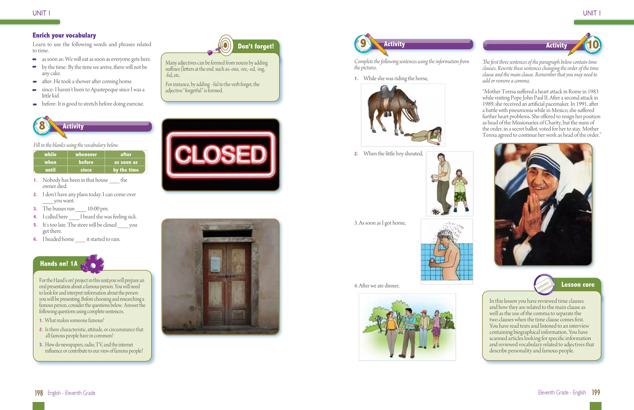 UNIT 1                                                                                                                                                                                                                                               UNIT 1


Enrich your vocabulary
Learn to use the following words and phrases related
to time.
                                                                                                            Don’t forget!           9           Activity                                                                         Activity              10
	    as soon as: We will eat as soon as everyone gets here.                                                                      Complete the following sentences using the information from   The first three sentences of the paragraph below contain time
                                                                  Many adjectives can be formed from nouns by adding
	    by the time: By the time we arrive, there will not be        suffixes (letters at the end. such as:-ous, -ive, -ed, -ing,   the pictures.                                                 clauses. Rewrite these sentences changing the order of the time
     any cake.                                                    -ful, etc.                                                                                                                   clause and the main clause. Remember that you may need to
                                                                                                                                 1. 	 While she was riding the horse,                          add or remove a comma.
	    after: He took a shower after coming home.                   For instance, by adding –ful to the verb forget, the
	    since: I haven’t been to Apastepeque since I was a           adjective “forgetful” is formed.                                                                                             “Mother Teresa suffered a heart attack in Rome in 1983
     little kid.                                                                                                                                                                               while visiting Pope John Paul II. After a second attack in
	    before: It is good to stretch before doing exercise.                                                                                                                                      1989, she received an artificial pacemaker. In 1991, after
                                                                                                                                                                                               a battle with pneumonia while in Mexico, she suffered
                                                                                                                                                                                               further heart problems. She offered to resign her position
   8            Activity
                                                                                                                                                                                               as head of the Missionaries of Charity, but the nuns of
                                                                                                                                                                                               the order, in a secret ballot, voted for her to stay. Mother
                                                                                                                                                                                               Teresa agreed to continue her work as head of the order.”
Fill in the blanks using the vocabulary below.
        while          whenever                after                                                                             2.	 When the little boy shouted,
        when            before              as soon as
        until            since              by the time
1. 	 Nobody has been in that house ___ the
       owner died.
2. 	   I don’t have any plans today. I can come over
       ___ you want.
3. 	   The busses run ___ 10:00 pm.
4. 	   I called here ___ I heard she was feeling sick.
5. 	   It’s too late. The store will be closed ___ you                                                                           3. As soon as I got home,
       get there.
6. 	   I headed home ___ it started to rain.



       Hands on! 1A

   For the Hand’s on! project in this unit,you will prepare an
   oral presentation about a famous person. You will need                                                                        4. After we ate dinner,                                                                                 Lesson core
   to look for and interpret information about the person
   you will be presenting. Before choosing and researching a                                                                                                                                      In this lesson you have reviewed time clauses
   famous person, consider the questions below. Answer the                                                                                                                                        and how they are related to the main clause as
   following questions using complete sentences.                                                                                                                                                  well as the use of the comma to separate the
   1. What makes someone famous?                                                                                                                                                                  two clauses when the time clause comes first.
                                                                                                                                                                                                  You have read texts and listened to an interview
   2. Is there characteristic, attitude, or circumstance that 	
                                                                                                                                                                                                  containing biographical information. You have
       all famous people have in common?                                                                                                                                                          scanned articles looking for specific information
   3. How do newspapers, radio, TV, and the internet 	                                                                                                                                            and reviewed vocabulary related to adjectives that
       influence or contribute to our view of famous people?                                                                                                                                      describe personality and famous people.




198 English - Eleventh Grade                                                                                                                                                                                                 Eleventh Grade - English 199
 