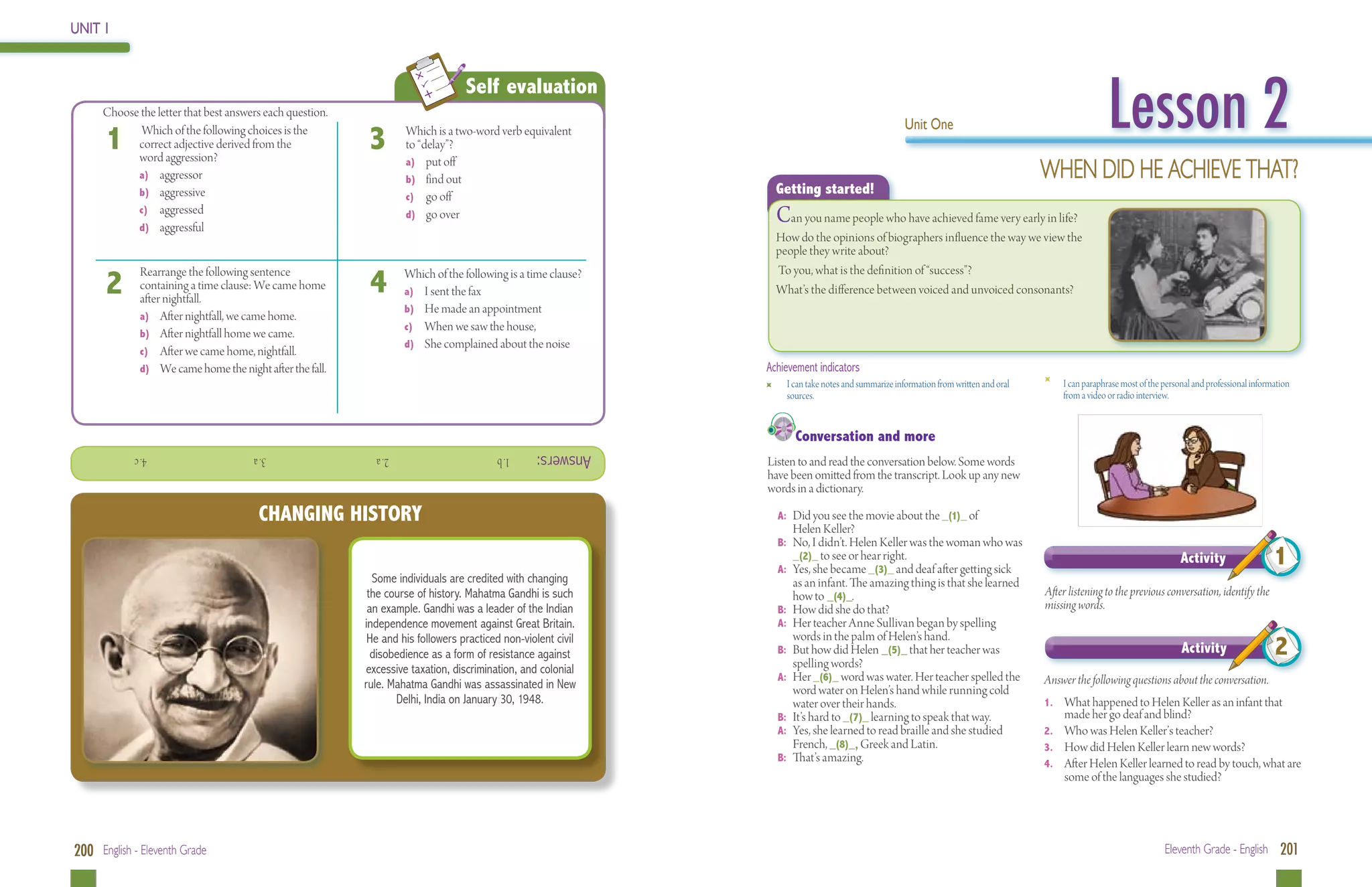 UNIT 1




                                                                                                                                                                                                               Lesson 2
                                                                                   Self evaluation
 	    Choose the letter that best answers each question.
                                                                                                                                                        Unit One
      1      Which of the following choices is the
            correct adjective derived from the
            word aggression?
                                                             3       Which is a two-word verb equivalent
                                                                     to “delay”?

            a) 	 aggressor
                                                                     a)	 put off
                                                                     b) 	 find out                                                                                                        When did he achieve that?
            b) 	 aggressive                                          c)	 go off
                                                                                                                     Getting started!
            c)	 aggressed
            d) 	 aggressful
                                                                     d)	 go over                                     Can you name people who have achieved fame very early in life?
                                                                                                                     How do the opinions of biographers influence the way we view the
                                                                                                                     people they write about?

                                                             4
                                                                                                                     To you, what is the definition of “success”?
      2
              Rearrange the following sentence                       Which of the following is a time clause?
              containing a time clause: We came home                 a) 	 I sent the fax                             What’s the difference between voiced and unvoiced consonants?
              after nightfall.
                                                                     b) 	 He made an appointment
              a)	 After nightfall, we came home.
                                                                     c)	 When we saw the house,
              b) 	 After nightfall home we came.
                                                                     d) 	 She complained about the noise
              c)	 After we came home, nightfall.
              d) 	 We came home the night after the fall.                                                       Achievement indicators
                                                                                                                 	     I can take notes and summarize information from written and oral   	       I can paraphrase most of the personal and professional information
                                                                                                                       sources.                                                                   from a video or radio interview.


                                                                                                                         Conversation and more
             			4. c                    			 3. a              			2. a                     1. b     Answers:
                                                                                                                Listen to and read the conversation below. Some words
                                                                                                                have been omitted from the transcript. Look up any new
                                                                                                                words in a dictionary.

                                         CHANGING HISTORY                                                            A: 	Did you see the movie about the _(1)_ of
                                                                                                                        Helen Keller?
                                                                                                                     B: 	 No, I didn’t. Helen Keller was the woman who was
                                                                                                                          _(2)_ to see or hear right.
                                                                                                                     A: 	 Yes, she became _(3)_ and deaf after getting sick
                                                                                                                                                                                                                                 