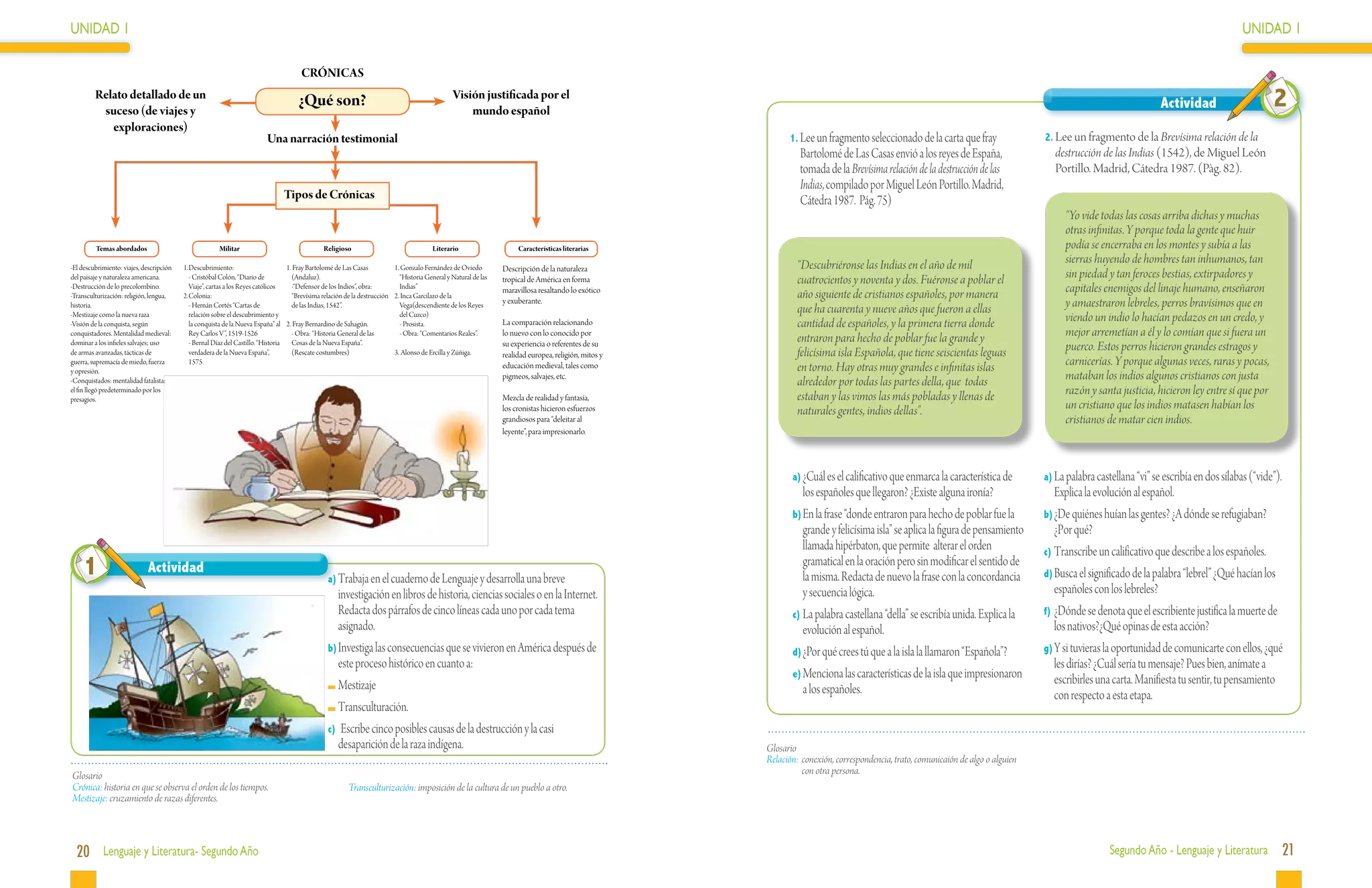 UNIDAD 1                                                                                                                                                                                                                                                                                                                                     UNIDAD 1

                                                                                         CRÓNICAS
         Relato detallado de un
          suceso (de viajes y
                                                                                        ¿Qué son?                                                 Visión justificada por el
                                                                                                                                                      mundo español
                                                                                                                                                                                                                                                                                                                      Actividad                      2
            exploraciones)
                                                                           Una narración testimonial                                                                                                            1.	Lee un fragmento seleccionado de la carta que fray                 2.	Lee un fragmento de la Brevísima relación de la
                                                                                                                                                                                                                  Bartolomé de Las Casas envió a los reyes de España,                    destrucción de las Indias (1542), de Miguel León
                                                                                                                                                                                                                  tomada de la Brevísima relación de la destrucción de las               Portillo. Madrid, Cátedra 1987. (Pàg. 82).
                                                                                                                                                                                                                  Indias, compilado por Miguel León Portillo. Madrid,
                                                                                    Tipos de Crónicas                                                                                                             Cátedra 1987. Pág. 75)
                                                                                                                                                                                                                                                                                           “Yo vide todas las cosas arriba dichas y muchas
                                                                                                                                                                                                                                                                                           otras infinitas. Y porque toda la gente que huir
         Temas abordados                                Militar                                   Religioso                                Literario                    Características literarias                                                                                         podía se encerraba en los montes y subía a las
                                                                                                                                                                                                                  “Descubriéronse las Indias en el año de mil                              sierras huyendo de hombres tan inhumanos, tan
-El descubrimiento: viajes, descripción   1.	Descubrimiento:                        1. Fray Bartolomé de Las Casas          1. Gonzalo Fernández de Oviedo         Descripción de la naturaleza
del paisaje y naturaleza americana.       	 - Cristóbal Colón, “Diario de             (Andaluz).                              “Historia General y Natural de las   tropical de América en forma                   cuatrocientos y noventa y dos. Fuéronse a poblar el                      sin piedad y tan feroces bestias, extirpadores y
-Destrucción de lo precolombino.
-Transculturización: religión, lengua,
                                             Viaje”, cartas a los Reyes católicos
                                          2.	Colonia:
                                                                                    	 -“Defensor de los Indios”, obra:        Indias”
                                                                                      “Brevísima relación de la destrucción 2. Inca Garcilazo de la
                                                                                                                                                                   maravillosa resaltando lo exótico
                                                                                                                                                                                                                  año siguiente de cristianos españoles, por manera                        capitales enemigos del linaje humano, enseñaron
historia.                                 	 - Hernán Cortés “Cartas de                de las Indias, 1542”.                   Vega(descendiente de los Reyes
                                                                                                                                                                   y exuberante.
                                                                                                                                                                                                                  que ha cuarenta y nueve años que fueron a ellas                          y amaestraron lebreles, perros bravísimos que en
-Mestizaje como la nueva raza
-Visión de la conquista, según
                                             relación sobre el descubrimiento y
                                             la conquista de la Nueva España” al    2. Fray Bernardino de Sahagún.
                                                                                                                              del Cuzco)
                                                                                                                            	 - Prosista.                          La comparación relacionando                    cantidad de españoles, y la primera tierra donde                         viendo un indio lo hacían pedazos en un credo, y
conquistadores. Mentalidad medieval:         Rey Carlos V”, 1519-1526               	 - Obra: “Historia General de las      	 - Obra: “Comentarios Reales”.        lo nuevo con lo conocido por
                                                                                                                                                                                                                  entraron para hecho de poblar fue la grande y                            mejor arremetían a él y lo comían que si fuera un
dominar a los infieles salvajes; uso      	 - Bernal Díaz del Castillo. “Historia     Cosas de la Nueva España”.
de armas avanzadas, tácticas de              verdadera de la Nueva España”,         	 (Rescate costumbres)                  3.	 Alonso de Ercilla y Zúñiga.
                                                                                                                                                                   su experiencia o referentes de su
                                                                                                                                                                                                                  felicísima isla Española, que tiene seiscientas leguas                   puerco. Estos perros hicieron grandes estragos y
                                                                                                                                                                   realidad europea, religión, mitos y
guerra, supremacía de miedo, fuerza          1575
                                                                                                                                                                   educación medieval, tales como                 en torno. Hay otras muy grandes e infinitas islas                        carnicerías. Y porque algunas veces, raras y pocas,
y opresión.
-Conquistados: mentalidad fatalista:
                                                                                                                                                                   pigmeos, salvajes, etc.
                                                                                                                                                                                                                  alrededor por todas las partes della, que todas                          mataban los indios algunos cristianos con justa
el fin llegó predeterminado por los
                                                                                                                                                                   Mezcla de realidad y fantasía,                 estaban y las vimos las más pobladas y llenas de                         razón y santa justicia, hicieron ley entre sí que por
presagios.
                                                                                                                                                                   los cronistas hicieron esfuerzos               naturales gentes, indios dellas”.                                        un cristiano que los indios matasen habían los
                                                                                                                                                                   grandiosos para “deleitar al                                                                                            cristianos de matar cien indios.
                                                                                                                                                                   leyente”, para impresionarlo.




                                                                                                                                                                                                                a)	¿Cuál es el calificativo que enmarca la característica de          a)	La palabra castellana “vi” se escribía en dos sílabas (“vide”).
                                                                                                                                                                                                                   los españoles que llegaron? ¿Existe alguna ironía?                    Explica la evolución al español.
                                                                                                                                                                                                                b)	En la frase “donde entraron para hecho de poblar fue la            b)	¿De quiénes huían las gentes? ¿A dónde se refugiaban?
                                                                                                                                                                                                                   grande y felicísima isla” se aplica la figura de pensamiento          ¿Por qué?
                                                                                                                                                                                                                   llamada hipérbaton, que permite alterar el orden                   c)	Transcribe un calificativo que describe a los españoles.
     1                       Actividad
                                                                                                   a)	Trabaja en el cuaderno de Lenguaje y desarrolla una breve
                                                                                                                                                                                                                   gramatical en la oración pero sin modificar el sentido de
                                                                                                                                                                                                                   la misma. Redacta de nuevo la frase con la concordancia            d)	Busca el significado de la palabra “lebrel” ¿Qué hacían los
                                                                                                      investigación en libros de historia, ciencias sociales o en la Internet.                                     y secuencia lógica.                                                   españoles con los lebreles?
                                                                                                      Redacta dos párrafos de cinco líneas cada uno por cada tema                                               c)	La palabra castellana “della” se escribía unida. Explica la        f)	¿Dónde se denota que el escribiente justifica la muerte de
                                                                                                      asignado.                                                                                                    evolución al español.                                                 los nativos?¿Qué opinas de esta acción?
                                                                                                   b)	Investiga las consecuencias que se vivieron en América después de                                         d)	¿Por qué crees tú que a la isla la llamaron “Española”?            g)	Y si tuvieras la oportunidad de comunicarte con ellos, ¿qué
                                                                                                      este proceso histórico en cuanto a:                                                                                                                                                les dirías? ¿Cuál sería tu mensaje? Pues bien, anímate a
                                                                                                                                                                                                                e)	Menciona las características de la isla que impresionaron
                                                                                                     	Mestizaje                                                                                                                                                                          escribirles una carta. Manifiesta tu sentir, tu pensamiento
                                                                                                                                                                                                                   a los españoles.                                                      con respecto a esta etapa.
                                                                                                     	Transculturación.
                                                                                                   c)	 Escribe cinco posibles causas de la destrucción y la casi
                                                                                                      desaparición de la raza indígena.                                                                  Glosario
                                                                                                                                                                                                         Relación:	 conexión, correspondencia, trato, comunicaión de algo o alguien
Glosario                                                                                                                                                                                                            con otra persona.
Crónica: historia en que se observa el orden de los tiempos.                                               Transculturización: imposición de la cultura de un pueblo a otro.
Mestizaje: cruzamiento de razas diferentes.



  20 Lenguaje y Literatura- Segundo Año                                                                                                                                                                                                                                                                 Segundo Año - Lenguaje y Literatura                21
 