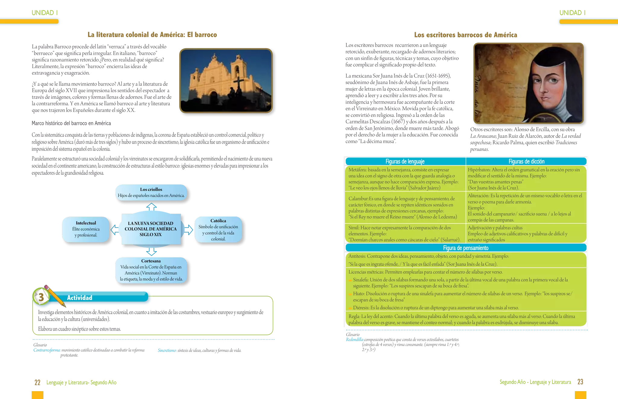 UNIDAD 1                                                                                                                                                                                                                                                                     UNIDAD 1


                                 La literatura colonial de América: El barroco                                                                                                            Los escritores barrocos de América
La palabra Barroco procede del latín “verruca” a través del vocablo                                                                          Los escritores barrocos recurrieron a un lenguaje
“berrueco” que significa perla irregular. En italiano, “barroco”                                                                             retorcido, exuberante, recargado de adornos literarios;
significa razonamiento retorcido.¿Pero, en realidad qué significa?                                                                           con un sinfín de figuras, técnicas y temas, cuyo objetivo
Literalmente, la expresión “barroco” encierra las ideas de                                                                                   fue complicar el significado propio del texto.
extravagancia y exageración.                                                                                                                 La mexicana Sor Juana Inés de la Cruz (1651-1695),
¿Y a qué se le llama movimiento barroco? Al arte y a la literatura de                                                                        seudónimo de Juana Inés de Asbaje, fue la primera
Europa del siglo XVII que impresiona los sentidos del espectador a                                                                           mujer de letras en la época colonial. Joven brillante,
través de imágenes, colores y formas llenas de adornos. Fue el arte de                                                                       aprendió a leer y a escribir a los tres años. Por su
la contrarreforma. Y en América se llamó barroco al arte y literatura                                                                        inteligencia y hermosura fue acompañante de la corte
que nos trajeron los Españoles durante el siglo XX.                                                                                          en el Virreinato en México. Movida por la fe católica,
                                                                                                                                             se convirtió en religiosa. Ingresó a la orden de las
Marco histórico del barroco en América                                                                                                       Carmelitas Descalzas (1667) y dos años después a la
                                                                                                                                             orden de San Jerónimo, donde muere más tarde. Abogó                            Otros escritores son: Alonso de Ercilla, con su obra
Con la sistemática conquista de las tierras y poblaciones de indígenas, la corona de España estableció un control comercial, político y      por el derecho de la mujer a la educación. Fue conocida                        La Araucana; Juan Ruiz de Alarcón, autor de La verdad
religioso sobre América (duró más de tres siglos) y hubo un proceso de sincretismo, la iglesia católica fue un organismo de unificación e    como “La décima musa”.                                                         sospechosa; Ricardo Palma, quien escribió Tradiciones
imposición del sistema español en la colonia.                                                                                                                                                                               peruanas.
Paralelamente se estructuró una sociedad colonial y los virreinatos se encargaron de solidificarla, permitiendo el nacimiento de una nueva                             Figuras de lenguaje                                                       Figuras de dicción
sociedad en el continente americano, la construcción de estructuras al estilo barroco: iglesias enormes y elevadas para impresionar a los
                                                                                                                                              Metáfora: basada en la semejanza, consiste en expresar                       Hipérbaton: Altera el orden gramatical en la oración pero sin
espectadores de la grandiosidad religiosa.                                                                                                    una idea con el signo de otra con la que guarda analogía o                   modificar el sentido de la misma. Ejemplo:
                                                                                                                                              semejanza, aunque no hace comparación expresa. Ejemplo:                      “Dan vuestras amantes penas”
                                                                 Los criollos                                                                 “Le veo los ojos llenos de lluvia” (Salvador Juárez)                         (Sor Juana Inés de la Cruz).
                                                    Hijos de españoles nacidos en América.                                                                                                                                 Aliteración: Es la repetición de un mismo vocablo o letra en el
                                                                                                                                              Calambur:Es una figura de lenguaje y de pensamiento, de
                                                                                                                                                                                                                           verso o poema para darle armonía.
                                                                                                                                              carácter fónico, en donde se repiten idénticos sonidos en
                                                                                                                                                                                                                           Ejemplo:
                                                                                                                                              palabras distintas de expresiones cercanas, ejemplo:
                                                                                                                                                                                                                           El sonido del campanario/ sacrificio suena / a lo lejos al
                                                                                                                                              “Si el Rey no muere el Reino muere” (Alonso de Ledesma)
                                                                                                               Católica                                                                                                    compás de las campanas.
                          Intelectual                    LA NUEVA SOCIEDAD
                        Élite económica                 COLONIAL DE AMÉRICA                              Símbolo de unificación               Símil: Hace notar expresamente la comparación de dos                         Adjetivación y palabras cultas
                         y profesional.                       SIGLO XIX                                    y control de la vida               elementos. Ejemplo:                                                          Empleo de adjetivos calificativos y palabras de difícil y
                                                                                                                colonial.                     “Dormían charcos azules como cáscaras de cielo” (Salarrué).                  extraño significados
                                                                                                                                                                                                             Figura de pensamiento
                                                                                                                                              Antítesis: Contrapone dos ideas, pensamiento, objeto, con paridad y simetría. Ejemplo:
                                                                    Cortesana
                                                     Vida social en la Corte de España en
                                                                                                                                              “Si la que es ingrata ofende, / Y la que es fácil enfada” (Sor Juana Inés de la Cruz).
                                                         América (Virreinato). Norman                                                         Licencias métricas: Permiten emplearlas para contar el número de sílabas por verso.
                                                     la etiqueta, la moda y el estilo de vida.                                                  	Sinalefa: Unión de dos sílabas formando una sola, a partir de la última vocal de una palabra con la primera vocal de la
                                                                                                                                                 siguiente. Ejemplo: “Los suspiros sescapan de su boca de fresa”.

   3                Actividad
                                                                                                                                                	Hiato: Disolución o ruptura de una sinalefa para aumentar el número de sílabas de un verso. Ejemplo: “los suspiros se/
                                                                                                                                                 escapan de su boca de fresa”
                                                                                                                                                	Diéresis: Es la disolución o ruptura de un diptongo para aumentar una sílaba más al verso.
   Investiga elementos históricos de América colonial, en cuanto a imitación de las costumbres, vestuario europeo y surgimiento de
                                                                                                                                              Regla: La ley del acento: Cuando la última palabra del verso es aguda, se aumenta una sílaba más al verso. Cuando la última
   la educación y la cultura (universidades).                                                                                                 palabra del verso es grave, se mantiene el conteo normal; y cuando la palabra es esdrújula, se disminuye una sílaba.
   Elabora un cuadro sinóptico sobre estos temas.
                                                                                                                                             Glosario
                                                                                                                                             Redondilla:	composición poética que consta de versos octosílabos, cuartetos
Glosario                                                                                                                                              (estrofas de 4 versos) y rima consonante. (siempre rima 1.ª y 4.ª;
Contrarresforma: movimiento católico destinadao a combatir la reforma        Sincretismo: síntesis de ideas, culturas y formas de vida.               2.ª y 3.ª)
                protestante.




 22 Lenguaje y Literatura- Segundo Año                                                                                                                                                                                                      Segundo Año - Lenguaje y Literatura        23
 
