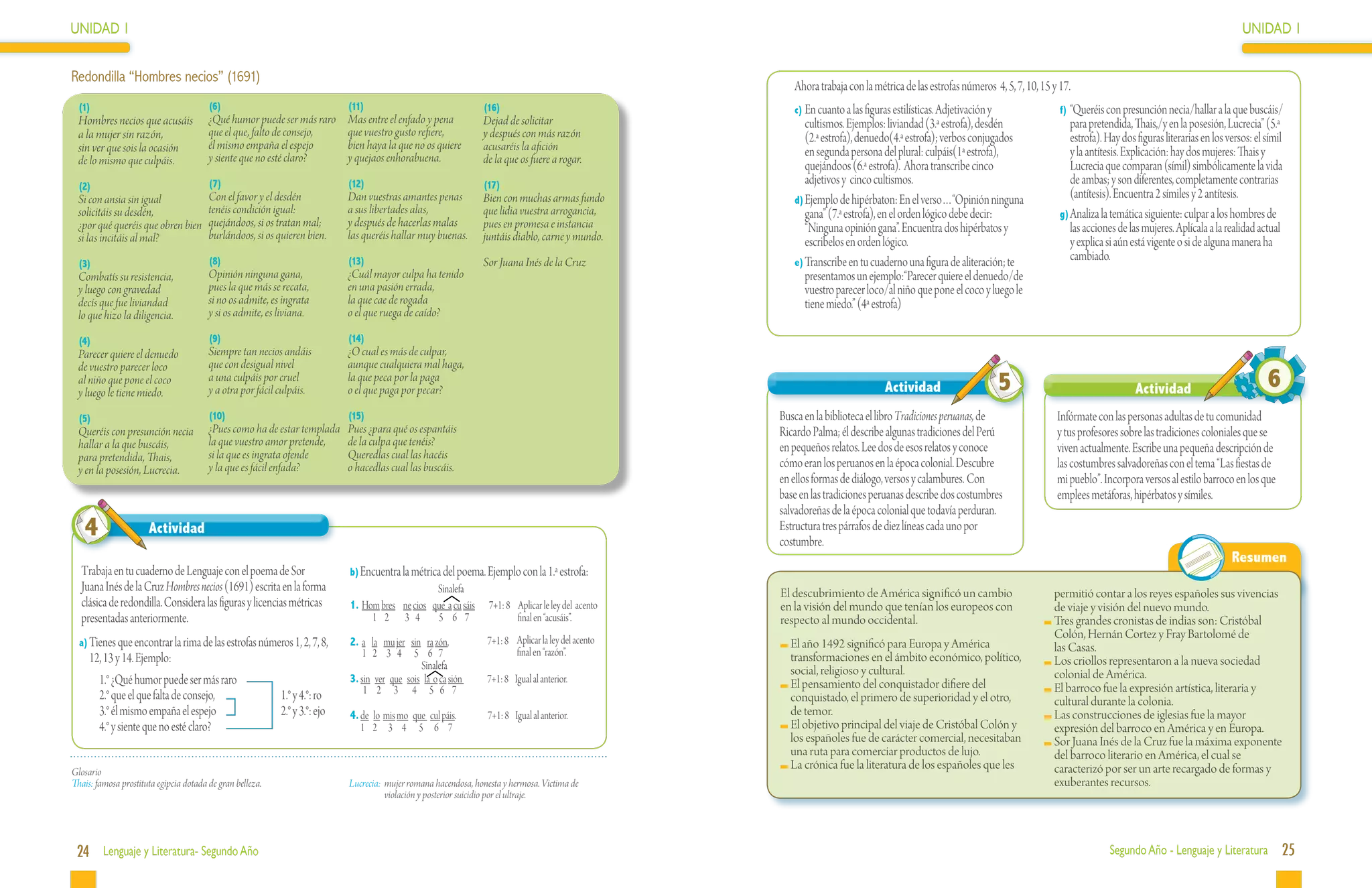 UNIDAD 1                                                                                                                                                                                                                                                                           UNIDAD 1


Redondilla “Hombres necios” (1691)
                                                                                                                                                         Ahora trabaja con la métrica de las estrofas números 4, 5, 7, 10, 15 y 17.
 (1)                                    (6)                                 (11)                                 (16)                                    c)	En cuanto a las figuras estilísticas. Adjetivación y                f)	“Queréis con presunción necia/hallar a la que buscáis/
 Hombres necios que acusáis             ¿Qué humor puede ser más raro       Mas entre el enfado y pena           Dejad de solicitar                         cultismos. Ejemplos: liviandad (3.ª estrofa), desdén                   para pretendida, Thais,/y en la posesión, Lucrecia” (5.ª
 a la mujer sin razón,                  que el que, falto de consejo,       que vuestro gusto refiere,           y después con más razón                    (2.ª estrofa), denuedo(4.ª estrofa); verbos conjugados                 estrofa). Hay dos figuras literarias en los versos: el símil
 sin ver que sois la ocasión            él mismo empaña el espejo           bien haya la que no os quiere        acusaréis la afición
                                        y siente que no esté claro?         y quejaos enhorabuena.               de la que os fuere a rogar.
                                                                                                                                                            en segunda persona del plural: culpáis(1ª estrofa),                    y la antítesis. Explicación: hay dos mujeres: Thais y
 de lo mismo que culpáis.                                                                                                                                   quejándoos (6.ª estrofa). Ahora transcribe cinco                       Lucrecia que comparan (símil) simbólicamente la vida
 (2)                                    (7)                                 (12)                                 (17)                                       adjetivos y cinco cultismos.                                           de ambas; y son diferentes, completamente contrarias
 Si con ansia sin igual          Con el favor y el desdén                   Dan vuestras amantes penas           Bien con muchas armas fundo             d)	Ejemplo de hipérbaton: En el verso…“Opinión ninguna
                                                                                                                                                                                                                                   (antítesis). Encuentra 2 símiles y 2 antítesis.
 solicitáis su desdén,           tenéis condición igual:                    a sus libertades alas,               que lidia vuestra arrogancia,              gana” (7.ª estrofa), en el orden lógico debe decir:                 g)	Analiza la temática siguiente: culpar a los hombres de
 ¿por qué queréis que obren bien quejándoos, si os tratan mal;              y después de hacerlas malas          pues en promesa e instancia                “Ninguna opinión gana”. Encuentra dos hipérbatos y                     las acciones de las mujeres. Aplícala a la realidad actual
 si las incitáis al mal?         burlándoos, si os quieren bien.            las queréis hallar muy buenas.       juntáis diablo, carne y mundo.             escribelos en orden lógico.                                            y explica si aún está vigente o si de alguna manera ha
                                        (8)                                 (13)                                 Sor Juana Inés de la Cruz               e)	Transcribe en tu cuaderno una figura de aliteración; te
                                                                                                                                                                                                                                   cambiado.
 (3)
 Combatís su resistencia,               Opinión ninguna gana,               ¿Cuál mayor culpa ha tenido                                                     presentamos un ejemplo:“Parecer quiere el denuedo/de
 y luego con gravedad                   pues la que más se recata,          en una pasión errada,                                                           vuestro parecer loco/al niño que pone el coco y luego le
 decís que fue liviandad                si no os admite, es ingrata         la que cae de rogada                                                            tiene miedo.” (4ª estrofa)
 lo que hizo la diligencia.             y si os admite, es liviana.         o el que ruega de caído?

 (4)                                    (9)                                 (14)
 Parecer quiere el denuedo              Siempre tan necios andáis           ¿O cual es más de culpar,
 de vuestro parecer loco                que con desigual nivel              aunque cualquiera mal haga,
 al niño que pone el coco
 y luego le tiene miedo.
                                        a una culpáis por cruel
                                        y a otra por fácil culpáis.
                                                                            la que peca por la paga
                                                                            o el que paga por pecar?                                                                              Actividad                        5                                 Actividad                            6
 (5)                                    (10)                                (15)                                                                      Busca en la biblioteca el libro Tradiciones peruanas, de                 Infórmate con las personas adultas de tu comunidad
 Queréis con presunción necia           ¿Pues como ha de estar templada     Pues ¿para qué os espantáis                                               Ricardo Palma; él describe algunas tradiciones del Perú                  y tus profesores sobre las tradiciones coloniales que se
 hallar a la que buscáis,               la que vuestro amor pretende,       de la culpa que tenéis?                                                   en pequeños relatos. Lee dos de esos relatos y conoce
                                        si la que es ingrata ofende         Queredlas cual las hacéis                                                                                                                          viven actualmente. Escribe una pequeña descripción de
 para pretendida, Thais,                                                                                                                              cómo eran los peruanos en la época colonial. Descubre
 y en la posesión, Lucrecia.            y la que es fácil enfada?           o hacedlas cual las buscáis.                                                                                                                       las costumbres salvadoreñas con el tema “Las fiestas de
                                                                                                                                                      en ellos formas de diálogo, versos y calambures. Con                     mi pueblo”. Incorpora versos al estilo barroco en los que
                                                                                                                                                      base en las tradiciones peruanas describe dos costumbres                 emplees metáforas, hipérbatos y símiles.
                                                                                                                                                      salvadoreñas de la época colonial que todavía perduran.
   4                  Actividad                                                                                                                       Estructura tres párrafos de diez líneas cada uno por
                                                                                                                                                      costumbre.
                                                                                                                                                                                                                                                                                Resumen
  Trabaja en tu cuaderno de Lenguaje con el poema de Sor                    b)	Encuentra la métrica del poema. Ejemplo con la 1.ª estrofa:	
  Juana Inés de la Cruz Hombres necios (1691) escrita en la forma                                Sinalefa                                             El descubrimiento de América significó un cambio                        permitió contar a los reyes españoles sus vivencias
  clásica de redondilla. Considera las figuras y licencias métricas         1. Hom bres ne cios que a cu sáis      7+1: 8 Aplicar le ley del acento   en la visión del mundo que tenían los europeos con                      de viaje y visión del nuevo mundo.
  presentadas anteriormente.                                                     1 2 3 4         5 6 7                    final en “acusáis”.         respecto al mundo occidental.                                          	Tres grandes cronistas de indias son: Cristóbal
                                                                                                                  7+1: 8 Aplicar la ley del acento
                                                                                                                                                                                                                              Colón, Hernán Cortez y Fray Bartolomé de
  a)	Tienes que encontrar la rima de las estrofas números 1, 2, 7, 8,       2. a la mu jer sin ra zón,                                                  	El año 1492 significó para Europa y América                          las Casas.
     12, 13 y 14. Ejemplo:                                                      1 2 3 4 5 6 7                            final en “razón”.               transformaciones en el ámbito económico, político,
                                                                                               Sinalefa                                                                                                                      	Los criollos representaron a la nueva sociedad
                                                                                                                                                         social, religioso y cultural.                                        colonial de América.
     	 1.° ¿Qué humor puede ser más raro                                    3. sin ver que sois la o ca sión      7+1: 8 Igual al anterior.             	El pensamiento del conquistador difiere del
                                                                                1 2 3 4 5 6 7                                                                                                                                	El barroco fue la expresión artística, literaria y
     	 2.° que el que falta de consejo,		                  1.° y 4.°: ro                                                                                 conquistado, el primero de superioridad y el otro,                   cultural durante la colonia.
     	 3.° él mismo empaña el espejo		                     2.° y 3.°: ejo   4. de lo mis mo que cul páis.         7+1: 8 Igual al anterior.              de temor.                                                           	Las construcciones de iglesias fue la mayor
     	 4.° y siente que no esté claro?                                         1 2 3 4 5 6 7                                                            	El objetivo principal del viaje de Cristóbal Colón y                 expresión del barroco en América y en Europa.
                                                                                                                                                         los españoles fue de carácter comercial, necesitaban                	Sor Juana Inés de la Cruz fue la máxima exponente
                                                                                                                                                         una ruta para comerciar productos de lujo.                           del barroco literario en América, el cual se
Glosario
                                                                                                                                                        	La crónica fue la literatura de los españoles que les                caracterizó por ser un arte recargado de formas y
Thais: famosa prostituta egipcia dotada de gran belleza.                    Lucrecia:	 mujer romana hacendosa, honesta y hermosa. Victima de                                                                                  exuberantes recursos.
                                                                                       violación y posterior suicidio por el ultraje.




 24 Lenguaje y Literatura- Segundo Año                                                                                                                                                                                                        Segundo Año - Lenguaje y Literatura             25
 