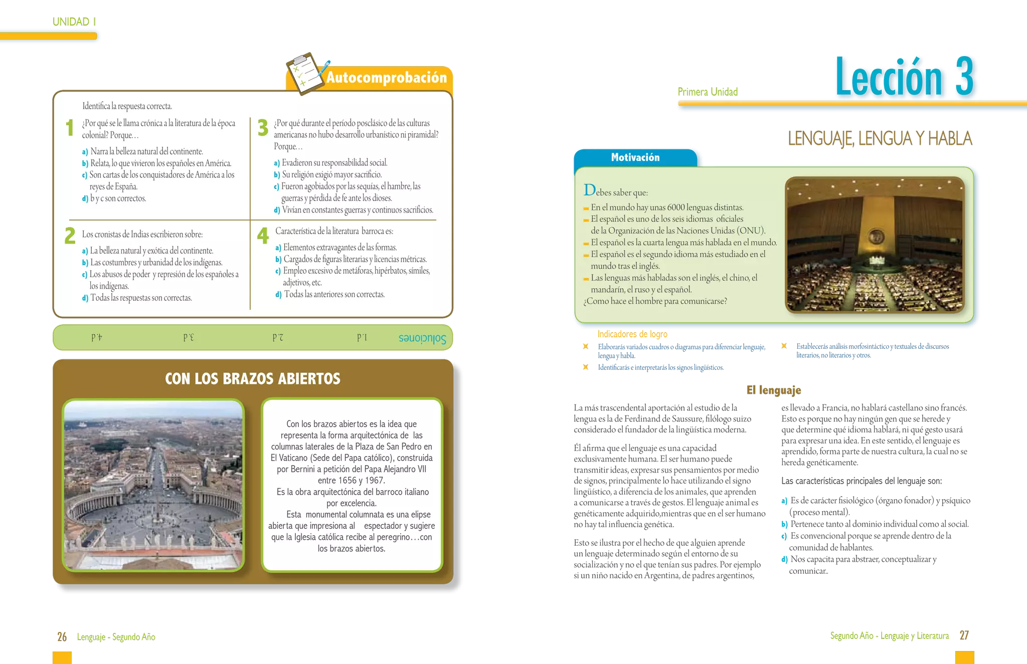 UNIDAD 1




 	
           Identifica la respuesta correcta.
                                                                                             Autocomprobación
                                                                                                                                                                          Primera Unidad                                             Lección 3
     1 ¿Por qué se le llama. . crónica a la literatura de la época 3 ¿Por qué durante el período posclásico de lasniculturas
       colonial? Porque.                                             americanas no hubo desarrollo urbanístico piramidal?
                                                                                                                                                                                                                     Lenguaje, lengua y habla
           a) Narra la belleza natural del continente.
                                                                        Porque. . .
           b) Relata, lo que vivieron los españoles en América.         a) Evadieron su responsabilidad social.
                                                                                                                                                Motivación
           c) Son cartas de los conquistadores de América a los         b) Su religión exigió mayor sacrificio.
             reyes de España.
           d) b y c son correctos.
                                                                        c) Fueron agobiados por las sequías, el hambre, las
                                                                           guerras y pérdida de fe ante los dioses.
                                                                                                                                     Debes saber que:
                                                                        d) Vivían en constantes guerras y continuos sacrificios.       	En el mundo hay unas 6000 lenguas distintas.
                                                                                                                                       	El español es uno de los seis idiomas oficiales

     2	LosLacronistasnatural y exótica del continente.
           a) belleza
                      de Indias escribieron sobre:
                                                                   4	Característicaextravagantes debarroca es:
                                                                       Elementos
                                                                         a)
                                                                                   de la literatura
                                                                                                    las formas.
                                                                                                                                     	 de la Organización de las Naciones Unidas (ONU).
                                                                                                                                       	El español es la cuarta lengua más hablada en el mundo.
                                                                         b) Cargados de figuras literarias y licencias métricas.
                                                                                                                                       	El español es el segundo idioma más estudiado en el
           b) Las costumbres y urbanidad de los indígenas.                                                                              mundo tras el inglés.
           c) Los abusos de poder y represión de los españoles a         c) Empleo excesivo de metáforas, hipérbatos, símiles,
                                                                           adjetivos, etc.                                             	Las lenguas más habladas son el inglés, el chino, el
             los indígenas.                                                                                                             mandarín, el ruso y el español.
           d) Todas las respuestas son correctas.                        d) Todas las anteriores son correctas.
                                                                                                                                     ¿Como hace el hombre para comunicarse?


              4. d           			               3. d        			          2. d          			             1. d          Soluciones             Indicadores de logro
                                                                                                                                       	   Elaborarás variados cuadros o diagramas para diferenciar lenguaje,    	    Establecerás análisis morfosintáctico y textuales de discursos
                                                                                                                                           lengua y habla.                                                            literarios, no literarios y otros.
                                                                                                                                       	   Identificarás e interpretarás los signos lingüísticos.
                                         CON LOS BRAZOS ABIERTOS
                                                                                                                                                                                                     El lenguaje
                                                                                                                                   La más trascendental aportación al estudio de la                             es llevado a Francia, no hablará castellano sino francés.
                                                                                                                                   lengua es la de Ferdinand de Saussure, filólogo suizo                        Esto es porque no hay ningún gen que se herede y
                                                                            Con los brazos abiertos es la idea que
                                                                                                                                   considerado el fundador de la lingüística moderna.                           que determine qué idioma hablará, ni qué gesto usará
                                                                          representa la forma arquitectónica de las                                                                                             para expresar una idea. En este sentido, el lenguaje es
                                                                       columnas laterales de la Plaza de San Pedro en              Él afirma que el lenguaje es una capacidad                                   aprendido, forma parte de nuestra cultura, la cual no se
                                                                       El Vaticano (Sede del Papa católico), construida            exclusivamente humana. El ser humano puede                                   hereda genéticamente.
                                                                         por Bernini a petición del Papa Alejandro VII             transmitir ideas, expresar sus pensamientos por medio
                                                                                      entre 1656 y 1967.                           de signos, principalmente lo hace utilizando el signo                        Las características principales del lenguaje son:
                                                                         Es la obra arquitectónica del barroco italiano            lingüístico, a diferencia de los animales, que aprenden
                                                                                         por excelencia.                           a comunicarse a través de gestos. El lenguaje animal es                      a)	 Es de carácter fisiológico (órgano fonador) y psíquico
                                                                            Esta monumental columnata es una elipse                genéticamente adquirido,mientras que en el ser humano                           (proceso mental).
                                                                      abierta que impresiona al espectador y sugiere               no hay tal influencia genética.                                              b)	 Pertenece tanto al dominio individual como al social.
                                                                       que la Iglesia católica recibe al peregrino…con                                                                                          c)	 Es convencional porque se aprende dentro de la
                                                                                                                                   Esto se ilustra por el hecho de que alguien aprende                             comunidad de hablantes.
                                                                                      los brazos abiertos.                         un lenguaje determinado según el entorno de su
                                                                                                                                                                                                                d)	 Nos capacita para abstraer, conceptualizar y
                                                                                                                                   socialización y no el que tenían sus padres. Por ejemplo
                                                                                                                                   si un niño nacido en Argentina, de padres argentinos,                           comunicar..




26 Lenguaje - Segundo Año                                                                                                                                                                                                          Segundo Año - Lenguaje y Literatura                 27
 