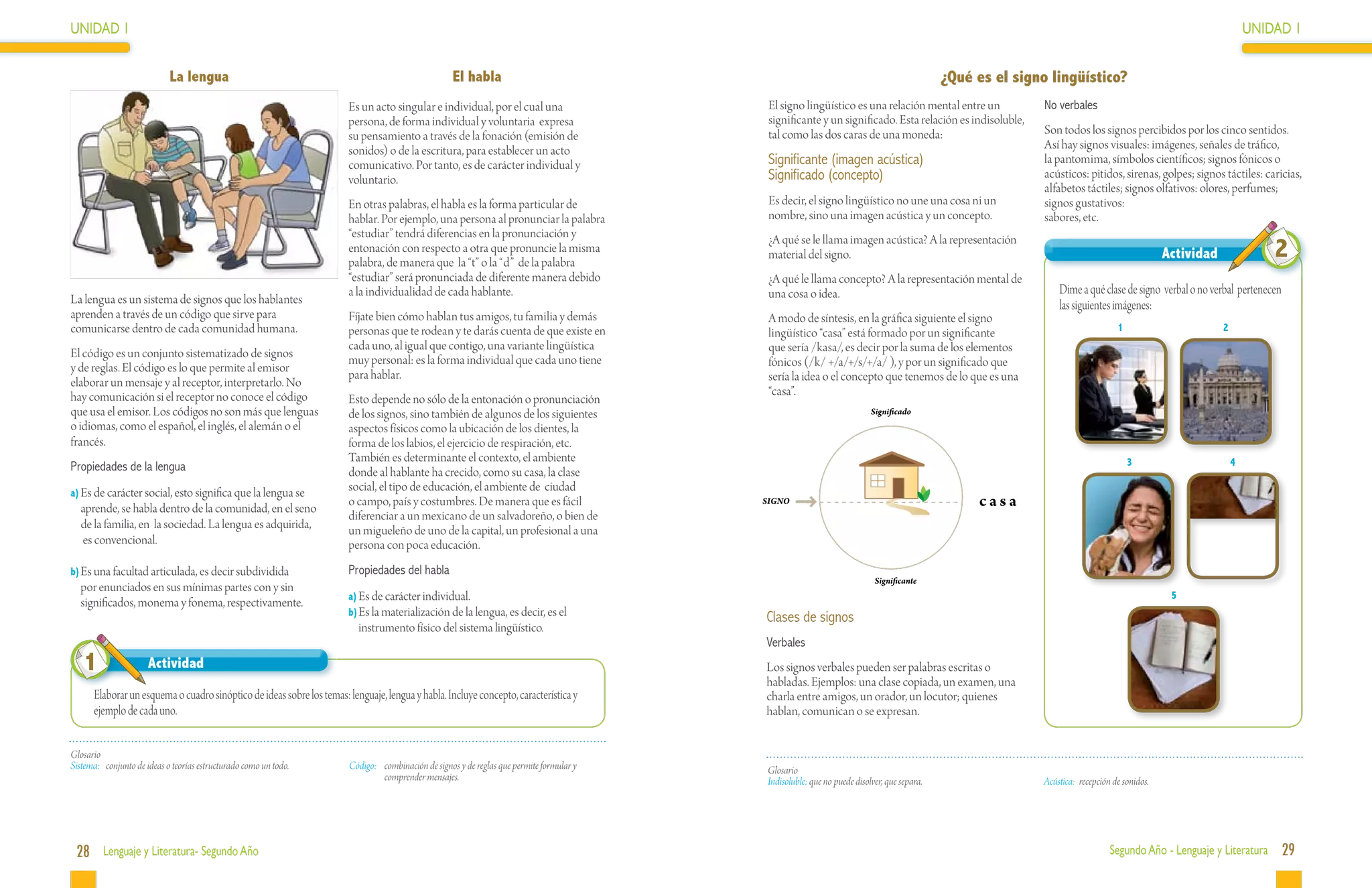 UNIDAD 1                                                                                                                                                                                                                                                            UNIDAD 1


                             La lengua                                                              El habla                                                                                 ¿Qué es el signo lingüístico?
                                                                       Es un acto singular e individual, por el cual una                    El signo lingüístico es una relación mental entre un             No verbales
                                                                       persona, de forma individual y voluntaria expresa                    significante y un significado. Esta relación es indisoluble,
                                                                       su pensamiento a través de la fonación (emisión de                   tal como las dos caras de una moneda:                            Son todos los signos percibidos por los cinco sentidos.
                                                                       sonidos) o de la escritura, para establecer un acto                                                                                   Así hay signos visuales: imágenes, señales de tráfico,
                                                                       comunicativo. Por tanto, es de carácter individual y                 Significante (imagen acústica)                                   la pantomima, símbolos científicos; signos fónicos o
                                                                       voluntario.                                                          Significado (concepto)                                           acústicos: pitidos, sirenas, golpes; signos táctiles: caricias,
                                                                                                                                                                                                             alfabetos táctiles; signos olfativos: olores, perfumes;
                                                                       En otras palabras, el habla es la forma particular de                Es decir, el signo lingüístico no une una cosa ni un             signos gustativos:
                                                                       hablar. Por ejemplo, una persona al pronunciar la palabra            nombre, sino una imagen acústica y un concepto.                  sabores, etc.
                                                                       “estudiar” tendrá diferencias en la pronunciación y                  ¿A qué se le llama imagen acústica? A la representación
                                                                       entonación con respecto a otra que pronuncie la misma
                                                                       palabra, de manera que la “t” o la “d” de la palabra
                                                                                                                                            material del signo.                                                                                 Actividad               2
                                                                       “estudiar” será pronunciada de diferente manera debido               ¿A qué le llama concepto? A la representación mental de
                                                                       a la individualidad de cada hablante.                                una cosa o idea.                                                     Dime a qué clase de signo verbal o no verbal pertenecen
La lengua es un sistema de signos que los hablantes                                                                                                                                                              las siguientes imágenes:
aprenden a través de un código que sirve para                          Fíjate bien cómo hablan tus amigos, tu familia y demás               A modo de síntesis, en la gráfica siguiente el signo
comunicarse dentro de cada comunidad humana.                           personas que te rodean y te darás cuenta de que existe en            lingüístico “casa” está formado por un significante                                    1                        2
                                                                       cada uno, al igual que contigo, una variante lingüística             que sería /kasa/, es decir por la suma de los elementos
El código es un conjunto sistematizado de signos
                                                                       muy personal: es la forma individual que cada uno tiene              fónicos (/k/ +/a/+/s/+/a/ ), y por un significado que
y de reglas. El código es lo que permite al emisor
                                                                       para hablar.                                                         sería la idea o el concepto que tenemos de lo que es una
elaborar un mensaje y al receptor, interpretarlo. No
hay comunicación si el receptor no conoce el código                                                                                         “casa”.
                                                                       Esto depende no sólo de la entonación o pronunciación
que usa el emisor. Los códigos no son más que lenguas                  de los signos, sino también de algunos de los siguientes                                           Significado
o idiomas, como el español, el inglés, el alemán o el                  aspectos físicos como la ubicación de los dientes, la
francés.                                                               forma de los labios, el ejercicio de respiración, etc.
                                                                       También es determinante el contexto, el ambiente                                                                                                                3                        4
Propiedades de la lengua                                               donde al hablante ha crecido, como su casa, la clase
a)	Es de carácter social, esto significa que la lengua se
                                                                       social, el tipo de educación, el ambiente de ciudad
  aprende, se habla dentro de la comunidad, en el seno
                                                                       o campo, país y costumbres. De manera que es fácil                  SIGNO                                                  casa
                                                                       diferenciar a un mexicano de un salvadoreño, o bien de
  de la familia, en la sociedad. La lengua es adquirida,               un migueleño de uno de la capital, un profesional a una
  es convencional.                                                     persona con poca educación.
b)	Es una facultad articulada, es decir subdividida                    Propiedades del habla
                                                                                                                                                                           Significante
  por enunciados en sus mínimas partes con y sin
                                                                       a)	Es de carácter individual.                                                                                                                                             5
  significados, monema y fonema, respectivamente.
                                                                       b)	Es la materialización de la lengua, es decir, es el
                                                                                                                                           Clases de signos
                                                                          instrumento físico del sistema lingüístico.
                                                                                                                                           Verbales
   1                  Actividad                                                                                                            Los signos verbales pueden ser palabras escritas o
                                                                                                                                           habladas. Ejemplos: una clase copiada, un examen, una
      Elaborar un esquema o cuadro sinóptico de ideas sobre los temas: lenguaje, lengua y habla. Incluye concepto, característica y        charla entre amigos, un orador, un locutor; quienes
      ejemplo de cada uno.                                                                                                                 hablan, comunican o se expresan.


Glosario
Sistema:	 conjunto de ideas o teorías estructurado como un todo.       Código:	 combinación de signos y de reglas que permite formular y   Glosario
                                                                                comprender mensajes.                                       Indisoluble: que no puede disolver, que separa.                   Acústica:	 recepción de sonidos.




 28 Lenguaje y Literatura- Segundo Año                                                                                                                                                                                           Segundo Año - Lenguaje y Literatura       29
 