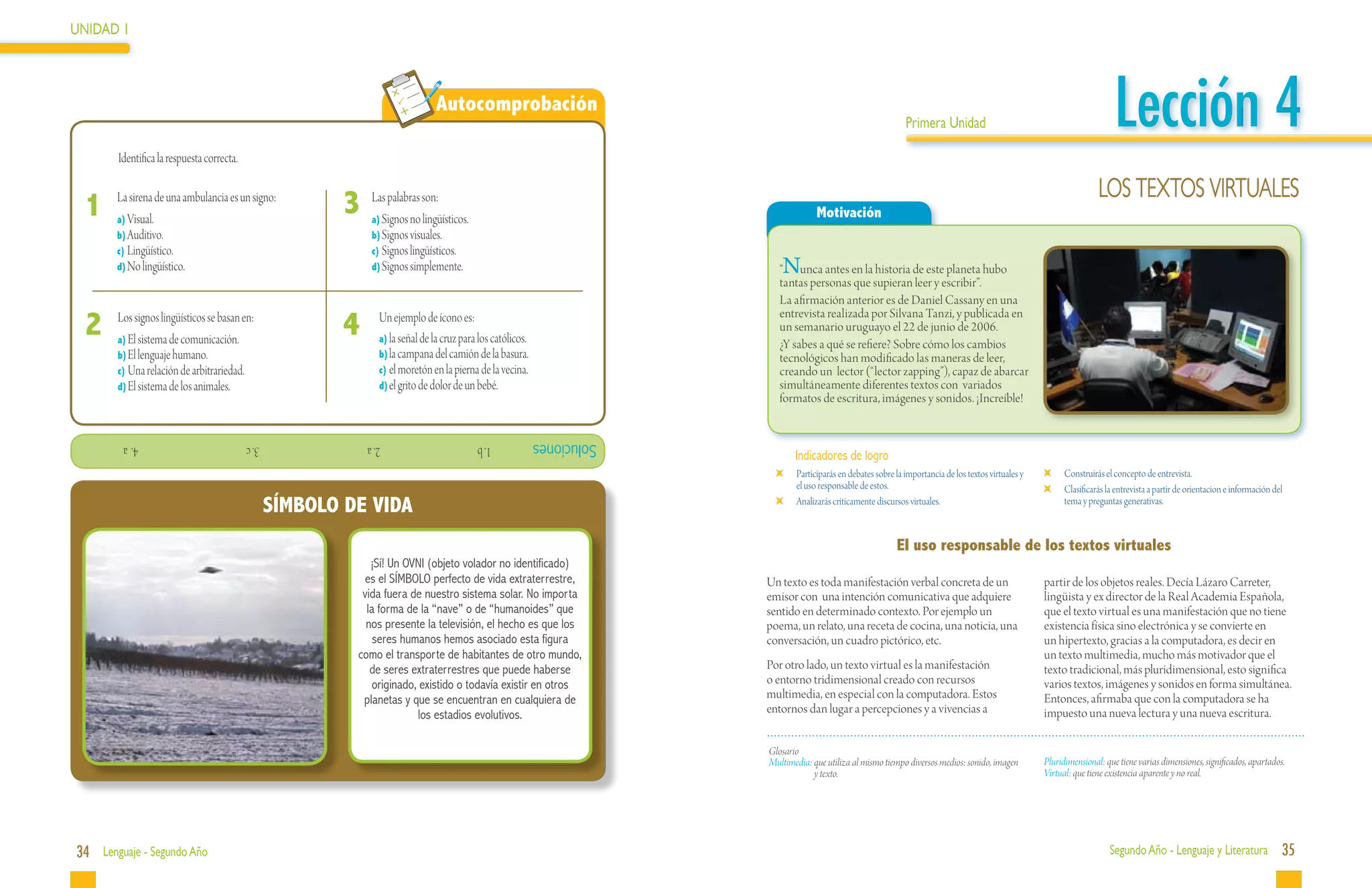 UNIDAD 1




 	
                                                                                Autocomprobación
                                                                                                                                                                   Primera Unidad                                               Lección 4
            Identifica la respuesta correcta.

                                                                                                                                                                                                                           LOS TEXTOS VIRTUALES
     1      La sirena de una ambulancia es un signo:
            a)	Visual.
                                                          3    Las palabras son:
                                                               a)	Signos no lingüísticos.
                                                                                                                                        Motivación
            b)	Auditivo.                                       b)	Signos visuales.
            c)	Lingüístico.                                    c)	Signos lingüísticos.
            d)	No lingüístico.                                 d)	Signos simplemente.                                        N
                                                                                                                             “ unca antes en la historia de este planeta hubo
                                                                                                                             tantas personas que supieran leer y escribir”.
                                                                                                                             La afirmación anterior es de Daniel Cassany en una

     2	 LosElsignos lingüísticos se basan en:             4	    Un ejemplo de ícono es:                                      entrevista realizada por Silvana Tanzi, y publicada en
                                                                                                                             un semanario uruguayo el 22 de junio de 2006.
              sistema de comunicación.
            a)	                                                 a)	la señal de la cruz para los católicos.
                                                                                                                             ¿Y sabes a qué se refiere? Sobre cómo los cambios
            b)	El lenguaje humano.                              b)	la campana del camión de la basura.                       tecnológicos han modificado las maneras de leer,
            c)	Una relación de arbitrariedad.                   c)	el moretón en la pierna de la vecina.                     creando un lector (“lector zapping”), capaz de abarcar
            d)	El sistema de los animales.                      d)	el grito de dolor de un bebé.                             simultáneamente diferentes textos con variados
                                                                                                                             formatos de escritura, imágenes y sonidos. ¡Increíble!


              			4. a                           			3. c       			2. a                       1. b             Soluciones
                                                                                                                                  Indicadores de logro
                                                                                                                              	   Participarás en debates sobre la importancia de los textos virtuales y     	   Construirás el concepto de entrevista.
                                                                                                                                  el uso responsable de estos.                                               	   Clasificarás la entrevista a partir de orientacion e información del
                                                  SÍMBOLO DE VIDA                                                             	   Analizarás críticamente discursos virtuales.                                   tema y preguntas generativas.



                                                                                                                                                                El uso responsable de los textos virtuales
                                                              ¡Sí! Un OVNI (objeto volador no identificado)
                                                            es el SÍMBOLO perfecto de vida extraterrestre,                Un texto es toda manifestación verbal concreta de un                             partir de los objetos reales. Decía Lázaro Carreter,
                                                            vida fuera de nuestro sistema solar. No importa               emisor con una intención comunicativa que adquiere                               lingüista y ex director de la Real Academia Española,
                                                             la forma de la “nave” o de “humanoides” que                  sentido en determinado contexto. Por ejemplo un                                  que el texto virtual es una manifestación que no tiene
                                                             nos presente la televisión, el hecho es que los              poema, un relato, una receta de cocina, una noticia, una                         existencia física sino electrónica y se convierte en
                                                               seres humanos hemos asociado esta figura                   conversación, un cuadro pictórico, etc.                                          un hipertexto, gracias a la computadora, es decir en
                                                           como el transporte de habitantes de otro mundo,                                                                                                 un texto multimedia, mucho más motivador que el
                                                              de seres extraterrestres que puede haberse                  Por otro lado, un texto virtual es la manifestación                              texto tradicional, más pluridimensional, esto significa
                                                               originado, existido o todavía existir en otros             o entorno tridimensional creado con recursos                                     varios textos, imágenes y sonidos en forma simultánea.
                                                            planetas y que se encuentran en cualquiera de                 multimedia, en especial con la computadora. Estos                                Entonces, afirmaba que con la computadora se ha
                                                                         los estadios evolutivos.                         entornos dan lugar a percepciones y a vivencias a                                impuesto una nueva lectura y una nueva escritura.

                                                                                                                          Glosario
                                                                                                                          Multimedia: que utiliza al mismo tiempo diversos medios: sonido, imagen          Pluridimensional: que tiene varias dimensiones, significados, apartados.
                                                                                                                                      y texto.                                                             Virtual: que tiene existencia aparente y no real.




34 Lenguaje - Segundo Año                                                                                                                                                                                                      Segundo Año - Lenguaje y Literatura                  35
 