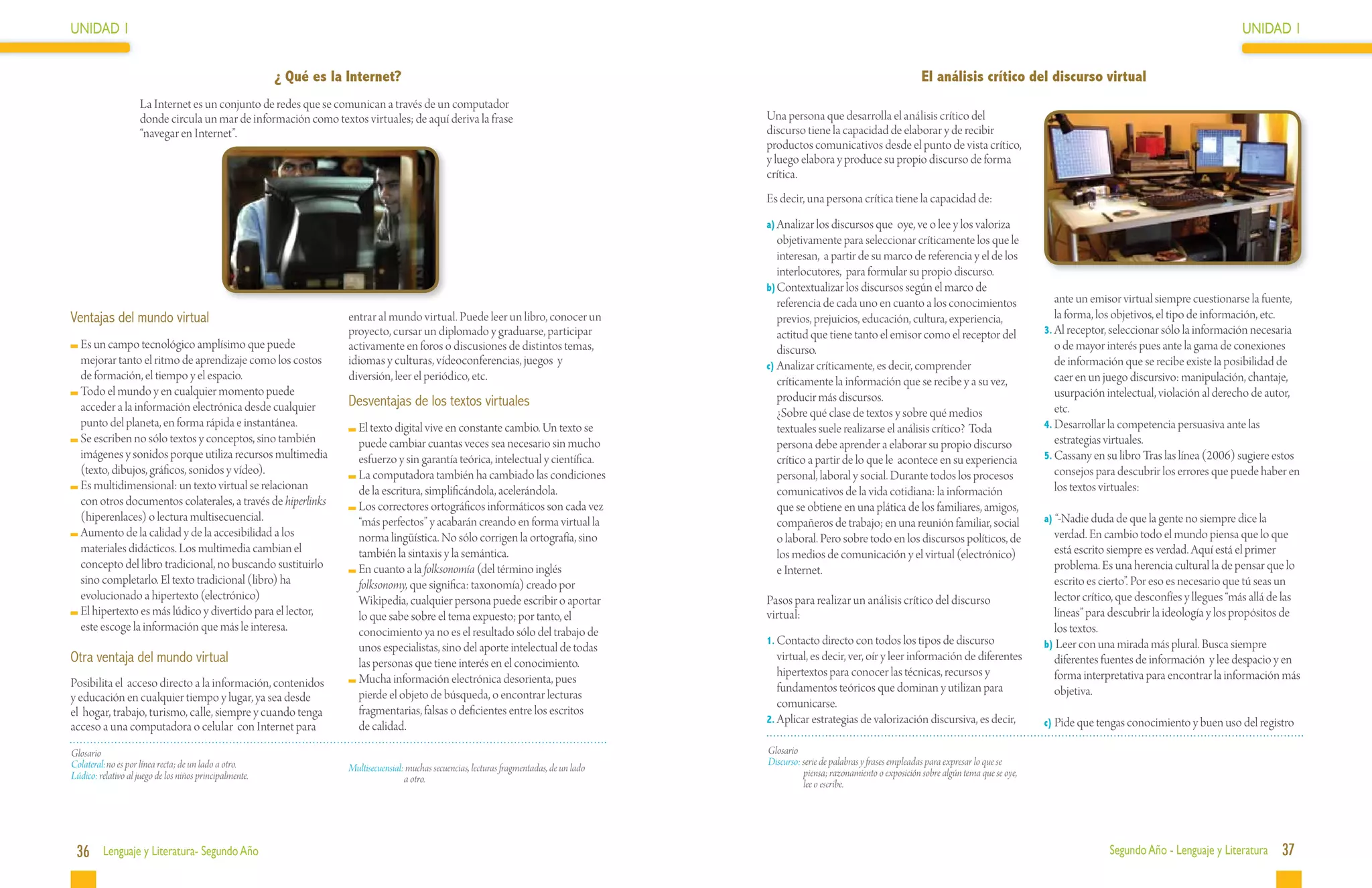 UNIDAD 1                                                                                                                                                                                                                                                             UNIDAD 1


                                                         ¿ Qué es la Internet?                                                                                                           El análisis crítico del discurso virtual
                    La Internet es un conjunto de redes que se comunican a través de un computador
                    donde circula un mar de información como textos virtuales; de aquí deriva la frase                                       Una persona que desarrolla el análisis crítico del
                    “navegar en Internet”.                                                                                                   discurso tiene la capacidad de elaborar y de recibir
                                                                                                                                             productos comunicativos desde el punto de vista crítico,
                                                                                                                                             y luego elabora y produce su propio discurso de forma
                                                                                                                                             crítica.
                                                                                                                                             Es decir, una persona crítica tiene la capacidad de:
                                                                                                                                             a)	Analizar los discursos que oye, ve o lee y los valoriza
                                                                                                                                                objetivamente para seleccionar críticamente los que le
                                                                                                                                                interesan, a partir de su marco de referencia y el de los
                                                                                                                                                interlocutores, para formular su propio discurso.
                                                                                                                                             b)	Contextualizar los discursos según el marco de
                                                                                                                                                referencia de cada uno en cuanto a los conocimientos                       ante un emisor virtual siempre cuestionarse la fuente,
Ventajas del mundo virtual                                           entrar al mundo virtual. Puede leer un libro, conocer un                   previos, prejuicios, educación, cultura, experiencia,                      la forma, los objetivos, el tipo de información, etc.
                                                                     proyecto, cursar un diplomado y graduarse, participar                      actitud que tiene tanto el emisor como el receptor del                  3.	Al receptor, seleccionar sólo la información necesaria
  	Es un campo tecnológico amplísimo que puede                       activamente en foros o discusiones de distintos temas,                     discurso.                                                                  o de mayor interés pues ante la gama de conexiones
   mejorar tanto el ritmo de aprendizaje como los costos             idiomas y culturas, vídeoconferencias, juegos y                         c)	Analizar críticamente, es decir, comprender                                de información que se recibe existe la posibilidad de
   de formación, el tiempo y el espacio.                             diversión, leer el periódico, etc.                                         críticamente la información que se recibe y a su vez,                      caer en un juego discursivo: manipulación, chantaje,
  	Todo el mundo y en cualquier momento puede                                                                                                   producir más discursos.                                                    usurpación intelectual, violación al derecho de autor,
   acceder a la información electrónica desde cualquier              Desventajas de los textos virtuales                                                                                                                   etc.
                                                                                                                                             	 ¿Sobre qué clase de textos y sobre qué medios
   punto del planeta, en forma rápida e instantánea.                   	El texto digital vive en constante cambio. Un texto se                  textuales suele realizarse el análisis crítico? 	Toda                   4.	Desarrollar la competencia persuasiva ante las
  	Se escriben no sólo textos y conceptos, sino también                 puede cambiar cuantas veces sea necesario sin mucho                     persona debe aprender a elaborar su propio discurso                        estrategias virtuales.
   imágenes y sonidos porque utiliza recursos multimedia                esfuerzo y sin garantía teórica, intelectual y científica.              crítico a partir de lo que le acontece en su experiencia                5.	Cassany en su libro Tras las línea (2006) sugiere estos
   (texto, dibujos, gráficos, sonidos y vídeo).                        	La computadora también ha cambiado las condiciones                      personal, laboral y social. Durante todos los procesos                     consejos para descubrir los errores que puede haber en
  	Es multidimensional: un texto virtual se relacionan                  de la escritura, simplificándola, acelerándola.                         comunicativos de la vida cotidiana: la información                         los textos virtuales:
   con otros documentos colaterales, a través de hiperlinks            	Los correctores ortográficos informáticos son cada vez                  que se obtiene en una plática de los familiares, amigos,
   (hiperenlaces) o lectura multisecuencial.                            “más perfectos” y acabarán creando en forma virtual la                  compañeros de trabajo; en una reunión familiar, social                  a) “-Nadie duda de que la gente no siempre dice la
  	Aumento de la calidad y de la accesibilidad a los                    norma lingüística. No sólo corrigen la ortografía, sino                 o laboral. Pero sobre todo en los discursos políticos, de                 verdad. En cambio todo el mundo piensa que lo que
   materiales didácticos. Los multimedia cambian el                     también la sintaxis y la semántica.                                     los medios de comunicación y el virtual (electrónico)                     está escrito siempre es verdad. Aquí está el primer
   concepto del libro tradicional, no buscando sustituirlo             	En cuanto a la folksonomía (del término inglés                          e Internet.                                                               problema. Es una herencia cultural la de pensar que lo
   sino completarlo. El texto tradicional (libro) ha                    folksonomy, que significa: taxonomía) creado por                                                                                                  escrito es cierto”. Por eso es necesario que tú seas un
   evolucionado a hipertexto (electrónico)                              Wikipedia, cualquier persona puede escribir o aportar                Pasos para realizar un análisis crítico del discurso                         lector crítico, que desconfíes y llegues “más allá de las
  	El hipertexto es más lúdico y divertido para el lector,              lo que sabe sobre el tema expuesto; por tanto, el                    virtual:                                                                     líneas” para descubrir la ideología y los propósitos de
   este escoge la información que más le interesa.                      conocimiento ya no es el resultado sólo del trabajo de                                                                                            los textos.
                                                                                                                                             1.	Contacto directo con todos los tipos de discurso                        b) Leer con una mirada más plural. Busca siempre
                                                                        unos especialistas, sino del aporte intelectual de todas
Otra ventaja del mundo virtual                                          las personas que tiene interés en el conocimiento.
                                                                                                                                                virtual, es decir, ver, oír y leer información de diferentes              diferentes fuentes de información y lee despacio y en
                                                                                                                                                hipertextos para conocer las técnicas, recursos y                         forma interpretativa para encontrar la información más
Posibilita el acceso directo a la información, contenidos              	Mucha información electrónica desorienta, pues
                                                                                                                                                fundamentos teóricos que dominan y utilizan para                          objetiva.
y educación en cualquier tiempo y lugar, ya sea desde                   pierde el objeto de búsqueda, o encontrar lecturas
                                                                                                                                                comunicarse.
el hogar, trabajo, turismo, calle, siempre y cuando tenga               fragmentarias, falsas o deficientes entre los escritos
                                                                                                                                             2.	Aplicar estrategias de valorización discursiva, es decir,               c) Pide que tengas conocimiento y buen uso del registro
acceso a una computadora o celular con Internet para                    de calidad.
Glosario                                                                                                                                     Glosario
Colateral:	no es por línea recta; de un lado a otro.                                                                                         Discurso: serie de palabras y frases empleadas para expresar lo que se
                                                                     Multisecuensial: muchas secuencias, lecturas fragmentadas, de un lado             piensa; razonamiento o exposición sobre algún tema que se oye,
Lúdico: relativo al juego de los niños principalmente.                               a otro.                                                           lee o escribe.




 36 Lenguaje y Literatura- Segundo Año                                                                                                                                                                                                 Segundo Año - Lenguaje y Literatura    37
 