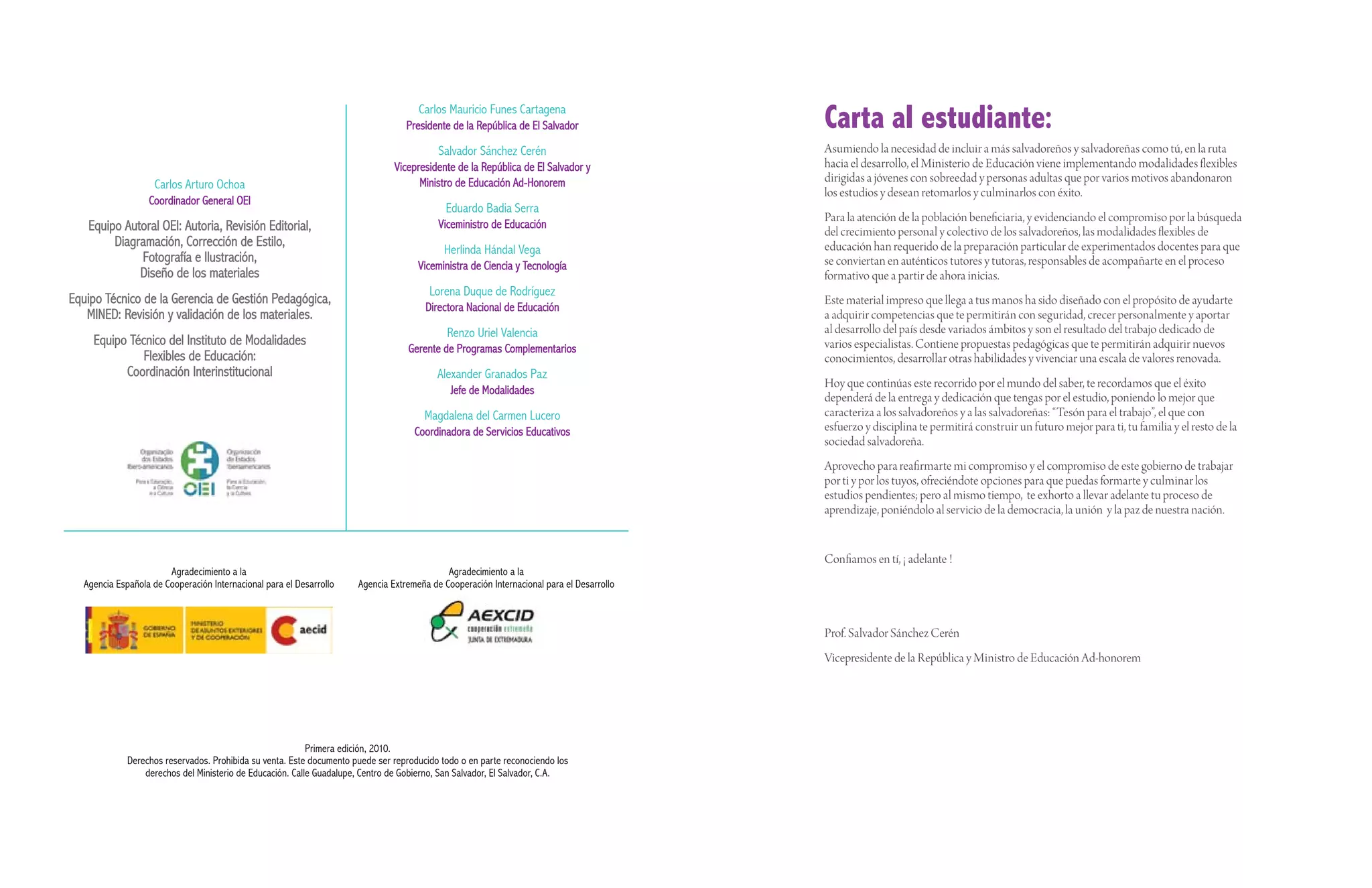 Carlos Mauricio Funes Cartagena
                                                                                  Presidente de la República de El Salvador               Carta al estudiante:
                                                                                          Salvador Sánchez Cerén                          Asumiendo la necesidad de incluir a más salvadoreños y salvadoreñas como tú, en la ruta
                                                                               Vicepresidente de la República de El Salvador y            hacia el desarrollo, el Ministerio de Educación viene implementando modalidades flexibles
                                                                                     Ministro de Educación Ad-Honorem                     dirigidas a jóvenes con sobreedad y personas adultas que por varios motivos abandonaron
                    Carlos Arturo Ochoa
                                                                                                                                          los estudios y desean retomarlos y culminarlos con éxito.
                  Coordinador General OEI
                                                                                            Eduardo Badia Serra
                                                                                                                                          Para la atención de la población beneficiaria, y evidenciando el compromiso por la búsqueda
   Equipo Autoral OEI: Autoria, Revisión Editorial,                                       Viceministro de Educación
                                                                                                                                          del crecimiento personal y colectivo de los salvadoreños, las modalidades flexibles de
        Diagramación, Corrección de Estilo,                                                                                               educación han requerido de la preparación particular de experimentados docentes para que
                                                                                            Herlinda Hándal Vega
             Fotografía e Ilustración,                                                                                                    se conviertan en auténticos tutores y tutoras, responsables de acompañarte en el proceso
                                                                                     Viceministra de Ciencia y Tecnología
             Diseño de los materiales                                                                                                     formativo que a partir de ahora inicias.
                                                                                        Lorena Duque de Rodríguez
Equipo Técnico de la Gerencia de Gestión Pedagógica,                                                                                      Este material impreso que llega a tus manos ha sido diseñado con el propósito de ayudarte
                                                                                       Directora Nacional de Educación
   MINED: Revisión y validación de los materiales.                                                                                        a adquirir competencias que te permitirán con seguridad, crecer personalmente y aportar
                                                                                            Renzo Uriel Valencia                          al desarrollo del país desde variados ámbitos y son el resultado del trabajo dedicado de
    Equipo Técnico del Instituto de Modalidades                                                                                           varios especialistas. Contiene propuestas pedagógicas que te permitirán adquirir nuevos
                                                                                   Gerente de Programas Complementarios
              Flexibles de Educación:                                                                                                     conocimientos, desarrollar otras habilidades y vivenciar una escala de valores renovada.
          Coordinación Interinstitucional                                                 Alexander Granados Paz
                                                                                                                                          Hoy que continúas este recorrido por el mundo del saber, te recordamos que el éxito
                                                                                             Jefe de Modalidades
                                                                                                                                          dependerá de la entrega y dedicación que tengas por el estudio, poniendo lo mejor que
                                                                                       Magdalena del Carmen Lucero                        caracteriza a los salvadoreños y a las salvadoreñas: “Tesón para el trabajo”, el que con
                                                                                    Coordinadora de Servicios Educativos                  esfuerzo y disciplina te permitirá construir un futuro mejor para ti, tu familia y el resto de la
                                                                                                                                          sociedad salvadoreña.
                                                                                                                                          Aprovecho para reafirmarte mi compromiso y el compromiso de este gobierno de trabajar
                                                                                                                                          por ti y por los tuyos, ofreciéndote opciones para que puedas formarte y culminar los
                                                                                                                                          estudios pendientes; pero al mismo tiempo, te exhorto a llevar adelante tu proceso de
                                                                                                                                          aprendizaje, poniéndolo al servicio de la democracia, la unión y la paz de nuestra nación.


                                                                                                                                          Confiamos en tí, ¡ adelante !
                       Agradecimiento a la                                                  Agradecimiento a la
  Agencia Española de Cooperación Internacional para el Desarrollo    Agencia Extremeña de Cooperación Internacional para el Desarrollo



                                                                                                                                          Prof. Salvador Sánchez Cerén
                                                                                                                                          Vicepresidente de la República y Ministro de Educación Ad-honorem




                                                           Primera edición, 2010.
             Derechos reservados. Prohibida su venta. Este documento puede ser reproducido todo o en parte reconociendo los
                 derechos del Ministerio de Educación. Calle Guadalupe, Centro de Gobierno, San Salvador, El Salvador, C.A.
 