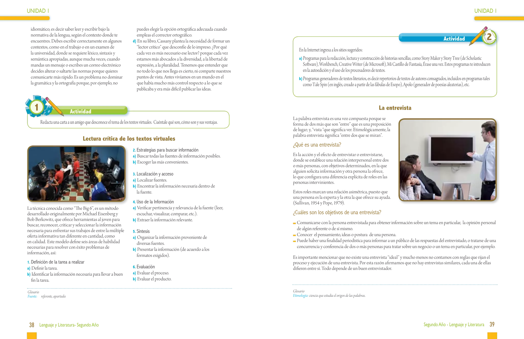 UNIDAD 1                                                                                                                                                                                                                                                      UNIDAD 1

  idiomático, es decir saber leer y escribir bajo la                    puedes elegir la opción ortográfica adecuada cuando
  normativa de la lengua, según el contexto donde te
  encuentres. Debes escribir correctamente en algunos
                                                                        empleas el corrector ortográfico.
                                                                      d) En su libro, Cassany plantea la necesidad de formar un                                                                                                          Actividad                    2
  contextos, como en el trabajo o en un examen de                       “lector crítico” que desconfíe de lo impreso. ¿Por qué
                                                                                                                                       En la Internet ingresa a los sitios sugeridos:
  la universidad, donde se requiere léxico, sintaxis y                  cada vez es más necesario ese lector? porque cada vez
  semántica apropiadas, aunque mucha veces, cuando                      estamos más abocados a la diversidad, a la libertad de         a)	Programas para la redacción, lectura y construcción de historias sencillas, como Story Maker y Story Tree (de Scholastic
  mandas un mensaje o escribes un correo electrónico                    expresión, a la pluralidad. Tenemos que entender que              Software), Workbench, Creative Writer (de Microsoft), Mi Castillo de Fantasía, Érase una vez. Estos programas te introducen
  decides alterar o saltarte las normas porque quieres                  no todo lo que nos llega es cierto, ni comparte nuestros          en la autoedición y el uso de los procesadores de textos.
  comunicarte más rápido. Es un problema no dominar                     puntos de vista. Antes vivíamos en un mundo en el              b)	Programas generadores de textos literarios, es decir repertorios de textos de autores consagrados, incluidos en programas tales
  la gramática y la ortografía porque, por ejemplo, no                  que había mucho más control respecto a lo que se                  como Tale Spin (en inglés, creado a partir de las fábulas de Esopo), Apolo (generador de poesías aleatorias), etc.
                                                                        publicaba y era más difícil publicar las ideas.


    1                           Actividad
                                                                                                                                                                                                La entrevista
                                                                                                                                   La palabra entrevista es una voz compuesta porque se
         Redacta una carta a un amigo que desconoce el tema de los textos virtuales. Cuéntale qué son, cómo son y sus ventajas.    forma de dos más que son “entre” que es una preposición
                                                                                                                                   de lugar; y, “vista “que significa ver. Etimológicamente, la
                                                                                                                                   palabra entrevista significa “entre dos que se miran”.
                                     Lectura crítica de los textos virtuales
                                                                                                                                   ¿Qué es una entrevista?
                                                                      2.	Estrategias para buscar información
                                                                      a) Buscar todas las fuentes de información posibles.         Es la acción y el efecto de entrevistar o entrevistarse,
                                                                      b) Escoger las más convenientes.                             donde se establece una relación interpersonal entre dos
                                                                                                                                   o más personas, con objetivos determinados, en la que
                                                                                                                                   alguien solicita información y otra persona la ofrece,
                                                                      3.	Localización y acceso
                                                                                                                                   lo que configura una diferencia explícita de roles en las
                                                                      a) Localizar fuentes.
                                                                                                                                   personas intervinientes.
                                                                      b) Encontrar la información necesaria dentro de
                                                                         la fuente.                                                Estos roles marcan una relación asimétrica, puesto que
                                                                                                                                   una persona es la experta y la otra la que ofrece su ayuda.
                                                                      4.	Uso de la Información                                     (Sullivan, 1954 y Pope, 1979).
La técnica conocida como “The Big 6”, es un método                    a) Verificar pertinencia y relevancia de la fuente (leer,
desarrollado originalmente por Michael Eisenberg y                      escuchar, visualizar, comparar, etc.).                     ¿Cuáles son los objetivos de una entrevista?
Bob Berkowitz, que ofrece herramientas al joven para                  b) Extraer la información relevante.
buscar, reconocer, criticar y seleccionar la información                                                                             	Comunicarse con la persona entrevistada para obtener información sobre un tema en particular, la opinión personal
necesaria para enfrentar sus trabajos de entre la múltiple                                                                            de algún referente o de sí mismo.
                                                                      5.	Síntesis
oferta informativa tan diferente en cantidad, como                                                                                   	Conocer el pensamiento, ideas o postura de una persona.
                                                                      a) Organizar la información proveniente de
en calidad. Este modelo define seis áreas de habilidad                                                                               	Puede haber una finalidad periodística para informar a un público de las respuestas del entrevistado, o tratarse de una
                                                                        diversas fuentes.
necesarias para resolver con éxito problemas de                                                                                       concurrencia y conferencia de dos o más personas para tratar sobre un negocio o un tema en particular, por ejemplo.
                                                                      b) Presentar la información (de acuerdo a los
información, así:
                                                                        formatos exigidos).                                        Es importante mencionar que no existe una entrevista “ideal” y mucho menos no contamos con reglas que rijan el
1.	Definición de la tarea a realizar                                                                                               proceso y ejecución de una entrevista. Por esta razón afirmamos que no hay entrevistas similares, cada una de ellas
a) Definir la tarea.                                                  6.	Evaluación                                                difieren entre sí. Todo depende de un buen entrevistador.
b) Identificar la información necesaria para llevar a buen            a) Evaluar el proceso.
  fin la tarea.                                                       b) Evaluar el producto.


Glosario                                                                                                                           Glosario
Fuente:	 referente, apartado.                                                                                                      Etimología: ciencia que estudia el origen de las palabras.




 38 Lenguaje y Literatura- Segundo Año                                                                                                                                                                                     Segundo Año - Lenguaje y Literatura          39
 