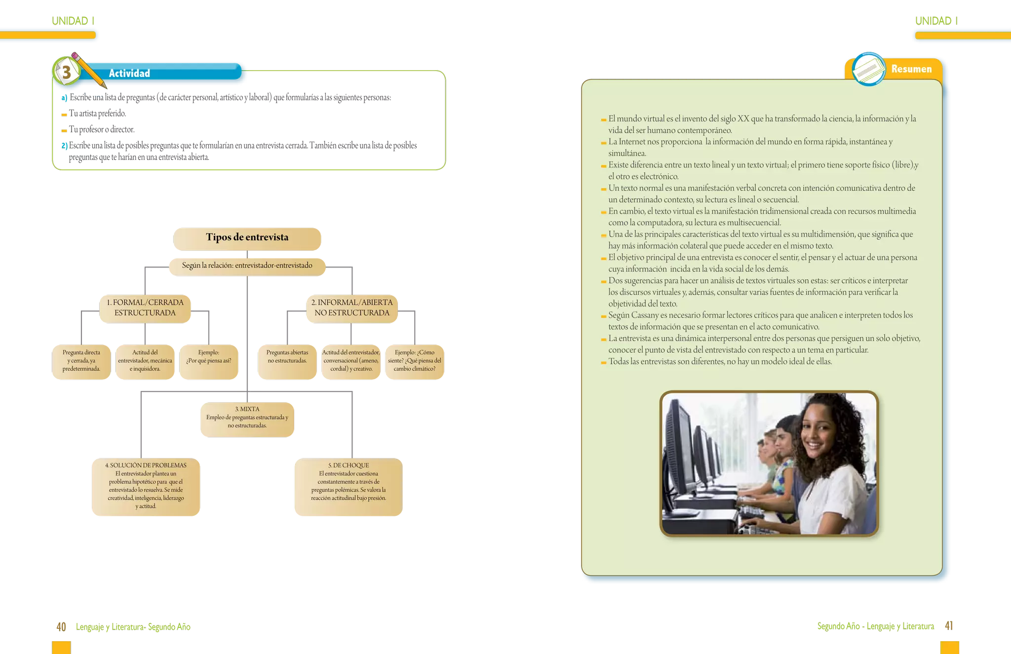 UNIDAD 1                                                                                                                                                                                                                                                                        UNIDAD 1



 3                   Actividad                                                                                                                                                                                                                                          Resumen

 a) Escribe una lista de preguntas (de carácter personal, artístico y laboral) que formularías a las siguientes personas:
  	Tu artista preferido.                                                                                                                                                    	El mundo virtual es el invento del siglo XX que ha transformado la ciencia, la información y la
  	Tu profesor o director.                                                                                                                                                   vida del ser humano contemporáneo.
 2)	Escribe una lista de posibles preguntas que te formularían en una entrevista cerrada. También escribe una lista de posibles                                             	La Internet nos proporciona la información del mundo en forma rápida, instantánea y
    preguntas que te harían en una entrevista abierta.                                                                                                                       simultánea.
                                                                                                                                                                            	Existe diferencia entre un texto lineal y un texto virtual; el primero tiene soporte físico (libre),y
                                                                                                                                                                             el otro es electrónico.
                                                                                                                                                                            	Un texto normal es una manifestación verbal concreta con intención comunicativa dentro de
                                                                                                                                                                             un determinado contexto, su lectura es lineal o secuencial.
                                                                                                                                                                            	En cambio, el texto virtual es la manifestación tridimensional creada con recursos multimedia
                                                                                                                                                                             como la computadora, su lectura es multisecuencial.
                                                       Tipos de entrevistas
                                                           Tipos de entrevista                                                                                              	Una de las principales características del texto virtual es su multidimensión, que significa que
                                                                                                                                                                             hay más información colateral que puede acceder en el mismo texto.
                                                                                                                                                                            	El objetivo principal de una entrevista es conocer el sentir, el pensar y el actuar de una persona
                                                       Según la relación: entrevistador-entrevistado                                                                         cuya información incida en la vida social de los demás.
                                                                                                                                                                            	Dos sugerencias para hacer un análisis de textos virtuales son estas: ser críticos e interpretar
                                                                                                                                                                             los discursos virtuales y, además, consultar varias fuentes de información para verificar la
                    1. FORMAL/CERRADA                                                                        2. INFORMAL/ABIERTA                                             objetividad del texto.
                       ESTRUCTURADA                                                                           NO ESTRUCTURADA                                               	Según Cassany es necesario formar lectores críticos para que analicen e interpreten todos los
                                                                                                                                                                             textos de información que se presentan en el acto comunicativo.
                                                                                                                                                                            	La entrevista es una dinámica interpersonal entre dos personas que persiguen un solo objetivo,
 Pregunta directa              Actitud del                   Ejemplo:                   Preguntas abiertas        Actitud del entrevistador,         Ejemplo: ¿Cómo          conocer el punto de vista del entrevistado con respecto a un tema en particular.
   y cerrada, ya         entrevistador, mecánica        ¿Por qué piensa así?            no estructuradas.         conversacional (ameno,          siente? ¿Qué piensa del   	Todas las entrevistas son diferentes, no hay un modelo ideal de ellas.
 predeterminada.              e inquisidora.                                                                         cordial) y creativo.            cambio climático?




                                                                           3. MIXTA
                                                                Empleo de preguntas estructurada y
                                                                        no estructuradas.




                    4. SOLUCIÓN DE PROBLEMAS                                                                         5. DE CHOQUE
                        El entrevistador plantea un                                                              El entrevistador cuestiona
                      problema hipotético para que el                                                           constantemente a través de
                      entrevistado lo resuelva. Se mide                                                      preguntas polémicas. Se valora la
                     creatividad, inteligencia, liderazgo                                                    reacción actitudinal bajo presión.
                                  y actitud.




40 Lenguaje y Literatura- Segundo Año                                                                                                                                                                                                           Segundo Año - Lenguaje y Literatura   41
 
