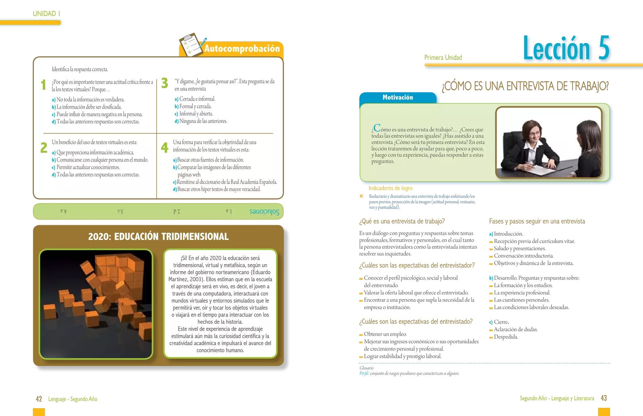 UNIDAD 1




 	
          Identifica la respuesta correcta.
                                                                                     Autocomprobación
                                                                                                                                                                           Primera Unidad                                     Lección 5
     1 ¿Por qué es importantePorque.una actitud crítica frente a 3
       la los textos virtuales?
                                tener
                                      ..
                                                                     “Y dígame, ¿le gustaría pensar así?”. Esta pregunta se da
                                                                     en una entrevista                                                                                                ¿CÓMO ES UNA ENTREVISTA DE TRABAJO?
          a)	No toda la información es verdadera.                    a)	Cerrada e informal.                                                     Motivación
          b)	La información debe ser dosificada.                     b)	Formal y cerrada.
          c)	Puede influir de manera negativa en la persona.         c)	Informal y abierta.
          d)	Todas las anteriores respuestas son correctas.          d)	Ninguna de las anteriores.
                                                                                                                                         C
                                                                                                                                        ¿ ómo es una entrevista de trabajo?… ¿Crees que
                                                                                                                                        todas las entrevistas son iguales? ¿Has asistido a una

     2	
          Un beneficio del uso de textos virtuales es esta:
                                                               4	
                                                                     Una forma para verificar la objetividad de una                     entrevista ¿Cómo será tu primera entrevista? En esta
                                                                     información de los textos virtuales es esta:                       lección trataremos de ayudar para que, poco a poco,
          a)	Que proporciona información académica.                                                                                     y luego con tu experiencia, puedas responder a estas
          b)	Comunicarse con cualquier persona en el mundo.          a)Buscar otras fuentes de información.                             preguntas.
          c)	Permitir actualizar conocimientos.                      b)Comparar las imágenes de las diferentes
          d)	Todas las anteriores respuestas son correctas.             páginas web.
                                                                     c)Remitirse al diccionario de la Real Academia Española.
                                                                     d)Buscar otros hiper textos de mayor veracidad.                   Indicadores de logro
                                                                                                                                   	   Redactarás y dramatizarás una entrevista de trabajo enfatizando los
                                                                                                                                       pasos previos, proyección de la imagen (actitud personal, vestuario,
               			4. a                        			3. c                			2. d                      1. a         Soluciones              voz y puntualidad).

                                                                                                                                 ¿Qué es una entrevista de trabajo?                                           Fases y pasos seguir en una entrevista
                                                                                                                                 Es un diálogo con preguntas y respuestas sobre temas                         a)	Introducción.
                               2020: EDUCACIÓN TRIDIMENSIONAL                                                                    profesionales, formativos y personales, en el cual tanto                      	Recepción previa del currículum vítae.
                                                                                                                                 la persona entrevistadora como la entrevistada intentan                       	Saludo y presentaciones.
                                                                                                                                 resolver sus inquietudes.                                                     	Conversación introductoria.
                                                                        ¡Sí! En el año 2020 la educación será
                                                                    tridimensional, virtual y metafísica, según un               ¿Cuáles son las expectativas del entrevistador?                               	Objetivos y dinámica de la entrevista.
                                                                 informe del gobierno norteamericano (Eduardo
                                                                 Martínez, 2003). Ellos estiman que en la escuela                  	Conocer el perfil psicológico, social y laboral                           b)	Desarrollo. Preguntas y respuestas sobre:
                                                                  el aprendizaje será en vivo, es decir, el joven a                 del entrevistado.                                                          	La formación y los estudios.
                                                                   través de una computadora, interactuará con                     	Valorar la oferta laboral que ofrece el entrevistado.                      	La experiencia profesional.
                                                                  mundos virtuales y entornos simulados que le                     	Encontrar a una persona que supla la necesidad de la                       	Las cuestiones personales.
                                                                   permitirá ver, oír y tocar los objetos virtuales                 empresa o institución.                                                     	Las condiciones laborales deseadas.
                                                                  o viajará en el tiempo para interactuar con los
                                                                                 hechos de la historia.                          ¿Cuáles son las expectativas del entrevistado?                               c)	Cierre.
                                                                       Este nivel de experiencia de aprendizaje                                                                                                	Aclaración de dudas.
                                                                  estimulará aún más la curiosidad científica y la                 	Obtener un empleo.                                                         	Despedida.
                                                                 creatividad académica e impulsará el avance del                   	Mejorar sus ingresos económicos o sus oportunidades
                                                                                conocimiento humano.                                de crecimiento personal y profesional.
                                                                                                                                   	Lograr estabilidad y prestigio laboral.
                                                                                                                                 Glosario
                                                                                                                                 Pérfil: conjunto de rasgos peculiares que caracterizan a alguien.




42 Lenguaje - Segundo Año                                                                                                                                                                                                   Segundo Año - Lenguaje y Literatura   43
 