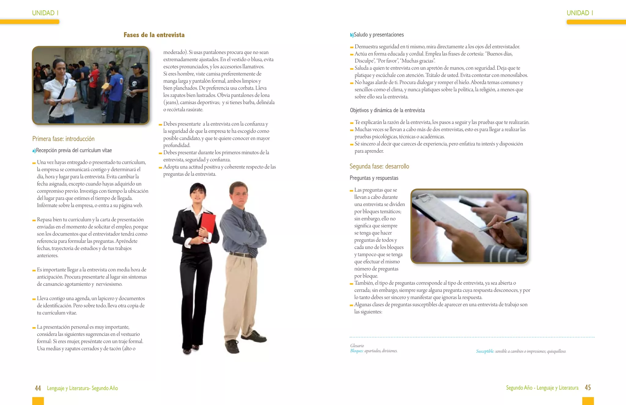 UNIDAD 1                                                                                                                                                                                                                                                 UNIDAD 1


                                              Fases de la entrevista                                                    b)Saludo y presentaciones

                                                                                                                          	Demuestra seguridad en ti mismo, mira directamente a los ojos del entrevistador.
                                                            moderado). Si usas pantalones procura que no sean             	Actúa en forma educada y cordial. Emplea las frases de cortesía: “Buenos días,
                                                            extremadamente ajustados. En el vestido o blusa, evita         Disculpe”, “Por favor”, “Muchas gracias”.
                                                            escotes pronunciados, y los accesorios llamativos.            	Saluda a quien te entrevista con un apretón de manos, con seguridad. Deja que te
                                                            Si eres hombre, viste camisa preferentemente de                platique y escúchale con atención. Trátalo de usted. Evita contestar con monosílabos.
                                                            manga larga y pantalón formal, ambos limpios y                	No hagas alarde de ti. Procura dialogar y romper el hielo. Aborda temas comunes y
                                                            bien planchados. De preferencia usa corbata. Lleva             sencillos como el clima, y nunca platiques sobre la política, la religión, a menos que
                                                            los zapatos bien lustrados. Obvia pantalones de lona           sobre ello sea la entrevista.
                                                            (jeans), camisas deportivas; y si tienes barba, delinéala
                                                            o recórtala rasúrate.                                       Objetivos y dinámica de la entrevista

                                                            	Debes presentarte a la entrevista con la confianza y         	Te explicarán la razón de la entrevista, los pasos a seguir y las pruebas que te realizarán.
                                                             la seguridad de que la empresa te ha escogido como           	Muchas veces se llevan a cabo más de dos entrevistas, esto es para llegar a realizar las
Primera fase: introducción                                   posible candidato, y que te quiere conocer en mayor           pruebas psicológicas, técnicas o académicas.
                                                             profundidad.                                                 	Sé sincero al decir que careces de experiencia, pero enfatiza tu interés y disposición
a)Recepción previa del currículum vítae                     	Debes presentar durante los primeros minutos de la            para aprender.
 	Una vez hayas entregado o presentado tu currículum,        entrevista, seguridad y confianza.
  la empresa se comunicará contigo y determinará el         	Adopta una actitud positiva y coherente respecto de las    Segunda fase: desarrollo
  día, hora y lugar para la entrevista. Evita cambiar la     preguntas de la entrevista.
                                                                                                                        Preguntas y respuestas
  fecha asignada, excepto cuando hayas adquirido un
  compromiso previo. Investiga con tiempo la ubicación                                                                   	Las preguntas que se
  del lugar para que estimes el tiempo de llegada.                                                                        llevan a cabo durante
  Infórmate sobre la empresa, o entra a su página web.                                                                    una entrevista se dividen
                                                                                                                          por bloques temáticos;
 	Repasa bien tu currículum y la carta de presentación                                                                    sin embargo, ello no
  enviadas en el momento de solicitar el empleo, porque                                                                   significa que siempre
  son los documentos que el entrevistador tendrá como                                                                     se tenga que hacer
  referencia para formular las preguntas. Apréndete                                                                       preguntas de todos y
  fechas, trayectoria de estudios y de tus trabajos                                                                       cada uno de los bloques
  anteriores.                                                                                                             y tampoco que se tenga
                                                                                                                          que efectuar el mismo
 	Es importante llegar a la entrevista con media hora de                                                                  número de preguntas
  anticipación. Procura presentarte al lugar sin síntomas                                                                 por bloque.
  de cansancio agotamiento y nerviosismo.                                                                                	También, el tipo de preguntas corresponde al tipo de entrevista, ya sea abierta o
                                                                                                                          cerrada; sin embargo, siempre surge alguna pregunta cuya respuesta desconoces, y por
 	Lleva contigo una agenda, un lapicero y documentos                                                                      lo tanto debes ser sincero y manifestar que ignoras la respuesta.
  de identificación. Pero sobre todo, lleva otra copia de                                                                	Algunas clases de preguntas susceptibles de aparecer en una entrevista de trabajo son
  tu currículum vítae.                                                                                                    las siguientes:

 	La presentación personal es muy importante,
  considera las siguientes sugerencias en el vestuario
  formal: Si eres mujer, preséntate con un traje formal.
                                                                                                                        Glosario
  Usa medias y zapatos cerrados y de tacón (alto o                                                                      Bloques: apartados, divisiones.                                   Susceptible: sensible a cambios o impresiones; quisquilloso.




 44 Lenguaje y Literatura- Segundo Año                                                                                                                                                                        Segundo Año - Lenguaje y Literatura             45
 