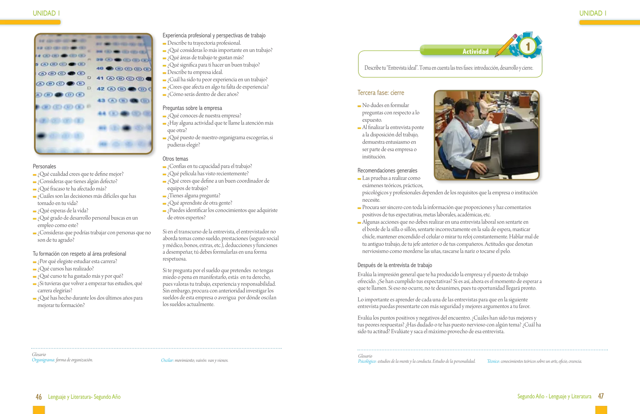 UNIDAD 1                                                                                                                                                                                                                                                            UNIDAD 1

                                                          Experiencia profesional y perspectivas de trabajo
                                                           	Describe tu trayectoria profesional.
                                                           	¿Qué consideras lo más importante en un trabajo?                                                                              Actividad                            1
                                                           	¿Qué áreas de trabajo te gustan más?
                                                           	¿Qué significa para ti hacer un buen trabajo?                 Describe tu “Entrevista ideal”. Toma en cuenta las tres fases: introducción, desarrollo y cierre.
                                                           	Describe tu empresa ideal.
                                                           	¿Cuál ha sido tu peor experiencia en un trabajo?
                                                           	¿Crees que afecta en algo tu falta de experiencia?
                                                           	¿Cómo serás dentro de diez años?                          Tercera fase: cierre

                                                          Preguntas sobre la empresa                                   	No dudes en formular
                                                           	¿Qué conoces de nuestra empresa?                            preguntas con respecto a lo
                                                           	¿Hay alguna actividad que te llame la atención más          expuesto.
                                                            que otra?                                                  	Al finalizar la entrevista ponte
                                                           	¿Qué puesto de nuestro organigrama escogerías, si           a la disposición del trabajo,
                                                            pudieras elegir?                                            demuestra entusiasmo en
                                                                                                                        ser parte de esa empresa o
                                                          Otros temas                                                   institución.
Personales                                                 	¿Confías en tu capacidad para el trabajo?
                                                           	¿Qué película has visto recientemente?                    Recomendaciones generales
 	¿Qué cualidad crees que te define mejor?
                                                           	¿Qué crees que define a un buen coordinador de             	Las pruebas a realizar como
 	¿Consideras que tienes algún defecto?
                                                            equipos de trabajo?                                         exámenes teóricos, prácticos,
 	¿Qué fracaso te ha afectado más?
                                                           	¿Tienes alguna pregunta?                                    psicológicos y profesionales dependen de los requisitos que la empresa o institución
 	¿Cuáles son las decisiones más difíciles que has
                                                           	¿Qué aprendiste de otra gente?                              necesite.
  tomado en tu vida?
                                                           	¿Puedes identificar los conocimientos que adquiriste       	Procura ser sincero con toda la información que proporciones y haz comentarios
 	¿Qué esperas de la vida?
                                                            de otros expertos?                                          positivos de tus expectativas, metas laborales, académicas, etc.
 	¿Qué grado de desarrollo personal buscas en un
                                                                                                                       	Algunas acciones que no debes realizar en una entrevista laboral son sentarte en
  empleo como este?
                                                          Si en el transcurso de la entrevista, el entrevistador no     el borde de la silla o sillón, sentarte incorrectamente en la sala de espera, masticar
 	¿Consideras que podrías trabajar con personas que no
                                                          aborda temas como sueldo, prestaciones (seguro social         chicle, mantener encendido el celular o mirar tu reloj constantemente. Hablar mal de
  son de tu agrado?
                                                          y médico, bonos, extras, etc.), deducciones y funciones       tu antiguo trabajo, de tu jefe anterior o de tus compañeros. Actitudes que denotan
Tu formación con respeto al área profesional              a desempeñar, tú debes formularlas en una forma               nerviosismo como morderse las uñas, rascarse la nariz o tocarse el pelo.
 	¿Por qué elegiste estudiar esta carrera?                respetuosa.
                                                                                                                      Después de la entrevista de trabajo
 	¿Qué cursos has realizado?                              Si te pregunta por el sueldo que pretendes no tengas
 	¿Qué curso te ha gustado más y por qué?                 miedo o pena en manifestarlo, estás en tu derecho,          Evalúa la impresión general que te ha producido la empresa y el puesto de trabajo
 	¿Si tuvieras que volver a empezar tus estudios, qué     pues valoras tu trabajo, experiencia y responsabilidad.     ofrecido. ¿Se han cumplido tus expectativas? Si es así, ahora es el momento de esperar a
  carrera elegirías?                                      Sin embargo, procura con anterioridad investigar los        que te llamen. Si eso no ocurre, no te desanimes, pues tu oportunidad llegará pronto.
 	¿Qué has hecho durante los dos últimos años para        sueldos de esta empresa o averigua por dónde oscilan        Lo importante es aprender de cada una de las entrevistas para que en la siguiente
  mejorar tu formación?                                   los sueldos actualmente.                                    entrevista puedas presentarte con más seguridad y mejores argumentos a tu favor.
                                                                                                                      Evalúa los puntos positivos y negativos del encuentro. ¿Cuáles han sido tus mejores y
                                                                                                                      tus peores respuestas? ¿Has dudado o te has puesto nervioso con algún tema? ¿Cuál ha
                                                                                                                      sido tu actitud? Evalúate y saca el máximo provecho de esa entrevista.


Glosario                                                                                                              Glosario
Organigrama: forma de organización.                      Oscilar: movimiento; vaivén: van y vienen.                   Psicológico:	 estudios de la mente y la conducta. Estudio de la personalidad.   Técnico: conocimientos teóricos sobre un arte, oficio, creencia.




  46 Lenguaje y Literatura- Segundo Año                                                                                                                                                                                   Segundo Año - Lenguaje y Literatura            47
 