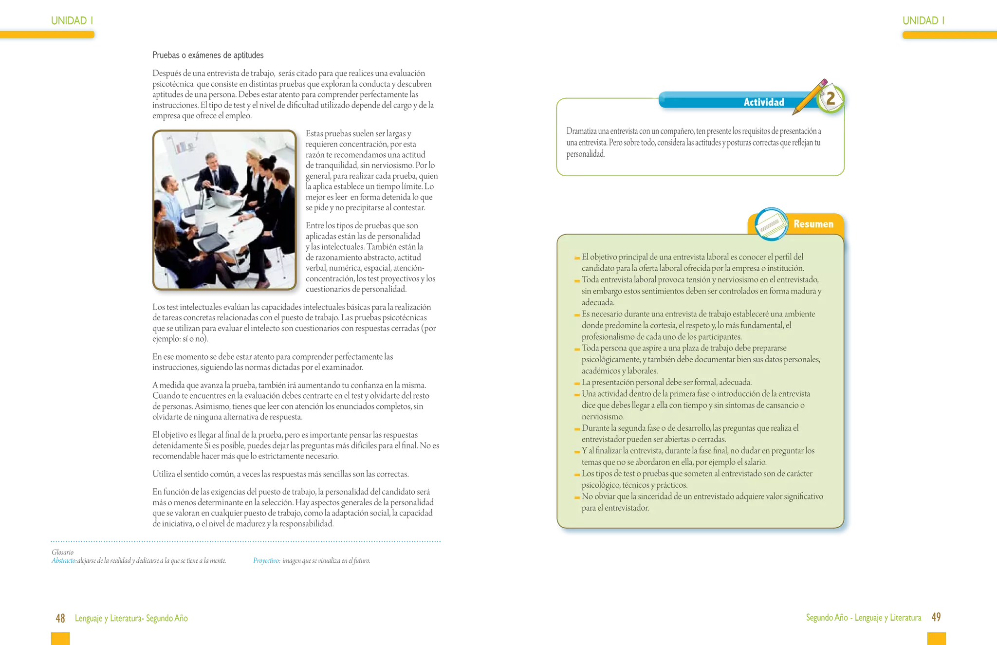 UNIDAD 1                                                                                                                                                                                                                                                             UNIDAD 1

                                           Pruebas o exámenes de aptitudes
                                           Después de una entrevista de trabajo, serás citado para que realices una evaluación
                                           psicotécnica que consiste en distintas pruebas que exploran la conducta y descubren
                                           aptitudes de una persona. Debes estar atento para comprender perfectamente las
                                           instrucciones. El tipo de test y el nivel de dificultad utilizado depende del cargo y de la                                                                           Actividad                       2
                                           empresa que ofrece el empleo.
                                                                                                     Estas pruebas suelen ser largas y           Dramatiza una entrevista con un compañero, ten presente los requisitos de presentación a
                                                                                                     requieren concentración, por esta           una entrevista. Pero sobre todo, considera las actitudes y posturas correctas que reflejan tu
                                                                                                     razón te recomendamos una actitud           personalidad.
                                                                                                     de tranquilidad, sin nerviosismo. Por lo
                                                                                                     general, para realizar cada prueba, quien
                                                                                                     la aplica establece un tiempo límite. Lo
                                                                                                     mejor es leer en forma detenida lo que
                                                                                                     se pide y no precipitarse al contestar.
                                                                                                     Entre los tipos de pruebas que son                                                                                            Resumen
                                                                                                     aplicadas están las de personalidad
                                                                                                     y las intelectuales. También están la
                                                                                                     de razonamiento abstracto, actitud              	El objetivo principal de una entrevista laboral es conocer el perfil del
                                                                                                     verbal, numérica, espacial, atención-            candidato para la oferta laboral ofrecida por la empresa o institución.
                                                                                                     concentración, los test proyectivos y los       	Toda entrevista laboral provoca tensión y nerviosismo en el entrevistado,
                                                                                                     cuestionarios de personalidad.                   sin embargo estos sentimientos deben ser controlados en forma madura y
                                           Los test intelectuales evalúan las capacidades intelectuales básicas para la realización                   adecuada.
                                           de tareas concretas relacionadas con el puesto de trabajo. Las pruebas psicotécnicas                      	Es necesario durante una entrevista de trabajo estableceré una ambiente
                                           que se utilizan para evaluar el intelecto son cuestionarios con respuestas cerradas (por                   donde predomine la cortesía, el respeto y, lo más fundamental, el
                                           ejemplo: sí o no).                                                                                         profesionalismo de cada uno de los participantes.
                                                                                                                                                     	Toda persona que aspire a una plaza de trabajo debe prepararse
                                           En ese momento se debe estar atento para comprender perfectamente las                                      psicológicamente, y también debe documentar bien sus datos personales,
                                           instrucciones, siguiendo las normas dictadas por el examinador.                                            académicos y laborales.
                                           A medida que avanza la prueba, también irá aumentando tu confianza en la misma.                           	La presentación personal debe ser formal, adecuada.
                                           Cuando te encuentres en la evaluación debes centrarte en el test y olvidarte del resto                    	Una actividad dentro de la primera fase o introducción de la entrevista
                                           de personas. Asimismo, tienes que leer con atención los enunciados completos, sin                          dice que debes llegar a ella con tiempo y sin síntomas de cansancio o
                                           olvidarte de ninguna alternativa de respuesta.                                                             nerviosismo.
                                                                                                                                                     	Durante la segunda fase o de desarrollo, las preguntas que realiza el
                                           El objetivo es llegar al final de la prueba, pero es importante pensar las respuestas                      entrevistador pueden ser abiertas o cerradas.
                                           detenidamente Si es posible, puedes dejar las preguntas más difíciles para el final. No es
                                                                                                                                                     	Y al finalizar la entrevista, durante la fase final, no dudar en preguntar los
                                           recomendable hacer más que lo estrictamente necesario.
                                                                                                                                                      temas que no se abordaron en ella, por ejemplo el salario.
                                           Utiliza el sentido común, a veces las respuestas más sencillas son las correctas.                         	Los tipos de test o pruebas que someten al entrevistado son de carácter
                                                                                                                                                      psicológico, técnicos y prácticos.
                                           En función de las exigencias del puesto de trabajo, la personalidad del candidato será                    	No obviar que la sinceridad de un entrevistado adquiere valor significativo
                                           más o menos determinante en la selección. Hay aspectos generales de la personalidad
                                                                                                                                                      para el entrevistador.
                                           que se valoran en cualquier puesto de trabajo, como la adaptación social, la capacidad
                                           de iniciativa, o el nivel de madurez y la responsabilidad.

Glosario
Abstracto:	alejarse de la realidad y dedicarse a la que se tiene a la mente.   Proyectivo:	imagen que se visualiza en el futuro.




 48 Lenguaje y Literatura- Segundo Año                                                                                                                                                                                                  Segundo Año - Lenguaje y Literatura   49
 