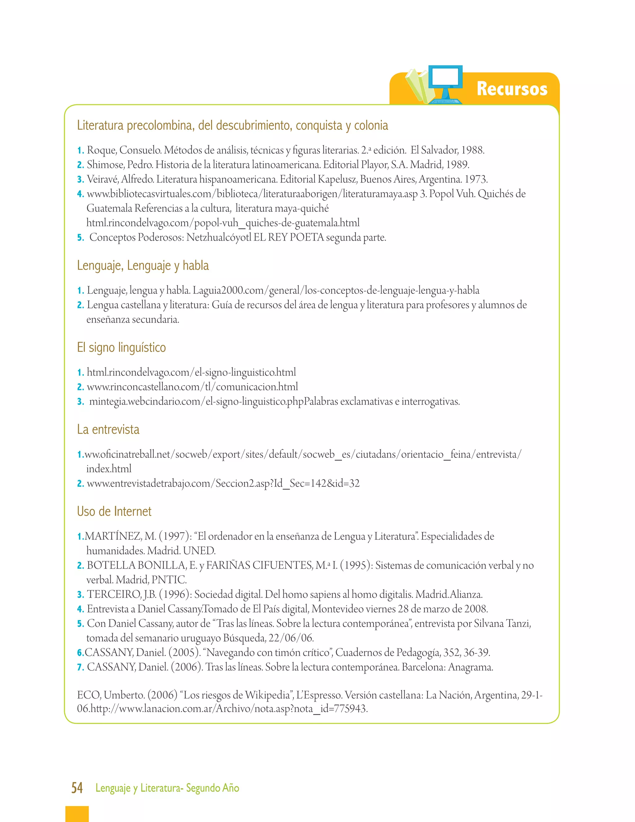 Recursos
 Literatura precolombina, del descubrimiento, conquista y colonia
 1. Roque, Consuelo. Métodos de análisis, técnicas y figuras literarias. 2.ª edición. El Salvador, 1988.
 2. Shimose, Pedro. Historia de la literatura latinoamericana. Editorial Playor, S.A. Madrid, 1989.
 3. Veiravé, Alfredo. Literatura hispanoamericana. Editorial Kapelusz, Buenos Aires, Argentina. 1973.
 4. www.bibliotecasvirtuales.com/biblioteca/literaturaaborigen/literaturamaya.asp 3. Popol Vuh. Quichés de
   Guatemala Referencias a la cultura, literatura maya-quiché
 	html.rincondelvago.com/popol-vuh_quiches-de-guatemala.html
 5. Conceptos Poderosos: Netzhualcóyotl EL REY POETA segunda parte.

 Lenguaje, Lenguaje y habla
 1. Lenguaje, lengua y habla. Laguia2000.com/general/los-conceptos-de-lenguaje-lengua-y-habla
 2. Lengua castellana y literatura: Guía de recursos del área de lengua y literatura para profesores y alumnos de
   enseñanza secundaria.

 El signo linguístico
 1. html.rincondelvago.com/el-signo-linguistico.html
 2. www.rinconcastellano.com/tl/comunicacion.html
 3. mintegia.webcindario.com/el-signo-linguistico.phpPalabras exclamativas e interrogativas.

 La entrevista
 1.ww.oficinatreball.net/socweb/export/sites/default/socweb_es/ciutadans/orientacio_feina/entrevista/
    index.html
 2. www.entrevistadetrabajo.com/Seccion2.asp?Id_Sec=142&id=32

 Uso de Internet
 1.MARTÍNEZ, M. (1997): “El ordenador en la enseñanza de Lengua y Literatura”. Especialidades de
   humanidades. Madrid. UNED.
 2. BOTELLA BONILLA, E. y FARIÑAS CIFUENTES, M.ª I. (1995): Sistemas de comunicación verbal y no
   verbal. Madrid, PNTIC.
 3. TERCEIRO, J.B. (1996): Sociedad digital. Del homo sapiens al homo digitalis. Madrid.Alianza.
 4. Entrevista a Daniel Cassany.Tomado de El País digital, Montevideo viernes 28 de marzo de 2008.
 5. Con Daniel Cassany, autor de “Tras las líneas. Sobre la lectura contemporánea”, entrevista por Silvana Tanzi,
   tomada del semanario uruguayo Búsqueda, 22/06/06.
 6.CASSANY, Daniel. (2005). “Navegando con timón crítico”, Cuadernos de Pedagogía, 352, 36-39.
 7. CASSANY, Daniel. (2006). Tras las líneas. Sobre la lectura contemporánea. Barcelona: Anagrama.

 ECO, Umberto. (2006) “Los riesgos de Wikipedia”, L’Espresso. Versión castellana: La Nación, Argentina, 29-1-
 06.http://www.lanacion.com.ar/Archivo/nota.asp?nota_id=775943.




54 Lenguaje y Literatura- Segundo Año
 