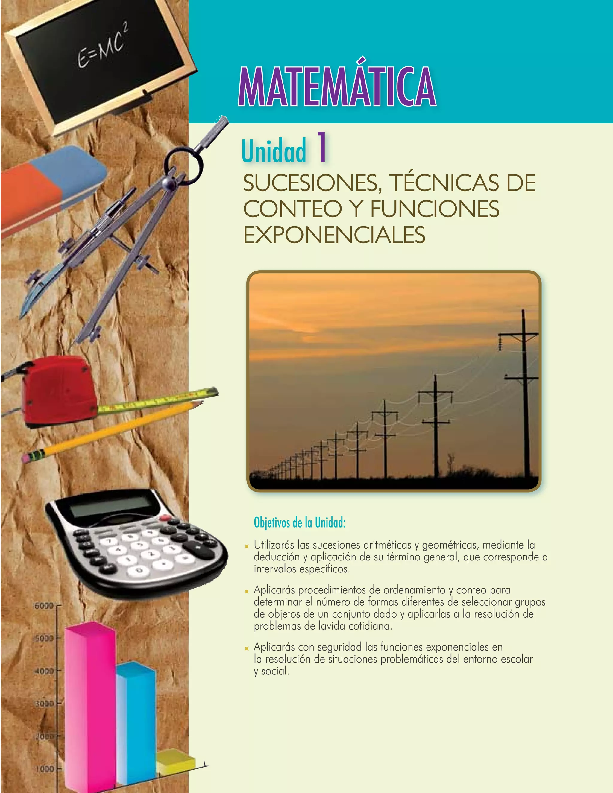MATEMÁTICA
Unidad 1
Sucesiones, técnicas de
conteo y funciones
exponenciales




	 Objetivos de la Unidad:
	 Utilizarás las sucesiones aritméticas y geométricas, mediante la
  deducción y aplicación de su término general, que corresponde a
  intervalos específicos.
	 Aplicarás procedimientos de ordenamiento y conteo para
  determinar el número de formas diferentes de seleccionar grupos
  de objetos de un conjunto dado y aplicarlas a la resolución de
  problemas de lavida cotidiana.
	 Aplicarás con seguridad las funciones exponenciales en
  la resolución de situaciones problemáticas del entorno escolar
  y social.




                                                                   55
 