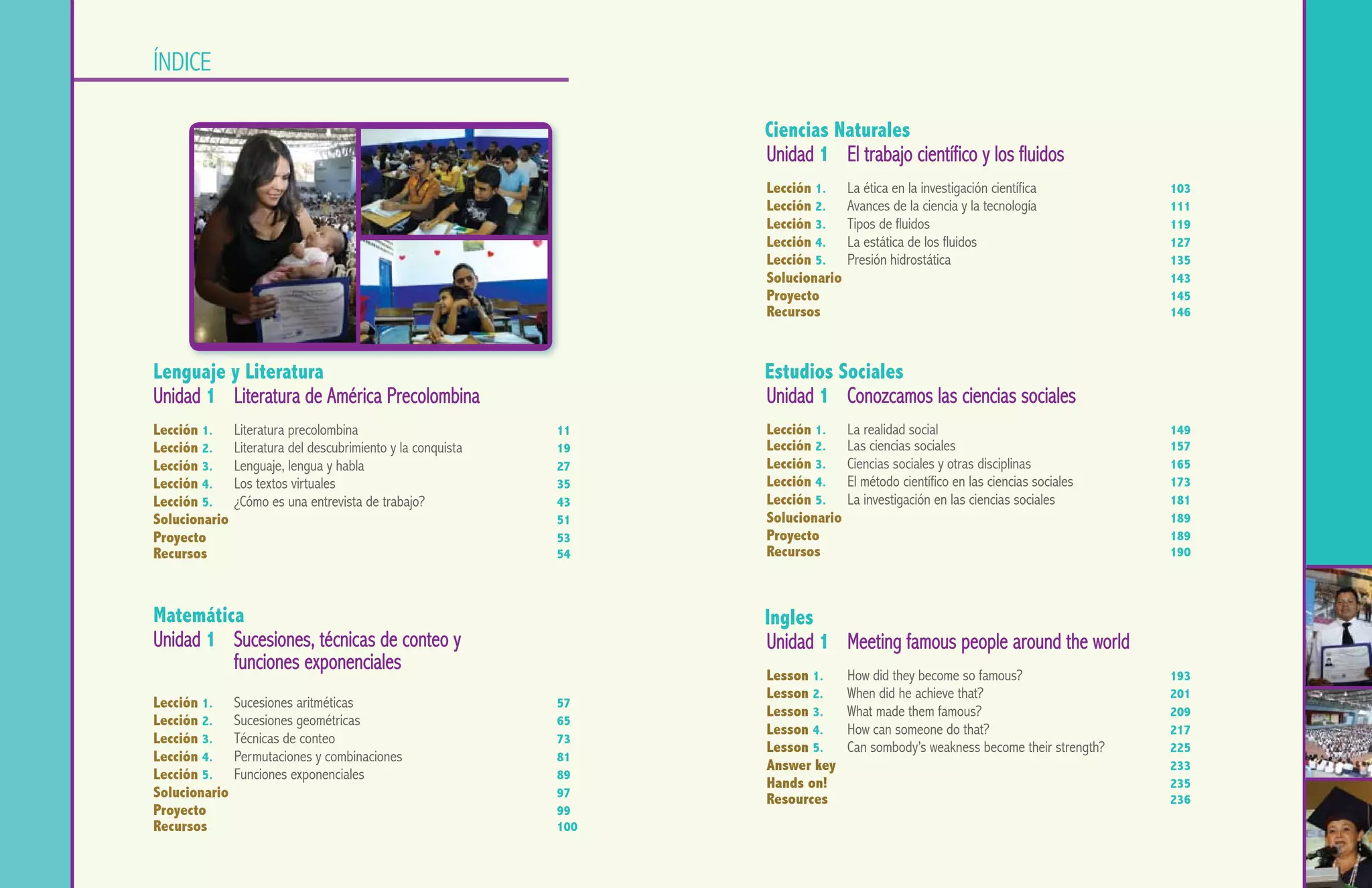 UNIDAD 1                                                                                                                                                        UNIDAD 1

               índice

                                                                                Ciencias Naturales
                                                                                Unidad 1	 El trabajo científico y los fluidos
                                                                                Lección 1.	 La ética en la investigación científica				103
                                                                                Lección 2.	 Avances de la ciencia y la tecnología	 			111
                                                                                Lección 3.	 Tipos de fluidos						                     119
                                                                                Lección 4.	 La estática de los fluidos					127
                                                                                Lección 5.	 Presión hidrostática		          				135
                                                                                Solucionario	 								143
                                                                                Proyecto		 							145
                                                                                Recursos	 								146


               Lenguaje y Literatura                                            Estudios Sociales
               Unidad 1	 Literatura de América Precolombina                     Unidad 1	 Conozcamos las ciencias sociales
               Lección 1.	 Literatura precolombina					11                       Lección 1.	 La realidad social						149
               Lección 2.	 Literatura del descubrimiento y la conquista			 19   Lección 2.	 Las ciencias sociales						157
               Lección 3.	 Lenguaje, lengua y habla					27                      Lección 3.	 Ciencias sociales y otras disciplinas				165
               Lección 4.	 Los textos virtuales						35                         Lección 4.	 El método científico en las ciencias sociales	 		173
               Lección 5.	 ¿Cómo es una entrevista de trabajo?				43            Lección 5.	 La investigación en las ciencias sociales			 181
               Solucionario	 								51                                         Solucionario	 								189
               Proyecto		 							53                                             Proyecto									189
               Recursos	 								54                                             Recursos	 								190



               Matemática                                                       Ingles
               Unidad 1	 Sucesiones, técnicas de conteo y                       Unidad 1	 Meeting famous people around the world
               		funciones exponenciales
                                                                                Lesson 1.	 How did they become so famous?				193
                                                                                Lesson 2.	 When did he achieve that?		       			201
               Lección 1.	 Sucesiones aritméticas						57
                                                                                Lesson 3.	 What made them famous?	 				209
               Lección 2.	 Sucesiones geométricas					65
                                                                                Lesson 4.	 How can someone do that?	 				217
               Lección 3. 	 Técnicas de conteo						73
                                                                                Lesson 5.	 Can sombody’s weakness become their strength?		 225
               Lección 4. 	 Permutaciones y combinaciones			 	 81
                                                                                Answer key	 								233
               Lección 5. 	 Funciones exponenciales					89
                                                                                Hands on!		 							235
               Solucionario	 								97                                         Resources	 								236
               Proyecto									99
               Recursos	 								100
 4   Lenguaje y Literatura- Segundo Año                                                                                            Segundo Año - Lenguaje y Literatura   5
 