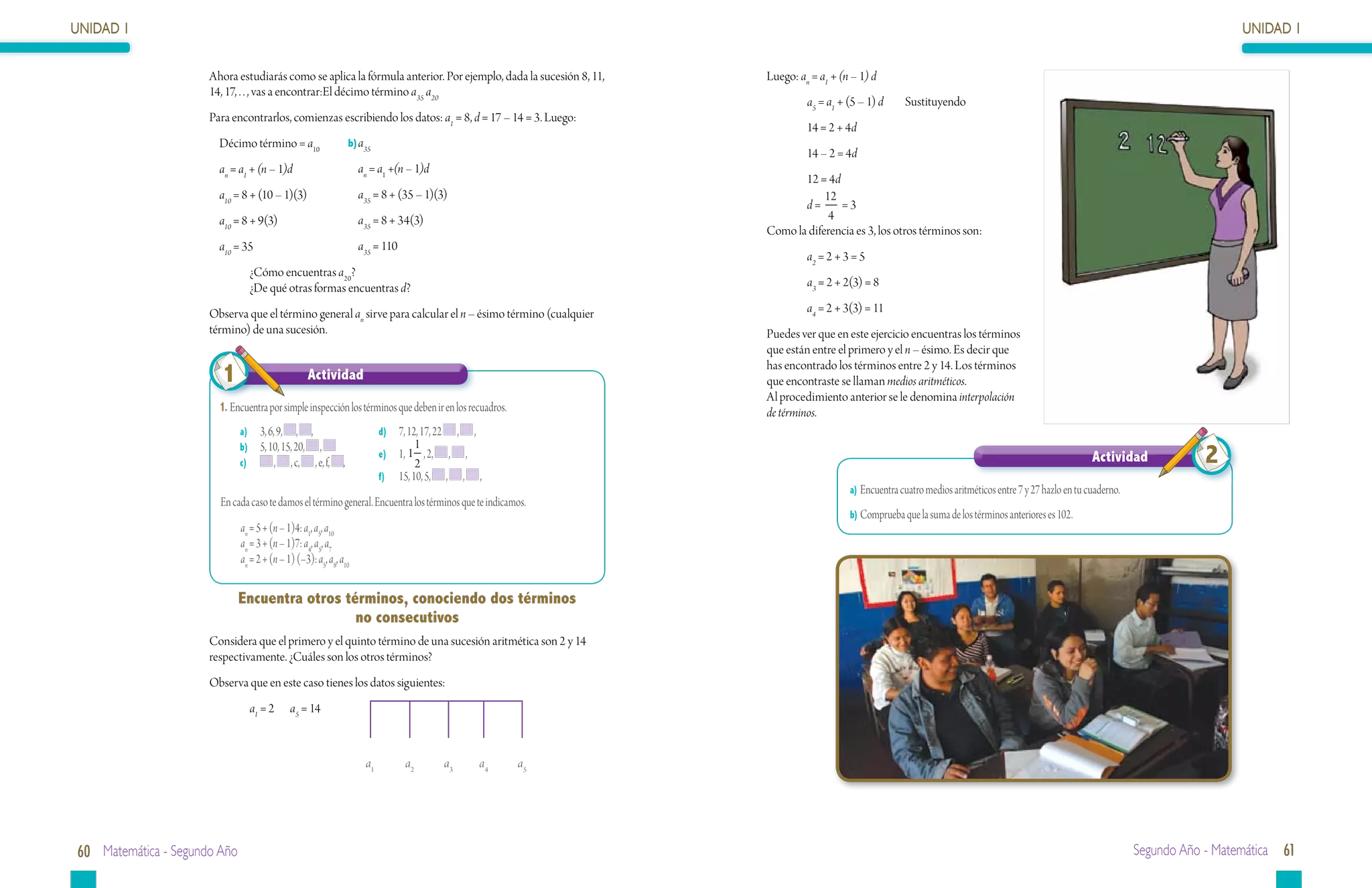 UNIDAD 1                                                                                                                                                                                                                           UNIDAD 1

                      Ahora estudiarás como se aplica la fórmula anterior. Por ejemplo, dada la sucesión 8, 11,   Luego: an = a1 + (n – 1) d
                      14, 17, . . , vas a encontrar:El décimo término a35 a20
                                                                                                                           a5 = a1 + (5 – 1) d     Sustituyendo
                      Para encontrarlos, comienzas escribiendo los datos: a1 = 8, d = 17 – 14 = 3. Luego:
                                                                                                                           14 = 2 + 4d
                      	 Décimo término = a10                      b)	a35
                                                                                                                           14 – 2 = 4d
                      	an = a1 + (n – 1)d                         	an = a1 +(n – 1)d
                                                                                                                         12 = 4d
                      	a10 = 8 + (10 – 1)(3)                      	a35 = 8 + (35 – 1)(3)                                      12
                                                                                                                         d=      =3
                      	a10 = 8 + 9(3)                             	a35 = 8 + 34(3)                                             4
                                                                                                                  Como la diferencia es 3, los otros términos son:
                      	 a10 = 35                                  	 a35 = 110
                                                                                                                           a2 = 2 + 3 = 5
                                ¿Cómo encuentras a20?
                                ¿De qué otras formas encuentras d?                                                         a3 = 2 + 2(3) = 8

                      Observa que el término general an sirve para calcular el n – ésimo término (cualquier                a4 = 2 + 3(3) = 11
                      término) de una sucesión.                                                                   Puedes ver que en este ejercicio encuentras los términos
                                                                                                                  que están entre el primero y el n – ésimo. Es decir que

                        1                         Actividad
                                                                                                                  has encontrado los términos entre 2 y 14. Los términos
                                                                                                                  que encontraste se llaman medios aritméticos.
                                                                                                                  Al procedimiento anterior se le denomina interpolación
                        1.	Encuentra por simple inspección los términos que deben ir en los recuadros.            de términos.
                              a)	 3, 6, 9, , ,                             d)	 7, 12, 17, 22, ,
                                                                                    1
                              b)	 5, 10, 15, 20, ,
                              c)	      , , c, , e, f,         ,
                                                                           e)	 1, 1 , 2, , ,
                                                                                    2                                                                                                                 Actividad             2
                                                                           f)	 15, 10, 5, , , ,
                                                                                                                                     a)	Encuentra cuatro medios aritméticos entre 7 y 27 hazlo en tu cuaderno.
                        En cada caso te damos el término general. Encuentra los términos que te indicamos.
                                                                                                                                     b)	Comprueba que la suma de los términos anteriores es 102.
                              an = 5 + (n – 1)4: a1, a5, a10
                              an = 3 + (n – 1)7: a4, a5, a7
                              an = 2 + (n – 1) (–3): a5, a8, a10


                              Encuentra otros términos, conociendo dos términos
                                                no consecutivos
                      Considera que el primero y el quinto término de una sucesión aritmética son 2 y 14
                      respectivamente. ¿Cuáles son los otros términos?
                      Observa que en este caso tienes los datos siguientes:
                                a1 = 2	 a5 = 14



                                                                      a1          a2           a3   a4   a5




60 Matemática - Segundo Año                                                                                                                                                                                      Segundo Año - Matemática 61
 