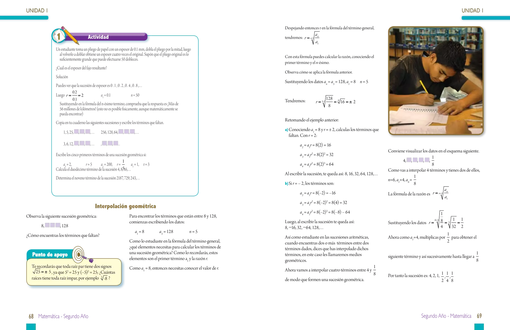 UNIDAD 1                                                                                                                                                                                                                                                UNIDAD 1

                                                                                                                                           Despejando entonces r en la fórmula del término general,

                 1                            Actividad                                                                                    tendremos: r = n -1
                                                                                                                                                                 an
                                                                                                                                                                 a1
                 Un estudiante toma un pliego de papel con un espesor de 0.1 mm, dobla el pliego por la mitad, luego
                   al volverlo a doblar obtiene un espesor cuatro veces el original. Supón que el pliego original es lo                    Con esta fórmula puedes calcular la razón, conociendo el
                   suficientemente grande que puede efectuarse 50 dobleces.
                                                                                                                                           primer término y el n-ésimo.
                 ¿Cuál es el espesor del fajo resultante?
                                                                                                                                           Observa cómo se aplica la fórmula anterior.
                 Solución
                                                                                                                                           Sustituyendo los datos an = a5 = 128, a1 = 8	 n = 5
                 Puedes ver que la sucesión de espesor es 0 . 1 , 0 . 2 , 0 . 4 , 0 . 8 ,. . .
                               0.2
                 Luego r =           = 2 		                 a1 = 0.1		                n = 50
                               0.1                                                                                                         Tendremos:	                     128 4
                 	 Sustituyendo en la fórmula del n-ésimo termino, comprueba que la respuesta es ¡Más de                                                         r = 5-1      = 16 = ± 2
                                                                                                                                                                            8
                   56 millones de kilómetros! (esto no es posible fisicamente, aunque matemáticamente se
                   pueda encontrar)
                                                                                                                                           Retomando el ejemplo anterior:
                 Copia en tu cuaderno las siguientes sucesiones y escribe los términos que faltan.
                                                                                                                                           a)	 onociendo a1 = 8 y r = ± 2, calculas los términos que
                                                                                                                                             C
                       1, 5, 25,     ,    ,    , . . .	     256, 128, 64,     ,   ,     ,...
                                                                                                                                             faltan. Con r = 2:
                       3, 6, 12,     ,    ,    , . . .	     ,   ,   ,    ..                                                                         a2 = a1r = 8(2) = 16
                                                                                                                                                                                                         Conviene visualizar los datos en el esquema siguiente.
                 Escribe los cinco primeros términos de una sucesión geométrica si:                                                                 a3 = a1r2 = 8(2)2 = 32
                                                                                                                                                                                                                                   1
                                                                 1                                                                                                                                               4, , , , ,
                      a1 = 2, 	        r = 5	     a1 = 200, r = 	 a1 = 1, r = 3                                                                     a4 = a1r3 = 8(2)3 = 64                                                         8
                 Calcula el duodécimo término de la sucesión 4, 8,516,. . .                                                                                                                              Como vas a interpolar 4 términos y tienes dos de ellos,
                                                                                                                                           Al escribir la sucesión, te queda así: 8, 16, 32, 64, 128,…
                 Determina el noveno término de la sucesión 2187, 729, 243,. . .                                                                                                                                         1
                                                                                                                                                                                                         n=6, a1=4, a6 =
                                                                                                                                           b)	 i r = – 2, los términos son:
                                                                                                                                             S                                                                           8
                                                                                                                                                                                                                                            an
                                                                                                                                                    a2 = a1r = 8(–2) = –16                               La fórmula de la razón es r = n −1
                                                                                                                                                                                                                                            a1
                                                                                                                                                    a3 = a1r2 = 8(–2)2 = 8(4) = 32
                                                          Interpolación geométrica
                                                                                                                                                    a4 = a1r3 = 8(–2)3 = 8(–8) – 64                                                     1
Observa la siguiente sucesión geométrica:                                         Para encontrar los términos que están entre 8 y 128,
                                                                                                                                                                                                                                             1 1
                                                                                                                                                                                                         Sustituyendo los datos r = 8 = 5
                                                                                                                                                                                                                                   6 −1
                                                                                  comienzas escribiendo los datos:                         Luego, al escribir la sucesión te queda así:                                                       =
        8,          , 128                                                                                                                  8, −16, 32, −64, 128,…                                                                       4   32 2
                                                                                        a1 = 8		    a5 = 128		        n=5                                                                                                                 1
¿Cómo encuentras los términos que faltan?                                                                                                  Así como estudiaste en las sucesiones aritméticas,            Ahora como a1=4, multiplicas por para obtener el
                                                                                  Como lo estudiaste en la fórmula del término general,    cuando encuentras dos o más términos entre dos                                                 2
                                                                                  ¿qué elementos necesitas para calcular los términos de   términos dados, dices que has interpolado dichos
   Punto de apoyo                                                                 una sucesión geométrica? Como lo recordarás, estos       términos, en este caso les llamaremos medios                                                                         1
                                                                                  elementos son el primer término a1 y la razón r.                                                                       siguiente término y así sucesivamente hasta llegar a
                                                                                                                                           geométricos.                                                                                                         8
   Te recordarás que toda raíz par tiene dos signos                               Como a1 = 8, entonces necesitas conocer el valor de r.                                                          1
      25 = ± 5 , ya que 52 = 25 y (–5)2 = 25; ¿Cuántas                                                                                     Ahora vamos a interpolar cuatro términos entre 4 y
                                                                                                                                                                                                  8      Por tanto la sucesión es: 4, 2, 1, 1 , 1 , 1
   raíces tiene toda raíz impar, por ejemplo 3 -8 ?                                                                                        de modo que formen una sucesión geométrica.                                                      2 4 8




 68 Matemática - Segundo Año                                                                                                                                                                                                   Segundo Año - Matemática 69
 