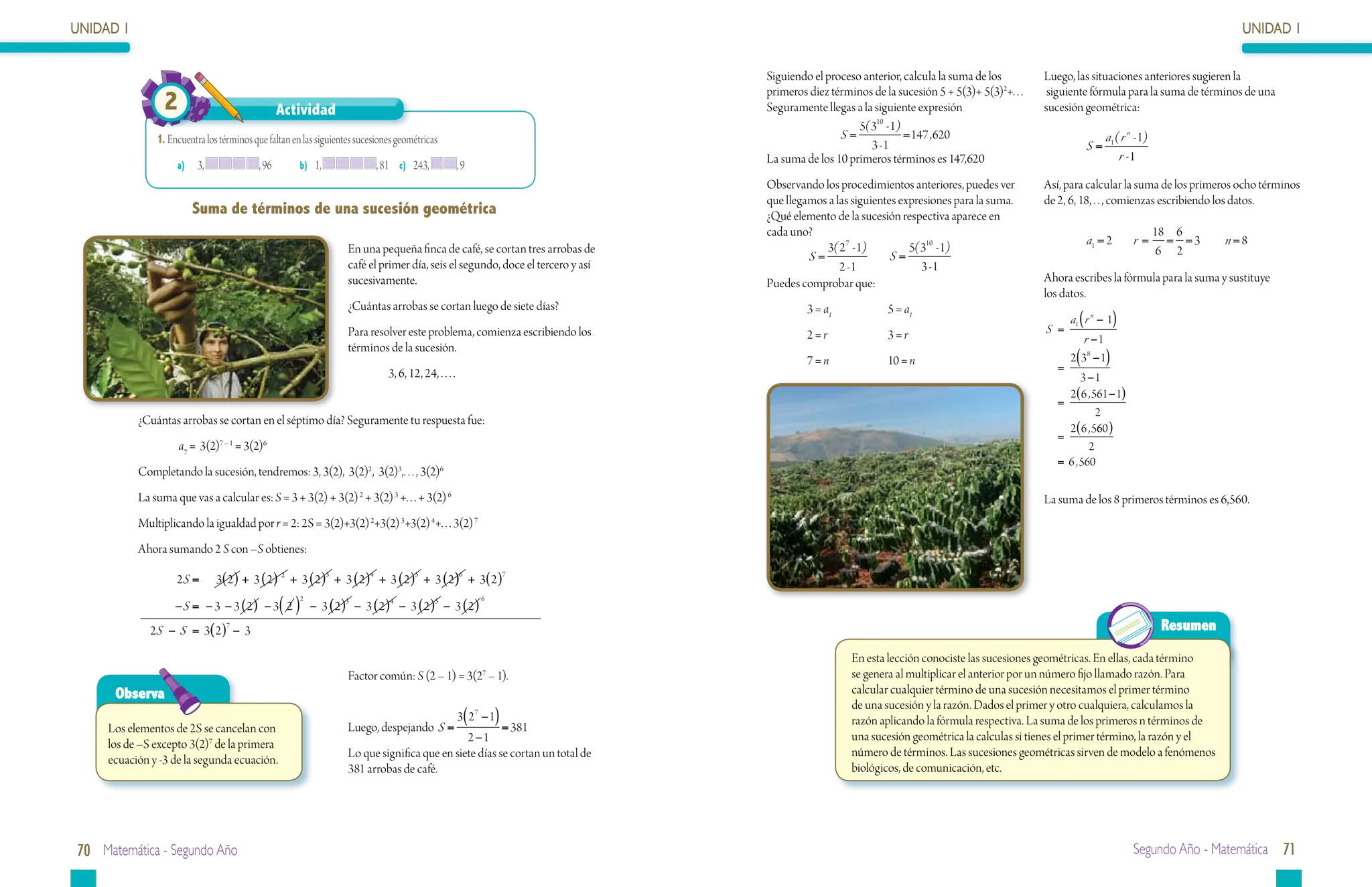 UNIDAD 1                                                                                                                                                                                                                                   UNIDAD 1

                                                                                                                                Siguiendo el proceso anterior, calcula la suma de los         Luego, las situaciones anteriores sugieren la
                                                                                                                                primeros diez términos de la sucesión 5 + 5(3)+ 5(3)2+. . .    siguiente fórmula para la suma de términos de una
                 2                                Actividad                                                                     Seguramente llegas a la siguiente expresión                   sucesión geométrica:
                                                                                                                                                    5( 310 - 1)
               1.	Encuentra los términos que faltan en las siguientes sucesiones geométricas                                                    S=              = 147 , 620                                  a1 ( r n - 1)
                                                                                                                                                       3 -1                                             S=
                                                                                                                                La suma de los 10 primeros términos es 147,620                                   r -1
                    a)	 3,                , 96	       b) 1,                , 81	 c) 243,              ,9
                                                                                                                                Observando los procedimientos anteriores, puedes ver          Así, para calcular la suma de los primeros ocho términos
                                                                                                                                que llegamos a las siguientes expresiones para la suma.       de 2, 6, 18, . . , comienzas escribiendo los datos.
                        Suma de términos de una sucesión geométrica                                                             ¿Qué elemento de la sucesión respectiva aparece en
                                                                                                                                cada uno?                                                                                    18 6
                                                                                                                                                                                                        a1 = 2       r=        = =3     n =8
                                                                   En una pequeña finca de café, se cortan tres arrobas de                  3( 27 - 1)          5( 310 - 1)                                                   6 2
                                                                                                                                         S=            	 S=
                                                                   café el primer día, seis el segundo, doce el tercero y así                   2 -1               3 -1
                                                                   sucesivamente.                                               Puedes comprobar que:                                         Ahora escribes la fórmula para la suma y sustituye
                                                                                                                                                                                              los datos.
                                                                   ¿Cuántas arrobas se cortan luego de siete días?                       3 = a1		          5 = a1
                                                                                                                                                                                                    a1 ( r n − 1)
                                                                   Para resolver este problema, comienza escribiendo los                 2 = r		           3=r                                S =
                                                                                                                                                                                                       r −1
                                                                   términos de la sucesión.
                                                                                                                                         7 = n		           10 = n                                   2( 38 − 1)
                                                                              3, 6, 12, 24, . . . .                                                                                             =
                                                                                                                                                                                                      3 −1
                                                                                                                                                                                                  2( 6 , 561 − 1)
                                                                                                                                                                                                =
                                                                                                                                                                                                          2
           ¿Cuántas arrobas se cortan en el séptimo día? Seguramente tu respuesta fue:
                                                                                                                                                                                                  2( 6 , 560 )
                                                                                                                                                                                                =
                     a7 = 3(2)7 – 1 = 3(2)6                                                                                                                                                             2
                                                                                                                                                                                                = 6 , 560
           Completando la sucesión, tendremos: 3, 3(2), 3(2)2, 3(2)3,. . . , 3(2)6
           La suma que vas a calcular es: S = 3 + 3(2) + 3(2) 2 + 3(2) 3 +. . . + 3(2) 6                                                                                                      La suma de los 8 primeros términos es 6,560.
           Multiplicando la igualdad por r = 2: 2S = 3(2)+3(2) 2+3(2) 3+3(2) 4+. . . 3(2) 7
           Ahora sumando 2 S con –S obtienes:

                    2S =       3( 2 ) + 3 ( 2 ) 2 + 3 ( 2 )3 + 3 ( 2 )4 + 3 ( 2 )5 + 3 ( 2 )6 + 3( 2 )7
                    −S = − 3 − 3 ( 2 ) − 3( 2 ) − 3 ( 2 )3 − 3 ( 2 )4 − 3 ( 2 )5 − 3 ( 2 )
                                                      2                                                    6



              2S − S = 3( 2 )7 − 3                                                                                                                                                                                            Resumen

                                                                                                                                                    En esta lección conociste las sucesiones geométricas. En ellas, cada término
                                                                   Factor común: S (2 – 1) = 3(2 – 1).      7                                       se genera al multiplicar el anterior por un número fijo llamado razón. Para
      Observa                                                                                                                                       calcular cualquier término de una sucesión necesitamos el primer término
                                                                                                                                                    de una sucesión y la razón. Dados el primer y otro cualquiera, calculamos la
                                                                                                      3( 27 − 1)                                    razón aplicando la fórmula respectiva. La suma de los primeros n términos de
     Los elementos de 2S se cancelan con                           Luego, despejando S =               = 381
                                                                                              2 −1                                                  una sucesión geométrica la calculas si tienes el primer término, la razón y el
     los de –S excepto 3(2)7 de la primera
                                                                   Lo que significa que en siete días se cortan un total de                         número de términos. Las sucesiones geométricas sirven de modelo a fenómenos
     ecuación y -3 de la segunda ecuación.
                                                                   381 arrobas de café.                                                             biológicos, de comunicación, etc.




70 Matemática - Segundo Año                                                                                                                                                                                          Segundo Año - Matemática 71
 