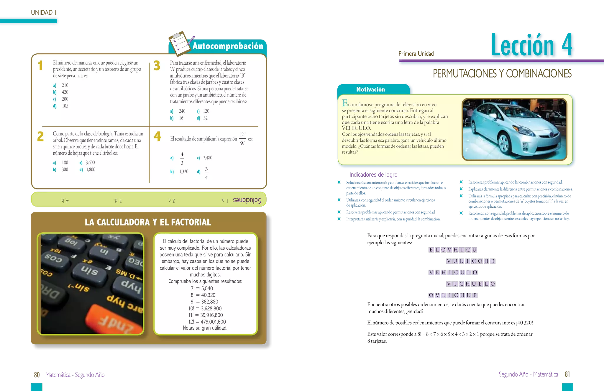 UNIDAD 1




 	
                                                                                       Autocomprobación
                                                                                                                                                                        Primera Unidad                                              Lección 4
 1   	 	 La unidad básicamaneras en que SI es: elegirse un
          El número de de superficie del pueden
          presidente, un secretario y un tesorero de un grupo
         a) El km2
          de siete personas, es:
                                                                  3   	   Para tratarse una enfermedad, el laboratorio
                                                                          10,000 m2 equivalen a
                                                                          “A” produce cuatro clases de jarabes y cinco
                                                                          a) 1 km2
                                                                          antibióticos, mientras que el laboratorio “B”                                                                          PERMUTACIONES Y COMBINACIONES
          b) El cm 2                                                      b) 2 km2 clases de jarabes y cuatro clases
                                                                          fabrica tres
           a)	 210
          c) El m 2
           b)	 420                                                        c) antibióticos. Si una persona puede tratarse
                                                                          de 1 dam2                                                        Motivación
                                                                          con un jarabe y un antibiótico, el número de
          d) El hm 2
           c)	 200                                                        d) 1 hm 2
           d)	 105
                                                                          tratamientos diferentes que puede recibir es:           E  n un famoso programa de televisión en vivo
                                                                          a)	 240	       c) 120                                   se presenta el siguiente concurso. Entregan al
                                                                          b)	 16	        d) 32                                    participante ocho tarjetas sin descubrir, y le explican
                                                                                                                                  que cada una tiene escrita una letra de la palabra
                                                                                                                                  VEHICULO.
 2		
 2
           Como parte de la clase de biología, Tania estudia un
           Diez centímetros cuadrados equivalen a: de cada una
           árbol. Observa que tiene veinte ramas;
           salen quince brotes, y de cada brote doce hojas. El
                                                                  4
                                                                  4		     Para convertirde simplificar la expresión 12! es:
                                                                          El resultado cm a dam :
                                                                                            2      2

                                                                                                                     9!
                                                                                                                                  Con los ojos vendados ordena las tarjetas, y si al
                                                                                                                                  descubrirlas forma esa palabra, gana un vehículo último
                                                                                                                                  modelo. ¿Cuántas formas de ordenar las letras, pueden
           a) 1 m2                                                        a) Multiplicas por 100
           número de hojas que tiene el árbol es:                                4                                                resultar?
           b) 0.01 m 2                                                    b) Divides entre 2,480
                                                                          a)	      	       c) 100
           a)	 0.10 m 2 c) 3,600
           c) 180	                                                               3
                                                                          c) Divides entre 1 000,000
           b)	 300	      d) 1,800                                         b)	 1,320	       d)
                                                                                               3
           d) 0.0010 m 2                                                  d) Multiplicas por 1 000,000                                Indicadores de logro
                                                                                               4
                                                                                                                              	     Solucionarás con autonomía y confianza, ejercicios que involucren el         	   Resolverás problemas aplicando las combinaciones con seguridad.
                                                                                                                                    ordenamiento de un conjunto de objetos diferentes, formados todos o          	   Explicarás claramente la diferencia entre permutaciones y combinaciones.
                                                                                                                                    parte de ellos.
                                                                                                                Soluciones                                                                                       	   Utilizarás la fórmula apropiada para calcular, con precisión, el número de
                                                                                                                              	     Utilizarás, con seguridad el ordenamiento circular en ejercicios
               			4. b.                        			3. d.                   			2. c.                      1. a.
                                                                                                                                                                                                                     combinaciones o permutaciones de “n” objetos tomados “r” a la vez, en
                                                                                                                                    de aplicación.                                                                   ejercicios de aplicación.
                                                                                                                              	     Resolverás problemas aplicando permutaciones con seguridad.                  	   Resolverás, con seguridad, problemas de aplicación sobre el número de
                                                                                                                                                                                                                     ordenamientos de objetos entre los cuales hay repeticiones o no las hay.
                             LA CALCULADORA Y EL FACTORIAL
                                                                                                                              	     Interpretarás, utilizarás y explicarás, con seguridad, la combinación.


                                                                                                                                                  Para que respondas la pregunta inicial, puedes encontrar algunas de esas formas por
                                                                     El cálculo del factorial de un número puede                                  ejemplo las siguientes:
                                                                    ser muy complicado. Por ello, las calculadoras                                                              E L OV H I C U
                                                                    poseen una tecla que sirve para calcularlo. Sin
                                                                     embargo, hay casos en los que no se puede                                                                                               V U L I COH E
                                                                    calcular el valor del número factorial por tener
                                                                                     muchos dígitos.                                                                                          V E H I C U L O
                                                                        Comprueba los siguientes resultados:                                                                                                 V I CHU E L O
                                                                                     7! = 5,040
                                                                                     8! = 40,320                                                                                              O V L I CHU E
                                                                                     9! = 362,880                                                 Encuentra otros posibles ordenamientos, te darás cuenta que puedes encontrar
                                                                                    10! = 3,628,800                                               muchos diferentes, ¿verdad?
                                                                                    11! = 39,916,800
                                                                                    12! = 479,001,600                                             El número de posibles ordenamientos que puede formar el concursante es ¡40 320!
                                                                                 Notas su gran utilidad.
                                                                                                                                                  Este valor corresponde a 8! = 8 × 7 × 6 × 5 × 4 × 3 × 2 × 1 porque se trata de ordenar
                                                                                                                                                  8 tarjetas.




80 Matemática - Segundo Año                                                                                                                                                                                                               Segundo Año - Matemática 81
 