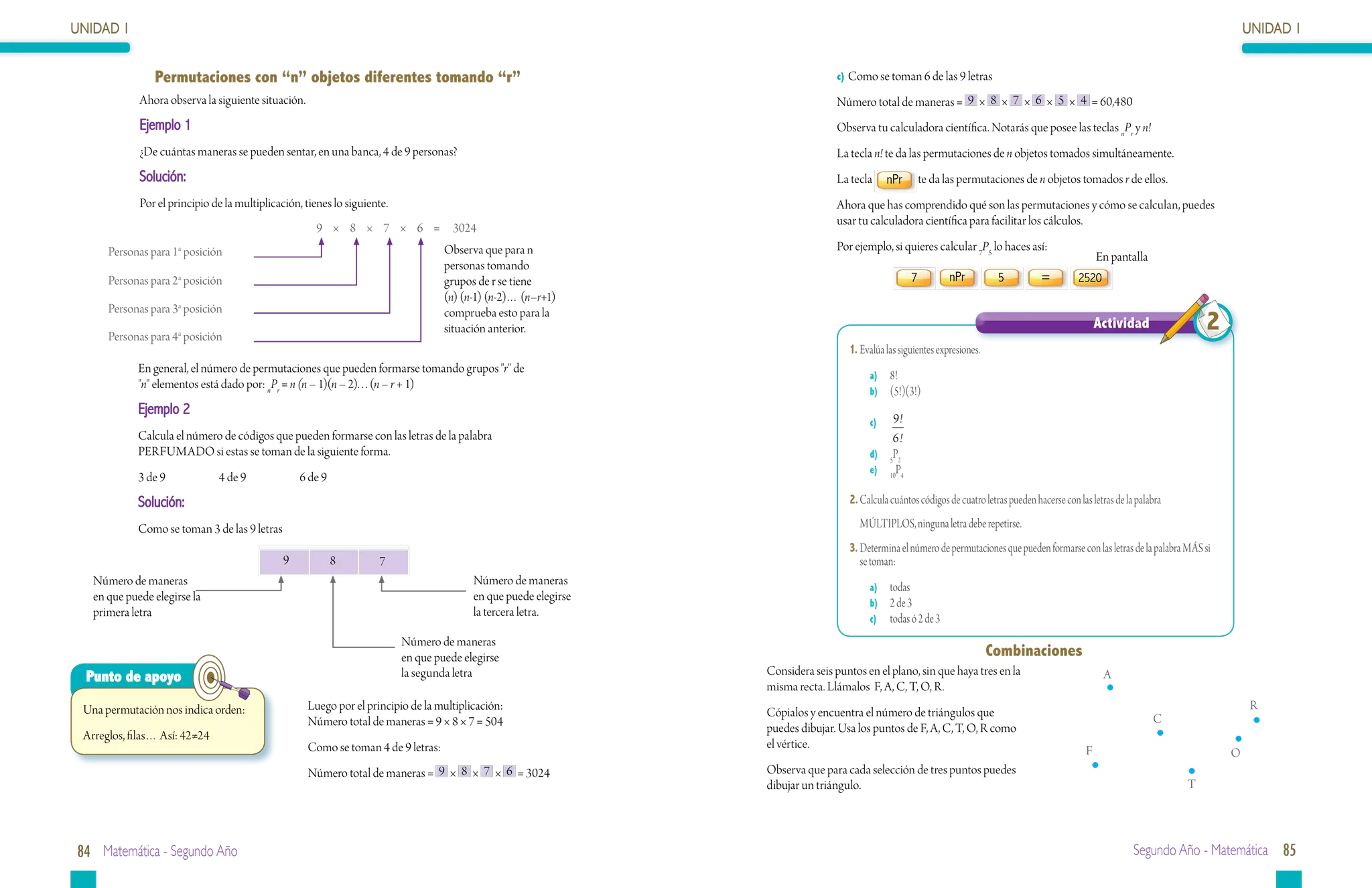 UNIDAD 1                                                                                                                                                                                                                                   UNIDAD 1


                Permutaciones con “n” objetos diferentes tomando “r”                                                              c) Como se toman 6 de las 9 letras

             Ahora observa la siguiente situación.                                                                                Número total de maneras = 9 × 8 × 7 × 6 × 5 × 4 = 60,480
             Ejemplo 1                                                                                                            Observa tu calculadora científica. Notarás que posee las teclas nPr y n!
             ¿De cuántas maneras se pueden sentar, en una banca, 4 de 9 personas?                                                 La tecla n! te da las permutaciones de n objetos tomados simultáneamente.
             Solución:                                                                                                            La tecla      nPr       te da las permutaciones de n objetos tomados r de ellos.
             Por el principio de la multiplicación, tienes lo siguiente.                                                          Ahora que has comprendido qué son las permutaciones y cómo se calculan, puedes
                                                                                                                                  usar tu calculadora científica para facilitar los cálculos.
                                                      9 × 8 × 7 × 6 = 3024
      Personas para 1a posición                                                     Observa que para n                            Por ejemplo, si quieres calcular 7P5 lo haces así:
                                                                                                                                                                                                           En pantalla
                                                                                    personas tomando
      Personas para 2a posición                                                     grupos de r se tiene                                              7          nPr          5           =         2520
                                                                                    (n) (n-1) (n-2)… (n–r+1)
      Personas para 3a posición

      Personas para 4a posición
                                                                                    comprueba esto para la
                                                                                    situación anterior.                                                                                                    Actividad               2
                                                                                                                                     1.	Evalúa las siguientes expresiones.
             En general, el número de permutaciones que pueden formarse tomando grupos "r" de
                                                                                                                                          a)	 8!
             "n" elementos está dado por: nPr = n (n – 1)(n – 2). . . (n – r + 1)
                                                                                                                                          b)	 (5!)(3!)
             Ejemplo 2
                                                                                                                                          c)	  9!
             Calcula el número de códigos que pueden formarse con las letras de la palabra                                                     6!
             PERFUMADO si estas se toman de la siguiente forma.                                                                           d)	 5P2
                                                                                                                                          e)	 10P4
             3 de 9		          4 de 9		            6 de 9
             Solución:                                                                                                               2.	Calcula cuántos códigos de cuatro letras pueden hacerse con las letras de la palabra

             Como se toman 3 de las 9 letras                                                                                         	 MÚLTIPLOS, ninguna letra debe repetirse.
                                                                                                                                     3.	Determina el número de permutaciones que pueden formarse con las letras de la palabra MÁS si
                                               9            8        7                                                                  se toman:
   Número de maneras                                                                      Número de maneras                               a)	 todas
   en que puede elegirse la                                                               en que puede elegirse                           b)	 2 de 3
   primera letra                                                                          la tercera letra.                               c)	 todas ó 2 de 3

                                                                           Número de maneras
                                                                           en que puede elegirse                                                                             Combinaciones
  Punto de apoyo                                                           la segunda letra                       Considera seis puntos en el plano, sin que haya tres en la                                A
                                                                                                                  misma recta. Llámalos F, A, C, T, O, R.
 Una permutación nos indica orden:                   Luego por el principio de la multiplicación:                                                                                                                                           R
                                                                                                                  Cópialos y encuentra el número de triángulos que                                                       C
                                                     Número total de maneras = 9 × 8 × 7 = 504                    puedes dibujar. Usa los puntos de F, A, C, T, O, R como
 Arreglos, filas… Así: 42≠24
                                                     Como se toman 4 de 9 letras:                                 el vértice.
                                                                                                                                                                                                       F                               O
                                                     Número total de maneras = 9 × 8 × 7 × 6 = 3024               Observa que para cada selección de tres puntos puedes
                                                                                                                  dibujar un triángulo.                                                                                        T




84 Matemática - Segundo Año                                                                                                                                                                                         Segundo Año - Matemática 85
 