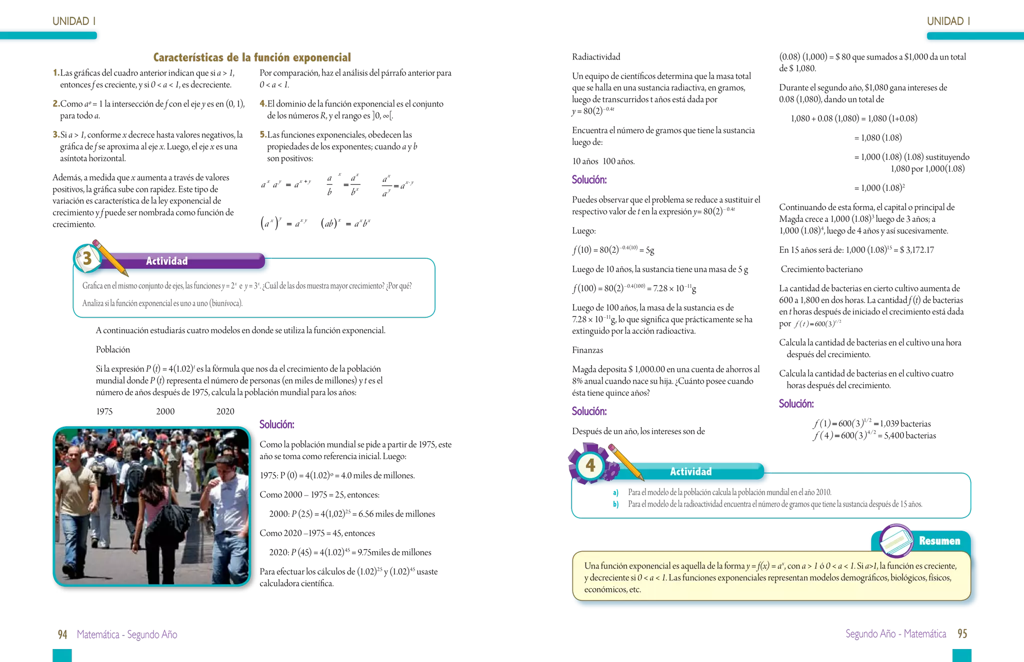 UNIDAD 1                                                                                                                                                                                                                                                                    UNIDAD 1


                                   Características de la función exponencial                                                                Radiactividad                                                            (0.08) (1,000) = $ 80 que sumados a $1,000 da un total
1.	 as gráficas del cuadro anterior indican que si a > 1,
  L                                                                        Por comparación, haz el análisis del párrafo anterior para                                                                                de $ 1,080.
                                                                                                                                            Un equipo de científicos determina que la masa total
  entonces f es creciente, y si 0 < a < 1, es decreciente.                 0 < a < 1.                                                       que se halla en una sustancia radiactiva, en gramos,                     Durante el segundo año, $1,080 gana intereses de
2.Como aº = 1 la intersección de f con el eje y es en (0, 1),              4.El dominio de la función exponencial es el conjunto            luego de transcurridos t años está dada por                              0.08 (1,080), dando un total de
  para todo a.                                                               de los números R, y el rango es ]0, ∞[.                        y = 80(2)–0.4t
                                                                                                                                                                                                                         1,080 + 0.08 (1,080) = 1,080 (1+0.08)
3.Si a > 1, conforme x decrece hasta valores negativos, la                 5.Las funciones exponenciales, obedecen las                      Encuentra el número de gramos que tiene la sustancia
                                                                                                                                            luego de:                                                                    	                      = 1,080 (1.08)
  gráfica de f se aproxima al eje x. Luego, el eje x es una                  propiedades de los exponentes; cuando a y b
  asíntota horizontal.                                                       son positivos:                                                 10 años	 100 años.                                                           	 = 1,000 (1.08) (1.08) sustituyendo 	
                                                                                                              x
                                                                                                                                                                                                                         		           1,080 por 1,000(1.08)
Además, a medida que x aumenta a través de valores                           x       y       x +y         a        ax        ax             Solución:
positivos, la gráfica sube con rapidez. Este tipo de                       a a =a                   	             = x 	          = a x- y                                                                                	                      = 1,000 (1.08)2
                                                                                                          b        b         a y

variación es característica de la ley exponencial de                                                                                        Puedes observar que el problema se reduce a sustituir el
                                                                                                                                            respectivo valor de t en la expresión y= 80(2)– 0.4t                     Continuando de esta forma, el capital o principal de
crecimiento y f puede ser nombrada como función de                                   y                                                                                                                               Magda crece a 1,000 (1.08)3 luego de 3 años; a
crecimiento.                                                               (a )  x
                                                                                         = ax y 	       ( ab ) x = a x b x
                                                                                                                                            Luego:                                                                   1,000 (1.08)4, luego de 4 años y así sucesivamente.
                                                                                                                                            f (10) = 80(2)–0.4(10) = 5g                                              En 15 años será de: 1,000 (1.08)15 = $ 3,172.17
         3                      Actividad
                                                                                                                                            Luego de 10 años, la sustancia tiene una masa de 5 g                     Crecimiento bacteriano
         Grafica en el mismo conjunto de ejes, las funciones y = 2 x e y = 3x. ¿Cuál de las dos muestra mayor crecimiento? ¿Por qué?        f (100) = 80(2)–0.4(100) = 7.28 × 10 –11g                                La cantidad de bacterias en cierto cultivo aumenta de
         Analiza si la función exponencial es uno a uno (biunívoca).                                                                                                                                                 600 a 1,800 en dos horas. La cantidad f (t) de bacterias
                                                                                                                                            Luego de 100 años, la masa de la sustancia es de                         en t horas después de iniciado el crecimiento está dada
                                                                                                                                            7.28 × 10 –11g, lo que significa que prácticamente se ha                 por f ( t ) = 600( 3 )t / 2
              A continuación estudiarás cuatro modelos en donde se utiliza la función exponencial.                                          extinguido por la acción radioactiva.
                                                                                                                                                                                                                     Calcula la cantidad de bacterias en el cultivo una hora 	
              Población                                                                                                                     Finanzas                                                                  después del crecimiento.
              Si la expresión P (t) = 4(1.02)t es la fórmula que nos da el crecimiento de la población                                      Magda deposita $ 1,000.00 en una cuenta de ahorros al                    Calcula la cantidad de bacterias en el cultivo cuatro
              mundial donde P (t) representa el número de personas (en miles de millones) y t es el                                         8% anual cuando nace su hija. ¿Cuánto posee cuando                        horas después del crecimiento.
              número de años después de 1975, calcula la población mundial para los años:                                                   ésta tiene quince años?
                                                                                                                                                                                                                     Solución:
              1975		2000		2020                                                                                                              Solución:
                                                                           Solución:                                                                                                                                             f (1) = 600( 3 )1/ 2 = 1 , 039 bacterias
                                                                                                                                            Después de un año, los intereses son de                                              f ( 4 ) = 600( 3 )4 / 2 = 5,400 bacterias
                                                                           Como la población mundial se pide a partir de 1975, este
                                                                           año se toma como referencia inicial. Luego:
                                                                           1975: P (0) = 4(1.02)º = 4.0 miles de millones.
                                                                                                                                                4                            Actividad
                                                                           Como 2000 – 1975 = 25, entonces:                                              a)	 Para el modelo de la población calcula la población mundial en el año 2010.
                                                                                                                                                         b)	 Para el modelo de la radioactividad encuentra el número de gramos que tiene la sustancia después de 15 años.
                                                                                 2000: P (25) = 4(1,02)25 = 6.56 miles de millones
                                                                           Como 2020 –1975 = 45, entonces
                                                                                                                                                                                                                                                                       Resumen
                                                                                 2020: P (45) = 4(1.02) = 9.75miles de millones
                                                                                                                  45

                                                                                                                                               Una función exponencial es aquella de la forma y = f(x) = ax, con a > 1 ó 0 < a < 1. Si a>1, la función es creciente,
                                                                           Para efectuar los cálculos de (1.02)25 y (1.02)45 usaste
                                                                                                                                               y decreciente si 0 < a < 1. Las funciones exponenciales representan modelos demográficos, biológicos, físicos,
                                                                           calculadora científica.
                                                                                                                                               económicos, etc.



 94 Matemática - Segundo Año                                                                                                                                                                                                                 Segundo Año - Matemática 95
 
